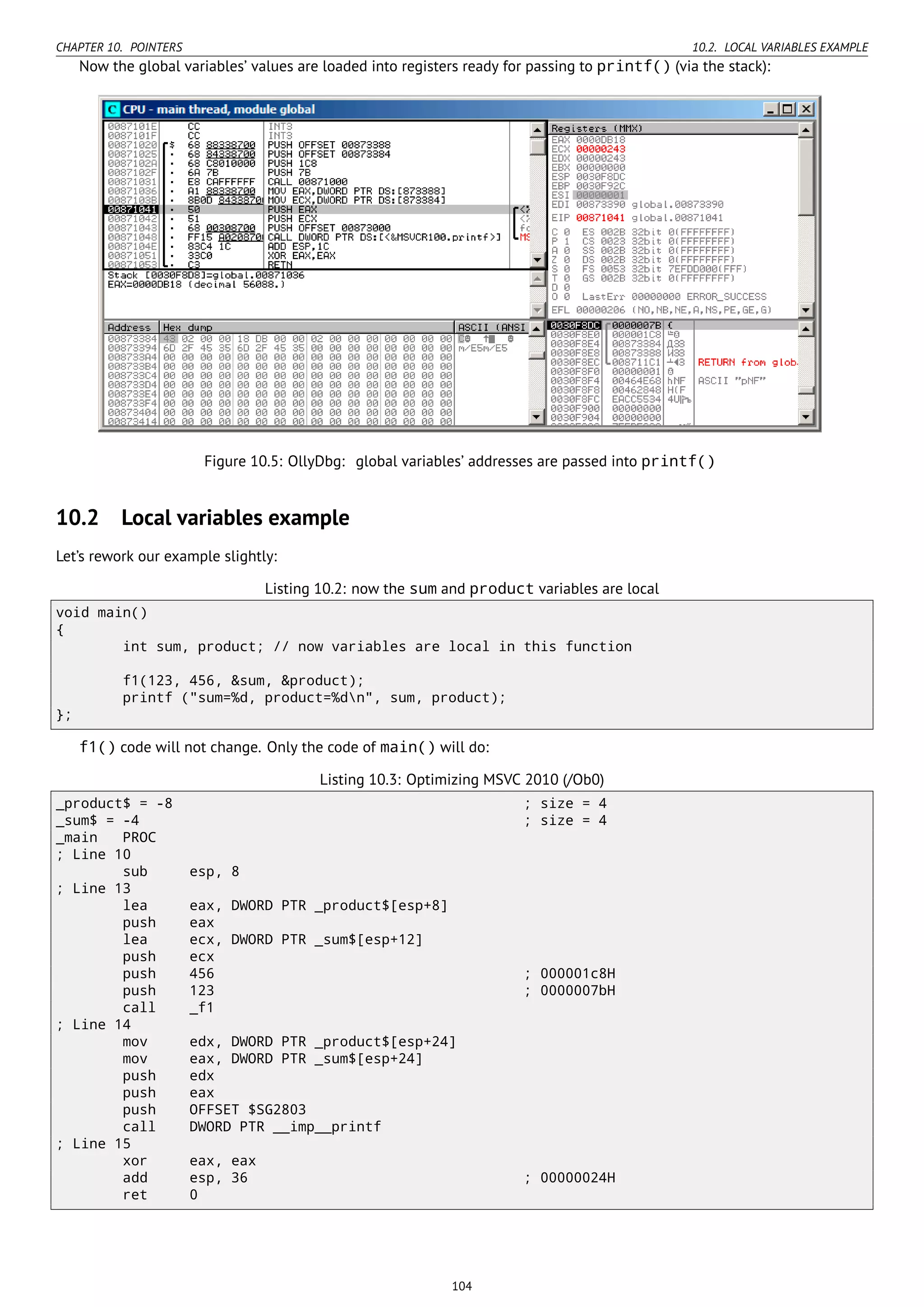 CHAPTER 10. POINTERS 10.2. LOCAL VARIABLES EXAMPLE
Now the global variables’ values are loaded into registers ready for passing to printf() (via the stack):
Figure 10.5: OllyDbg: global variables’ addresses are passed into printf()
10.2 Local variables example
Let’s rework our example slightly:
Listing 10.2: now the sum and product variables are local
void main()
{
int sum, product; // now variables are local in this function
f1(123, 456, &sum, &product);
printf ("sum=%d, product=%dn", sum, product);
};
f1() code will not change. Only the code of main() will do:
Listing 10.3: Optimizing MSVC 2010 (/Ob0)
_product$ = -8 ; size = 4
_sum$ = -4 ; size = 4
_main PROC
; Line 10
sub esp, 8
; Line 13
lea eax, DWORD PTR _product$[esp+8]
push eax
lea ecx, DWORD PTR _sum$[esp+12]
push ecx
push 456 ; 000001c8H
push 123 ; 0000007bH
call _f1
; Line 14
mov edx, DWORD PTR _product$[esp+24]
mov eax, DWORD PTR _sum$[esp+24]
push edx
push eax
push OFFSET $SG2803
call DWORD PTR __imp__printf
; Line 15
xor eax, eax
add esp, 36 ; 00000024H
ret 0
104
 