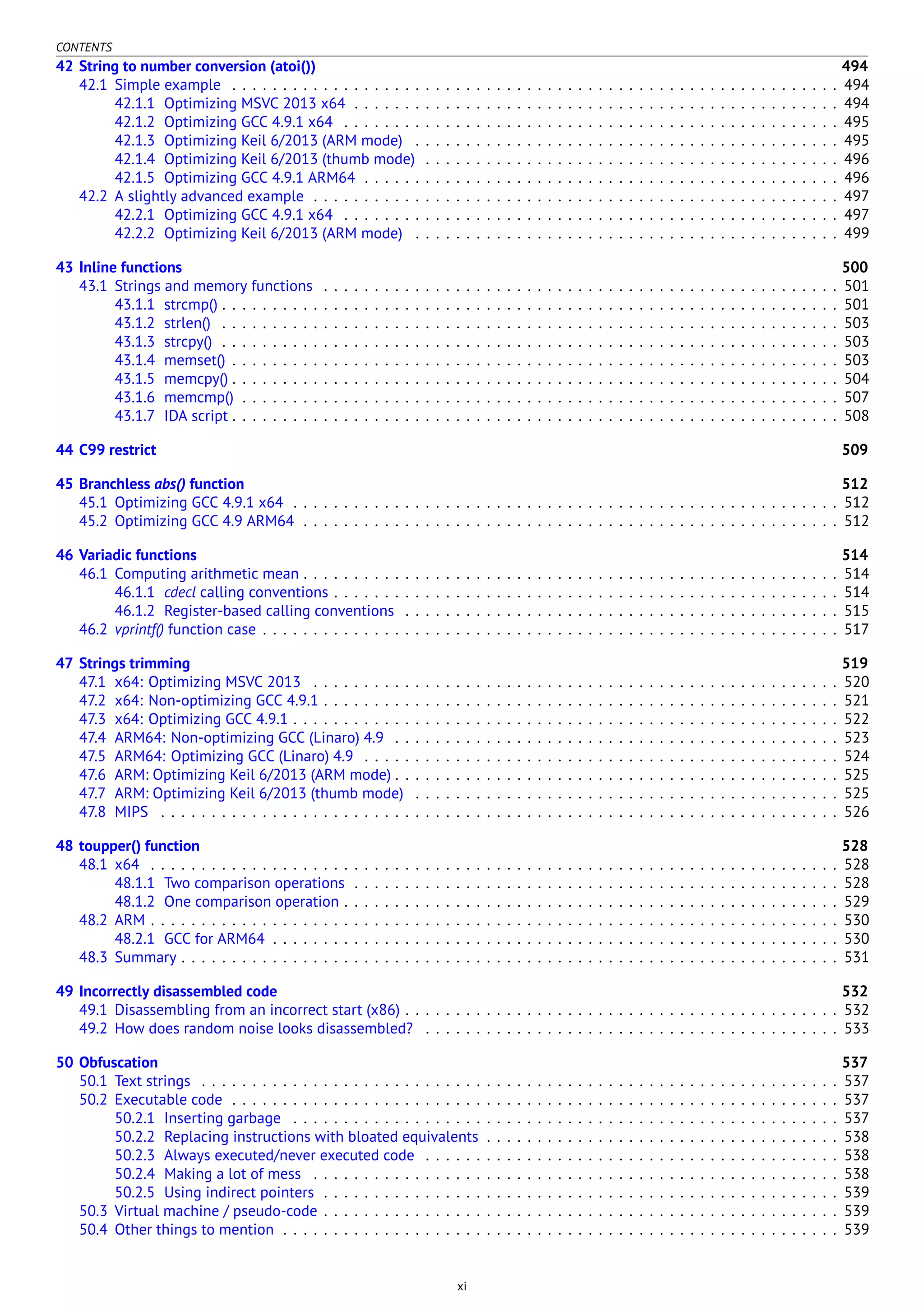 CONTENTS
42 String to number conversion (atoi()) 494
42.1 Simple example . . . . . . . . . . . . . . . . . . . . . . . . . . . . . . . . . . . . . . . . . . . . . . . . . . . . . . . . . . . . 494
42.1.1 Optimizing MSVC 2013 x64 . . . . . . . . . . . . . . . . . . . . . . . . . . . . . . . . . . . . . . . . . . . . . . . . 494
42.1.2 Optimizing GCC 4.9.1 x64 . . . . . . . . . . . . . . . . . . . . . . . . . . . . . . . . . . . . . . . . . . . . . . . . . 495
42.1.3 Optimizing Keil 6/2013 (ARM mode) . . . . . . . . . . . . . . . . . . . . . . . . . . . . . . . . . . . . . . . . . . 495
42.1.4 Optimizing Keil 6/2013 (thumb mode) . . . . . . . . . . . . . . . . . . . . . . . . . . . . . . . . . . . . . . . . . 496
42.1.5 Optimizing GCC 4.9.1 ARM64 . . . . . . . . . . . . . . . . . . . . . . . . . . . . . . . . . . . . . . . . . . . . . . . 496
42.2 A slightly advanced example . . . . . . . . . . . . . . . . . . . . . . . . . . . . . . . . . . . . . . . . . . . . . . . . . . . . 497
42.2.1 Optimizing GCC 4.9.1 x64 . . . . . . . . . . . . . . . . . . . . . . . . . . . . . . . . . . . . . . . . . . . . . . . . . 497
42.2.2 Optimizing Keil 6/2013 (ARM mode) . . . . . . . . . . . . . . . . . . . . . . . . . . . . . . . . . . . . . . . . . . 499
43 Inline functions 500
43.1 Strings and memory functions . . . . . . . . . . . . . . . . . . . . . . . . . . . . . . . . . . . . . . . . . . . . . . . . . . . 501
43.1.1 strcmp() . . . . . . . . . . . . . . . . . . . . . . . . . . . . . . . . . . . . . . . . . . . . . . . . . . . . . . . . . . . . . 501
43.1.2 strlen() . . . . . . . . . . . . . . . . . . . . . . . . . . . . . . . . . . . . . . . . . . . . . . . . . . . . . . . . . . . . . 503
43.1.3 strcpy() . . . . . . . . . . . . . . . . . . . . . . . . . . . . . . . . . . . . . . . . . . . . . . . . . . . . . . . . . . . . . 503
43.1.4 memset() . . . . . . . . . . . . . . . . . . . . . . . . . . . . . . . . . . . . . . . . . . . . . . . . . . . . . . . . . . . . 503
43.1.5 memcpy() . . . . . . . . . . . . . . . . . . . . . . . . . . . . . . . . . . . . . . . . . . . . . . . . . . . . . . . . . . . . 504
43.1.6 memcmp() . . . . . . . . . . . . . . . . . . . . . . . . . . . . . . . . . . . . . . . . . . . . . . . . . . . . . . . . . . . 507
43.1.7 IDA script . . . . . . . . . . . . . . . . . . . . . . . . . . . . . . . . . . . . . . . . . . . . . . . . . . . . . . . . . . . . 508
44 C99 restrict 509
45 Branchless abs() function 512
45.1 Optimizing GCC 4.9.1 x64 . . . . . . . . . . . . . . . . . . . . . . . . . . . . . . . . . . . . . . . . . . . . . . . . . . . . . . 512
45.2 Optimizing GCC 4.9 ARM64 . . . . . . . . . . . . . . . . . . . . . . . . . . . . . . . . . . . . . . . . . . . . . . . . . . . . . 512
46 Variadic functions 514
46.1 Computing arithmetic mean . . . . . . . . . . . . . . . . . . . . . . . . . . . . . . . . . . . . . . . . . . . . . . . . . . . . . 514
46.1.1 cdecl calling conventions . . . . . . . . . . . . . . . . . . . . . . . . . . . . . . . . . . . . . . . . . . . . . . . . . . 514
46.1.2 Register-based calling conventions . . . . . . . . . . . . . . . . . . . . . . . . . . . . . . . . . . . . . . . . . . . 515
46.2 vprintf() function case . . . . . . . . . . . . . . . . . . . . . . . . . . . . . . . . . . . . . . . . . . . . . . . . . . . . . . . . . 517
47 Strings trimming 519
47.1 x64: Optimizing MSVC 2013 . . . . . . . . . . . . . . . . . . . . . . . . . . . . . . . . . . . . . . . . . . . . . . . . . . . . 520
47.2 x64: Non-optimizing GCC 4.9.1 . . . . . . . . . . . . . . . . . . . . . . . . . . . . . . . . . . . . . . . . . . . . . . . . . . . 521
47.3 x64: Optimizing GCC 4.9.1 . . . . . . . . . . . . . . . . . . . . . . . . . . . . . . . . . . . . . . . . . . . . . . . . . . . . . . 522
47.4 ARM64: Non-optimizing GCC (Linaro) 4.9 . . . . . . . . . . . . . . . . . . . . . . . . . . . . . . . . . . . . . . . . . . . . 523
47.5 ARM64: Optimizing GCC (Linaro) 4.9 . . . . . . . . . . . . . . . . . . . . . . . . . . . . . . . . . . . . . . . . . . . . . . . 524
47.6 ARM: Optimizing Keil 6/2013 (ARM mode) . . . . . . . . . . . . . . . . . . . . . . . . . . . . . . . . . . . . . . . . . . . . 525
47.7 ARM: Optimizing Keil 6/2013 (thumb mode) . . . . . . . . . . . . . . . . . . . . . . . . . . . . . . . . . . . . . . . . . . 525
47.8 MIPS . . . . . . . . . . . . . . . . . . . . . . . . . . . . . . . . . . . . . . . . . . . . . . . . . . . . . . . . . . . . . . . . . . . 526
48 toupper() function 528
48.1 x64 . . . . . . . . . . . . . . . . . . . . . . . . . . . . . . . . . . . . . . . . . . . . . . . . . . . . . . . . . . . . . . . . . . . . 528
48.1.1 Two comparison operations . . . . . . . . . . . . . . . . . . . . . . . . . . . . . . . . . . . . . . . . . . . . . . . . 528
48.1.2 One comparison operation . . . . . . . . . . . . . . . . . . . . . . . . . . . . . . . . . . . . . . . . . . . . . . . . . 529
48.2 ARM . . . . . . . . . . . . . . . . . . . . . . . . . . . . . . . . . . . . . . . . . . . . . . . . . . . . . . . . . . . . . . . . . . . . 530
48.2.1 GCC for ARM64 . . . . . . . . . . . . . . . . . . . . . . . . . . . . . . . . . . . . . . . . . . . . . . . . . . . . . . . . 530
48.3 Summary . . . . . . . . . . . . . . . . . . . . . . . . . . . . . . . . . . . . . . . . . . . . . . . . . . . . . . . . . . . . . . . . . 531
49 Incorrectly disassembled code 532
49.1 Disassembling from an incorrect start (x86) . . . . . . . . . . . . . . . . . . . . . . . . . . . . . . . . . . . . . . . . . . . 532
49.2 How does random noise looks disassembled? . . . . . . . . . . . . . . . . . . . . . . . . . . . . . . . . . . . . . . . . . 533
50 Obfuscation 537
50.1 Text strings . . . . . . . . . . . . . . . . . . . . . . . . . . . . . . . . . . . . . . . . . . . . . . . . . . . . . . . . . . . . . . . 537
50.2 Executable code . . . . . . . . . . . . . . . . . . . . . . . . . . . . . . . . . . . . . . . . . . . . . . . . . . . . . . . . . . . . 537
50.2.1 Inserting garbage . . . . . . . . . . . . . . . . . . . . . . . . . . . . . . . . . . . . . . . . . . . . . . . . . . . . . . 537
50.2.2 Replacing instructions with bloated equivalents . . . . . . . . . . . . . . . . . . . . . . . . . . . . . . . . . . . 538
50.2.3 Always executed/never executed code . . . . . . . . . . . . . . . . . . . . . . . . . . . . . . . . . . . . . . . . . 538
50.2.4 Making a lot of mess . . . . . . . . . . . . . . . . . . . . . . . . . . . . . . . . . . . . . . . . . . . . . . . . . . . . 538
50.2.5 Using indirect pointers . . . . . . . . . . . . . . . . . . . . . . . . . . . . . . . . . . . . . . . . . . . . . . . . . . . 539
50.3 Virtual machine / pseudo-code . . . . . . . . . . . . . . . . . . . . . . . . . . . . . . . . . . . . . . . . . . . . . . . . . . . 539
50.4 Other things to mention . . . . . . . . . . . . . . . . . . . . . . . . . . . . . . . . . . . . . . . . . . . . . . . . . . . . . . . 539
xi
 