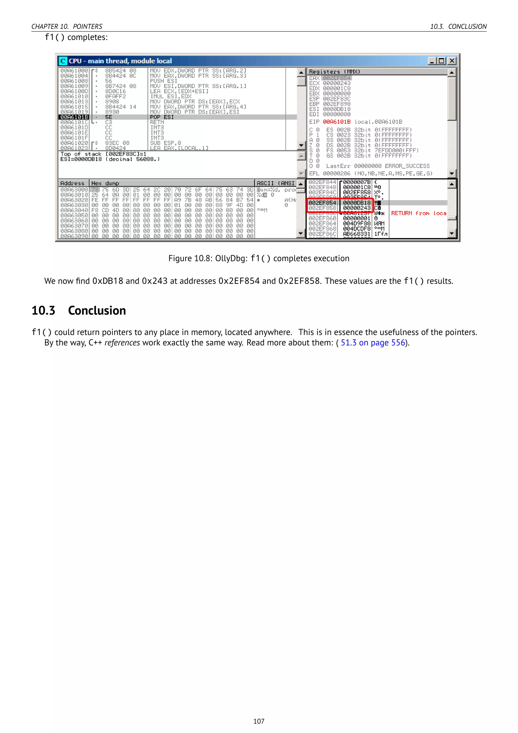 CHAPTER 10. POINTERS 10.3. CONCLUSION
f1() completes:
Figure 10.8: OllyDbg: f1() completes execution
We now ﬁnd 0xDB18 and 0x243 at addresses 0x2EF854 and 0x2EF858. These values are the f1() results.
10.3 Conclusion
f1() could return pointers to any place in memory, located anywhere. This is in essence the usefulness of the pointers.
By the way, C++ references work exactly the same way. Read more about them: ( 51.3 on page 556).
107
 