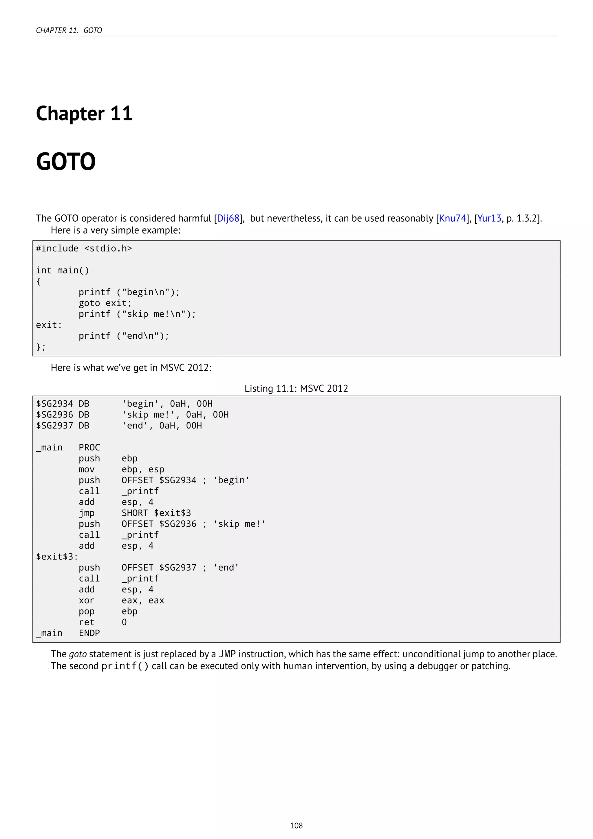 CHAPTER 11. GOTO
Chapter 11
GOTO
The GOTO operator is considered harmful [Dij68], but nevertheless, it can be used reasonably [Knu74], [Yur13, p. 1.3.2].
Here is a very simple example:
#include <stdio.h>
int main()
{
printf ("beginn");
goto exit;
printf ("skip me!n");
exit:
printf ("endn");
};
Here is what we’ve get in MSVC 2012:
Listing 11.1: MSVC 2012
$SG2934 DB 'begin', 0aH, 00H
$SG2936 DB 'skip me!', 0aH, 00H
$SG2937 DB 'end', 0aH, 00H
_main PROC
push ebp
mov ebp, esp
push OFFSET $SG2934 ; 'begin'
call _printf
add esp, 4
jmp SHORT $exit$3
push OFFSET $SG2936 ; 'skip me!'
call _printf
add esp, 4
$exit$3:
push OFFSET $SG2937 ; 'end'
call _printf
add esp, 4
xor eax, eax
pop ebp
ret 0
_main ENDP
The goto statement is just replaced by a JMP instruction, which has the same effect: unconditional jump to another place.
The second printf() call can be executed only with human intervention, by using a debugger or patching.
108
 