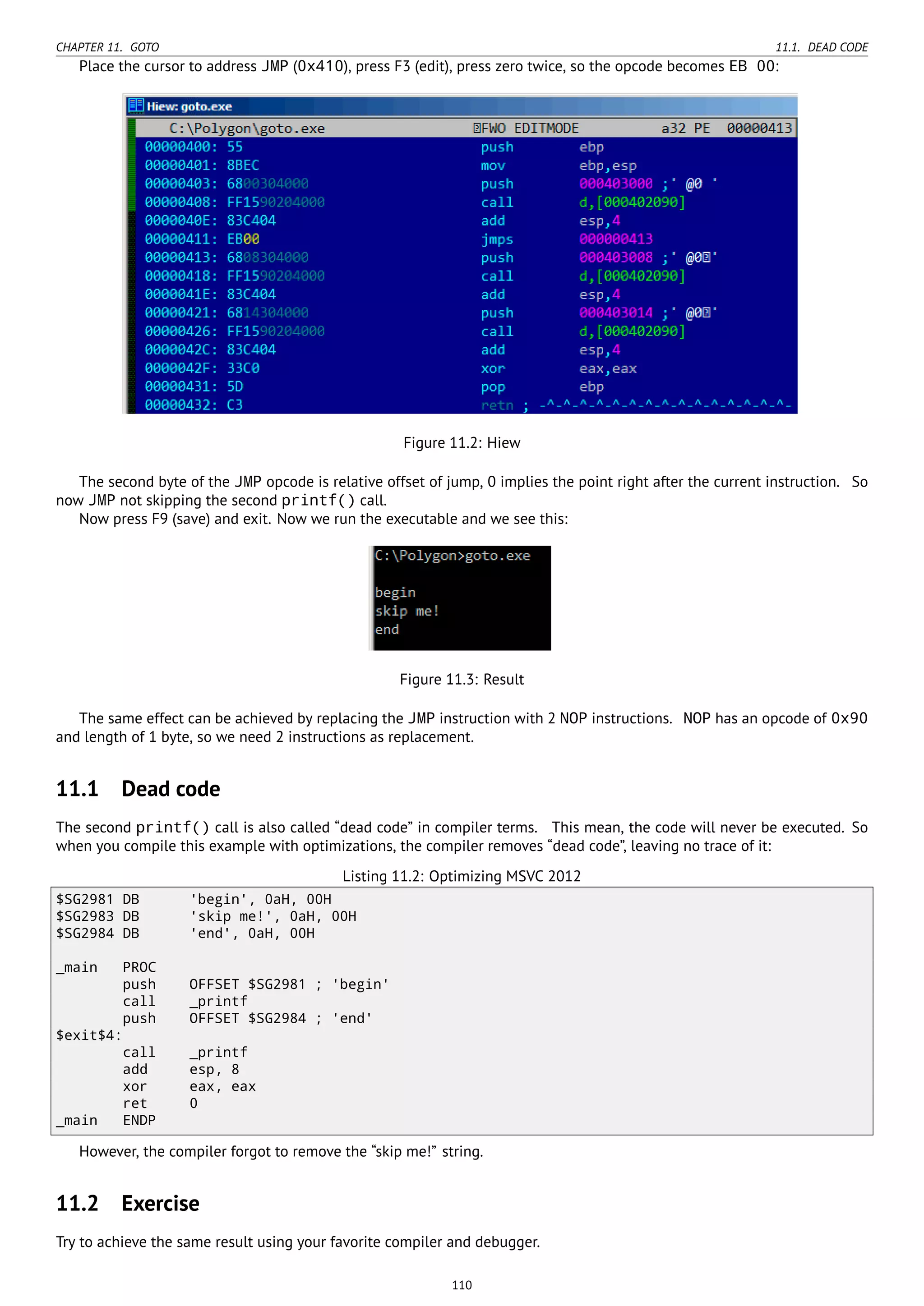 CHAPTER 11. GOTO 11.1. DEAD CODE
Place the cursor to address JMP (0x410), press F3 (edit), press zero twice, so the opcode becomes EB 00:
Figure 11.2: Hiew
The second byte of the JMP opcode is relative offset of jump, 0 implies the point right after the current instruction. So
now JMP not skipping the second printf() call.
Now press F9 (save) and exit. Now we run the executable and we see this:
Figure 11.3: Result
The same effect can be achieved by replacing the JMP instruction with 2 NOP instructions. NOP has an opcode of 0x90
and length of 1 byte, so we need 2 instructions as replacement.
11.1 Dead code
The second printf() call is also called “dead code” in compiler terms. This mean, the code will never be executed. So
when you compile this example with optimizations, the compiler removes “dead code”, leaving no trace of it:
Listing 11.2: Optimizing MSVC 2012
$SG2981 DB 'begin', 0aH, 00H
$SG2983 DB 'skip me!', 0aH, 00H
$SG2984 DB 'end', 0aH, 00H
_main PROC
push OFFSET $SG2981 ; 'begin'
call _printf
push OFFSET $SG2984 ; 'end'
$exit$4:
call _printf
add esp, 8
xor eax, eax
ret 0
_main ENDP
However, the compiler forgot to remove the “skip me!” string.
11.2 Exercise
Try to achieve the same result using your favorite compiler and debugger.
110
 