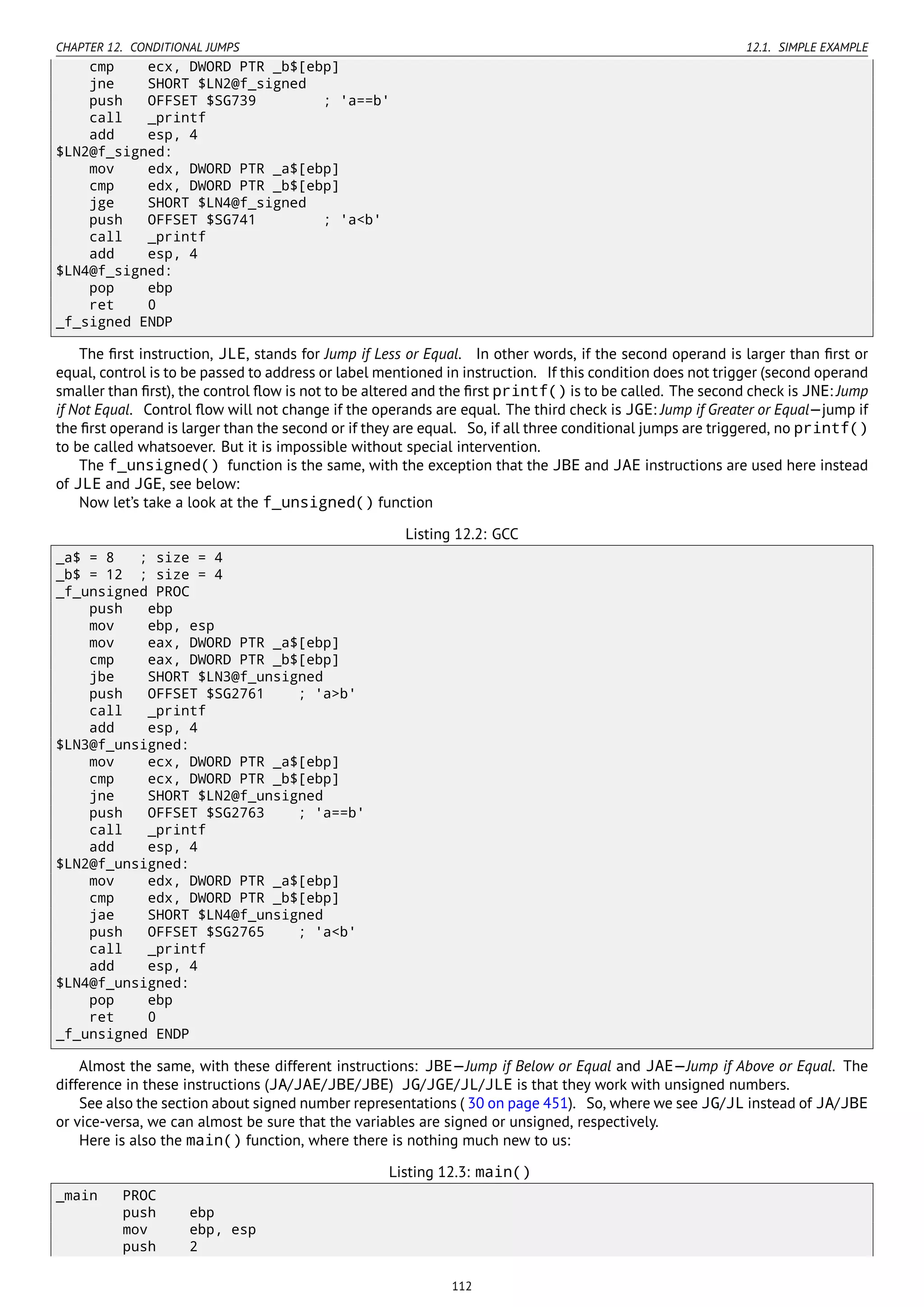 CHAPTER 12. CONDITIONAL JUMPS 12.1. SIMPLE EXAMPLE
cmp ecx, DWORD PTR _b$[ebp]
jne SHORT $LN2@f_signed
push OFFSET $SG739 ; 'a==b'
call _printf
add esp, 4
$LN2@f_signed:
mov edx, DWORD PTR _a$[ebp]
cmp edx, DWORD PTR _b$[ebp]
jge SHORT $LN4@f_signed
push OFFSET $SG741 ; 'a<b'
call _printf
add esp, 4
$LN4@f_signed:
pop ebp
ret 0
_f_signed ENDP
The ﬁrst instruction, JLE, stands for Jump if Less or Equal. In other words, if the second operand is larger than ﬁrst or
equal, control is to be passed to address or label mentioned in instruction. If this condition does not trigger (second operand
smaller than ﬁrst), the control ﬂow is not to be altered and the ﬁrst printf() is to be called. The second check is JNE: Jump
if Not Equal. Control ﬂow will not change if the operands are equal. The third check is JGE: Jump if Greater or Equal—jump if
the ﬁrst operand is larger than the second or if they are equal. So, if all three conditional jumps are triggered, no printf()
to be called whatsoever. But it is impossible without special intervention.
The f_unsigned() function is the same, with the exception that the JBE and JAE instructions are used here instead
of JLE and JGE, see below:
Now let’s take a look at the f_unsigned() function
Listing 12.2: GCC
_a$ = 8 ; size = 4
_b$ = 12 ; size = 4
_f_unsigned PROC
push ebp
mov ebp, esp
mov eax, DWORD PTR _a$[ebp]
cmp eax, DWORD PTR _b$[ebp]
jbe SHORT $LN3@f_unsigned
push OFFSET $SG2761 ; 'a>b'
call _printf
add esp, 4
$LN3@f_unsigned:
mov ecx, DWORD PTR _a$[ebp]
cmp ecx, DWORD PTR _b$[ebp]
jne SHORT $LN2@f_unsigned
push OFFSET $SG2763 ; 'a==b'
call _printf
add esp, 4
$LN2@f_unsigned:
mov edx, DWORD PTR _a$[ebp]
cmp edx, DWORD PTR _b$[ebp]
jae SHORT $LN4@f_unsigned
push OFFSET $SG2765 ; 'a<b'
call _printf
add esp, 4
$LN4@f_unsigned:
pop ebp
ret 0
_f_unsigned ENDP
Almost the same, with these different instructions: JBE—Jump if Below or Equal and JAE—Jump if Above or Equal. The
difference in these instructions (JA/JAE/JBE/JBE) JG/JGE/JL/JLE is that they work with unsigned numbers.
See also the section about signed number representations ( 30 on page 451). So, where we see JG/JL instead of JA/JBE
or vice-versa, we can almost be sure that the variables are signed or unsigned, respectively.
Here is also the main() function, where there is nothing much new to us:
Listing 12.3: main()
_main PROC
push ebp
mov ebp, esp
push 2
112
 