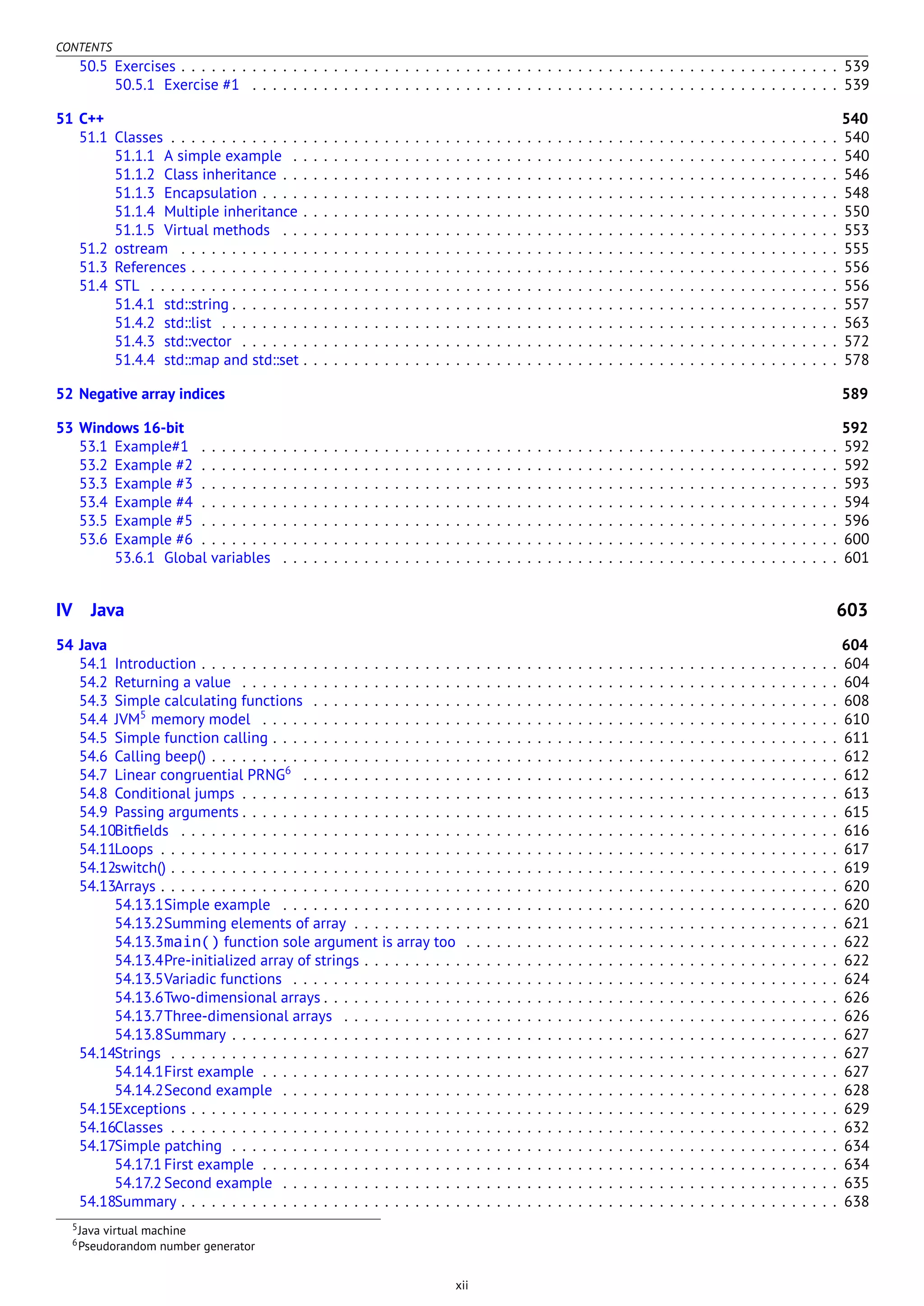 CONTENTS
50.5 Exercises . . . . . . . . . . . . . . . . . . . . . . . . . . . . . . . . . . . . . . . . . . . . . . . . . . . . . . . . . . . . . . . . . 539
50.5.1 Exercise #1 . . . . . . . . . . . . . . . . . . . . . . . . . . . . . . . . . . . . . . . . . . . . . . . . . . . . . . . . . . 539
51 C++ 540
51.1 Classes . . . . . . . . . . . . . . . . . . . . . . . . . . . . . . . . . . . . . . . . . . . . . . . . . . . . . . . . . . . . . . . . . . 540
51.1.1 A simple example . . . . . . . . . . . . . . . . . . . . . . . . . . . . . . . . . . . . . . . . . . . . . . . . . . . . . . 540
51.1.2 Class inheritance . . . . . . . . . . . . . . . . . . . . . . . . . . . . . . . . . . . . . . . . . . . . . . . . . . . . . . . 546
51.1.3 Encapsulation . . . . . . . . . . . . . . . . . . . . . . . . . . . . . . . . . . . . . . . . . . . . . . . . . . . . . . . . . 548
51.1.4 Multiple inheritance . . . . . . . . . . . . . . . . . . . . . . . . . . . . . . . . . . . . . . . . . . . . . . . . . . . . . 550
51.1.5 Virtual methods . . . . . . . . . . . . . . . . . . . . . . . . . . . . . . . . . . . . . . . . . . . . . . . . . . . . . . . 553
51.2 ostream . . . . . . . . . . . . . . . . . . . . . . . . . . . . . . . . . . . . . . . . . . . . . . . . . . . . . . . . . . . . . . . . . 555
51.3 References . . . . . . . . . . . . . . . . . . . . . . . . . . . . . . . . . . . . . . . . . . . . . . . . . . . . . . . . . . . . . . . . 556
51.4 STL . . . . . . . . . . . . . . . . . . . . . . . . . . . . . . . . . . . . . . . . . . . . . . . . . . . . . . . . . . . . . . . . . . . . 556
51.4.1 std::string . . . . . . . . . . . . . . . . . . . . . . . . . . . . . . . . . . . . . . . . . . . . . . . . . . . . . . . . . . . . 557
51.4.2 std::list . . . . . . . . . . . . . . . . . . . . . . . . . . . . . . . . . . . . . . . . . . . . . . . . . . . . . . . . . . . . . 563
51.4.3 std::vector . . . . . . . . . . . . . . . . . . . . . . . . . . . . . . . . . . . . . . . . . . . . . . . . . . . . . . . . . . . 572
51.4.4 std::map and std::set . . . . . . . . . . . . . . . . . . . . . . . . . . . . . . . . . . . . . . . . . . . . . . . . . . . . . 578
52 Negative array indices 589
53 Windows 16-bit 592
53.1 Example#1 . . . . . . . . . . . . . . . . . . . . . . . . . . . . . . . . . . . . . . . . . . . . . . . . . . . . . . . . . . . . . . . 592
53.2 Example #2 . . . . . . . . . . . . . . . . . . . . . . . . . . . . . . . . . . . . . . . . . . . . . . . . . . . . . . . . . . . . . . . 592
53.3 Example #3 . . . . . . . . . . . . . . . . . . . . . . . . . . . . . . . . . . . . . . . . . . . . . . . . . . . . . . . . . . . . . . . 593
53.4 Example #4 . . . . . . . . . . . . . . . . . . . . . . . . . . . . . . . . . . . . . . . . . . . . . . . . . . . . . . . . . . . . . . . 594
53.5 Example #5 . . . . . . . . . . . . . . . . . . . . . . . . . . . . . . . . . . . . . . . . . . . . . . . . . . . . . . . . . . . . . . . 596
53.6 Example #6 . . . . . . . . . . . . . . . . . . . . . . . . . . . . . . . . . . . . . . . . . . . . . . . . . . . . . . . . . . . . . . . 600
53.6.1 Global variables . . . . . . . . . . . . . . . . . . . . . . . . . . . . . . . . . . . . . . . . . . . . . . . . . . . . . . . 601
IV Java 603
54 Java 604
54.1 Introduction . . . . . . . . . . . . . . . . . . . . . . . . . . . . . . . . . . . . . . . . . . . . . . . . . . . . . . . . . . . . . . . 604
54.2 Returning a value . . . . . . . . . . . . . . . . . . . . . . . . . . . . . . . . . . . . . . . . . . . . . . . . . . . . . . . . . . . 604
54.3 Simple calculating functions . . . . . . . . . . . . . . . . . . . . . . . . . . . . . . . . . . . . . . . . . . . . . . . . . . . . 608
54.4 JVM5
memory model . . . . . . . . . . . . . . . . . . . . . . . . . . . . . . . . . . . . . . . . . . . . . . . . . . . . . . . . . 610
54.5 Simple function calling . . . . . . . . . . . . . . . . . . . . . . . . . . . . . . . . . . . . . . . . . . . . . . . . . . . . . . . . 611
54.6 Calling beep() . . . . . . . . . . . . . . . . . . . . . . . . . . . . . . . . . . . . . . . . . . . . . . . . . . . . . . . . . . . . . . 612
54.7 Linear congruential PRNG6
. . . . . . . . . . . . . . . . . . . . . . . . . . . . . . . . . . . . . . . . . . . . . . . . . . . . . 612
54.8 Conditional jumps . . . . . . . . . . . . . . . . . . . . . . . . . . . . . . . . . . . . . . . . . . . . . . . . . . . . . . . . . . . 613
54.9 Passing arguments . . . . . . . . . . . . . . . . . . . . . . . . . . . . . . . . . . . . . . . . . . . . . . . . . . . . . . . . . . . 615
54.10Bitﬁelds . . . . . . . . . . . . . . . . . . . . . . . . . . . . . . . . . . . . . . . . . . . . . . . . . . . . . . . . . . . . . . . . . 616
54.11Loops . . . . . . . . . . . . . . . . . . . . . . . . . . . . . . . . . . . . . . . . . . . . . . . . . . . . . . . . . . . . . . . . . . . 617
54.12switch() . . . . . . . . . . . . . . . . . . . . . . . . . . . . . . . . . . . . . . . . . . . . . . . . . . . . . . . . . . . . . . . . . . 619
54.13Arrays . . . . . . . . . . . . . . . . . . . . . . . . . . . . . . . . . . . . . . . . . . . . . . . . . . . . . . . . . . . . . . . . . . . 620
54.13.1Simple example . . . . . . . . . . . . . . . . . . . . . . . . . . . . . . . . . . . . . . . . . . . . . . . . . . . . . . . 620
54.13.2Summing elements of array . . . . . . . . . . . . . . . . . . . . . . . . . . . . . . . . . . . . . . . . . . . . . . . . 621
54.13.3main() function sole argument is array too . . . . . . . . . . . . . . . . . . . . . . . . . . . . . . . . . . . . . 622
54.13.4Pre-initialized array of strings . . . . . . . . . . . . . . . . . . . . . . . . . . . . . . . . . . . . . . . . . . . . . . . 622
54.13.5Variadic functions . . . . . . . . . . . . . . . . . . . . . . . . . . . . . . . . . . . . . . . . . . . . . . . . . . . . . . 624
54.13.6Two-dimensional arrays . . . . . . . . . . . . . . . . . . . . . . . . . . . . . . . . . . . . . . . . . . . . . . . . . . . 626
54.13.7Three-dimensional arrays . . . . . . . . . . . . . . . . . . . . . . . . . . . . . . . . . . . . . . . . . . . . . . . . . 626
54.13.8Summary . . . . . . . . . . . . . . . . . . . . . . . . . . . . . . . . . . . . . . . . . . . . . . . . . . . . . . . . . . . . 627
54.14Strings . . . . . . . . . . . . . . . . . . . . . . . . . . . . . . . . . . . . . . . . . . . . . . . . . . . . . . . . . . . . . . . . . . 627
54.14.1First example . . . . . . . . . . . . . . . . . . . . . . . . . . . . . . . . . . . . . . . . . . . . . . . . . . . . . . . . . 627
54.14.2Second example . . . . . . . . . . . . . . . . . . . . . . . . . . . . . . . . . . . . . . . . . . . . . . . . . . . . . . . 628
54.15Exceptions . . . . . . . . . . . . . . . . . . . . . . . . . . . . . . . . . . . . . . . . . . . . . . . . . . . . . . . . . . . . . . . . 629
54.16Classes . . . . . . . . . . . . . . . . . . . . . . . . . . . . . . . . . . . . . . . . . . . . . . . . . . . . . . . . . . . . . . . . . . 632
54.17Simple patching . . . . . . . . . . . . . . . . . . . . . . . . . . . . . . . . . . . . . . . . . . . . . . . . . . . . . . . . . . . . 634
54.17.1 First example . . . . . . . . . . . . . . . . . . . . . . . . . . . . . . . . . . . . . . . . . . . . . . . . . . . . . . . . . 634
54.17.2 Second example . . . . . . . . . . . . . . . . . . . . . . . . . . . . . . . . . . . . . . . . . . . . . . . . . . . . . . . 635
54.18Summary . . . . . . . . . . . . . . . . . . . . . . . . . . . . . . . . . . . . . . . . . . . . . . . . . . . . . . . . . . . . . . . . . 638
5Java virtual machine
6Pseudorandom number generator
xii
 