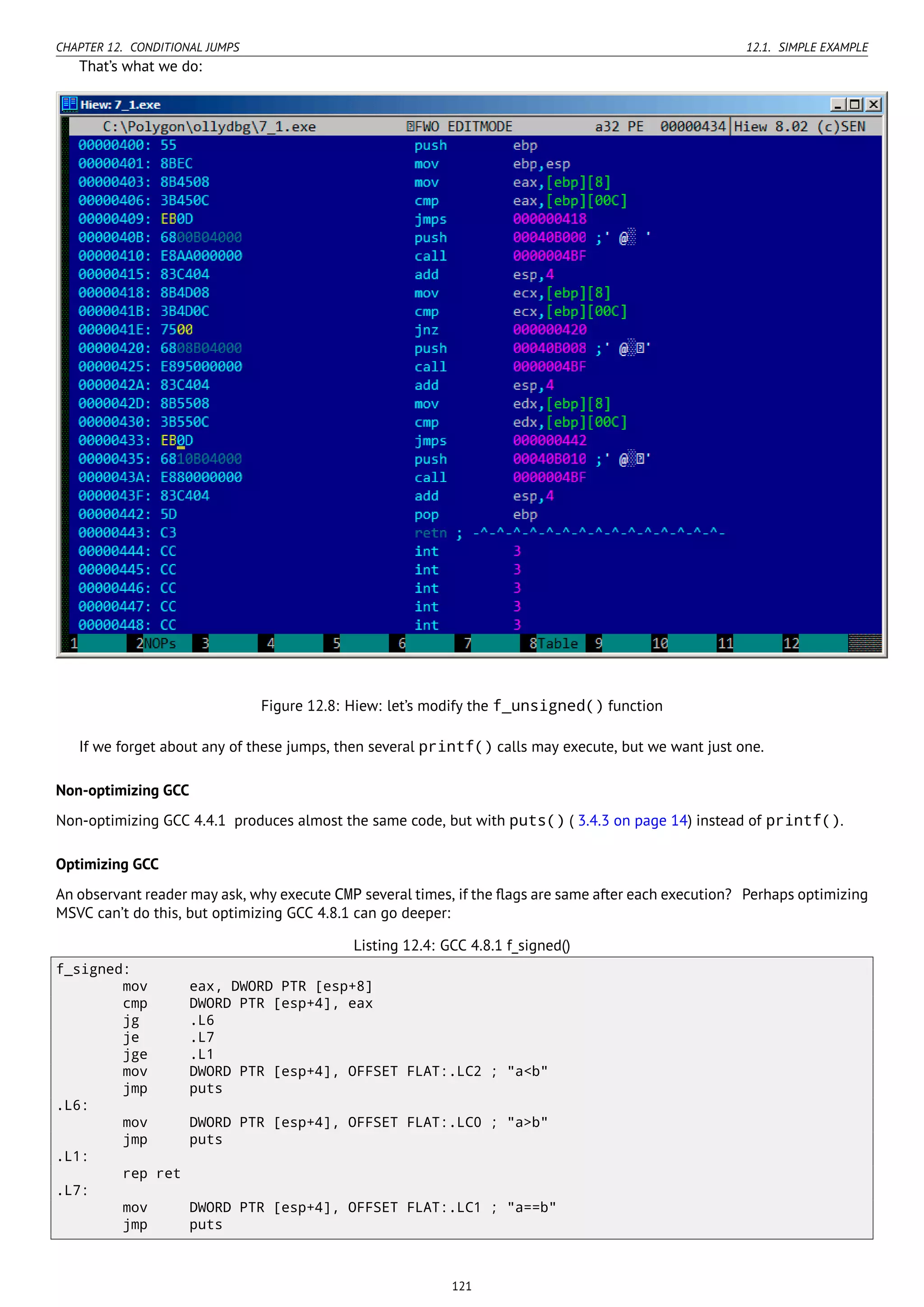 CHAPTER 12. CONDITIONAL JUMPS 12.1. SIMPLE EXAMPLE
That’s what we do:
Figure 12.8: Hiew: let’s modify the f_unsigned() function
If we forget about any of these jumps, then several printf() calls may execute, but we want just one.
Non-optimizing GCC
Non-optimizing GCC 4.4.1 produces almost the same code, but with puts() ( 3.4.3 on page 14) instead of printf().
Optimizing GCC
An observant reader may ask, why execute CMP several times, if the ﬂags are same after each execution? Perhaps optimizing
MSVC can’t do this, but optimizing GCC 4.8.1 can go deeper:
Listing 12.4: GCC 4.8.1 f_signed()
f_signed:
mov eax, DWORD PTR [esp+8]
cmp DWORD PTR [esp+4], eax
jg .L6
je .L7
jge .L1
mov DWORD PTR [esp+4], OFFSET FLAT:.LC2 ; "a<b"
jmp puts
.L6:
mov DWORD PTR [esp+4], OFFSET FLAT:.LC0 ; "a>b"
jmp puts
.L1:
rep ret
.L7:
mov DWORD PTR [esp+4], OFFSET FLAT:.LC1 ; "a==b"
jmp puts
121
 