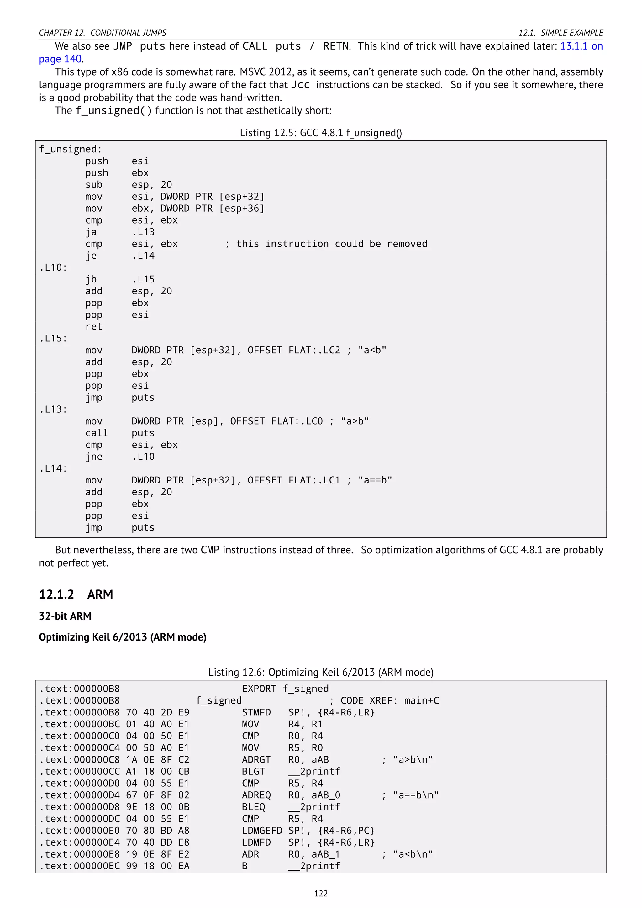 CHAPTER 12. CONDITIONAL JUMPS 12.1. SIMPLE EXAMPLE
We also see JMP puts here instead of CALL puts / RETN. This kind of trick will have explained later: 13.1.1 on
page 140.
This type of x86 code is somewhat rare. MSVC 2012, as it seems, can’t generate such code. On the other hand, assembly
language programmers are fully aware of the fact that Jcc instructions can be stacked. So if you see it somewhere, there
is a good probability that the code was hand-written.
The f_unsigned() function is not that æsthetically short:
Listing 12.5: GCC 4.8.1 f_unsigned()
f_unsigned:
push esi
push ebx
sub esp, 20
mov esi, DWORD PTR [esp+32]
mov ebx, DWORD PTR [esp+36]
cmp esi, ebx
ja .L13
cmp esi, ebx ; this instruction could be removed
je .L14
.L10:
jb .L15
add esp, 20
pop ebx
pop esi
ret
.L15:
mov DWORD PTR [esp+32], OFFSET FLAT:.LC2 ; "a<b"
add esp, 20
pop ebx
pop esi
jmp puts
.L13:
mov DWORD PTR [esp], OFFSET FLAT:.LC0 ; "a>b"
call puts
cmp esi, ebx
jne .L10
.L14:
mov DWORD PTR [esp+32], OFFSET FLAT:.LC1 ; "a==b"
add esp, 20
pop ebx
pop esi
jmp puts
But nevertheless, there are two CMP instructions instead of three. So optimization algorithms of GCC 4.8.1 are probably
not perfect yet.
12.1.2 ARM
32-bit ARM
Optimizing Keil 6/2013 (ARM mode)
Listing 12.6: Optimizing Keil 6/2013 (ARM mode)
.text:000000B8 EXPORT f_signed
.text:000000B8 f_signed ; CODE XREF: main+C
.text:000000B8 70 40 2D E9 STMFD SP!, {R4-R6,LR}
.text:000000BC 01 40 A0 E1 MOV R4, R1
.text:000000C0 04 00 50 E1 CMP R0, R4
.text:000000C4 00 50 A0 E1 MOV R5, R0
.text:000000C8 1A 0E 8F C2 ADRGT R0, aAB ; "a>bn"
.text:000000CC A1 18 00 CB BLGT __2printf
.text:000000D0 04 00 55 E1 CMP R5, R4
.text:000000D4 67 0F 8F 02 ADREQ R0, aAB_0 ; "a==bn"
.text:000000D8 9E 18 00 0B BLEQ __2printf
.text:000000DC 04 00 55 E1 CMP R5, R4
.text:000000E0 70 80 BD A8 LDMGEFD SP!, {R4-R6,PC}
.text:000000E4 70 40 BD E8 LDMFD SP!, {R4-R6,LR}
.text:000000E8 19 0E 8F E2 ADR R0, aAB_1 ; "a<bn"
.text:000000EC 99 18 00 EA B __2printf
122
 