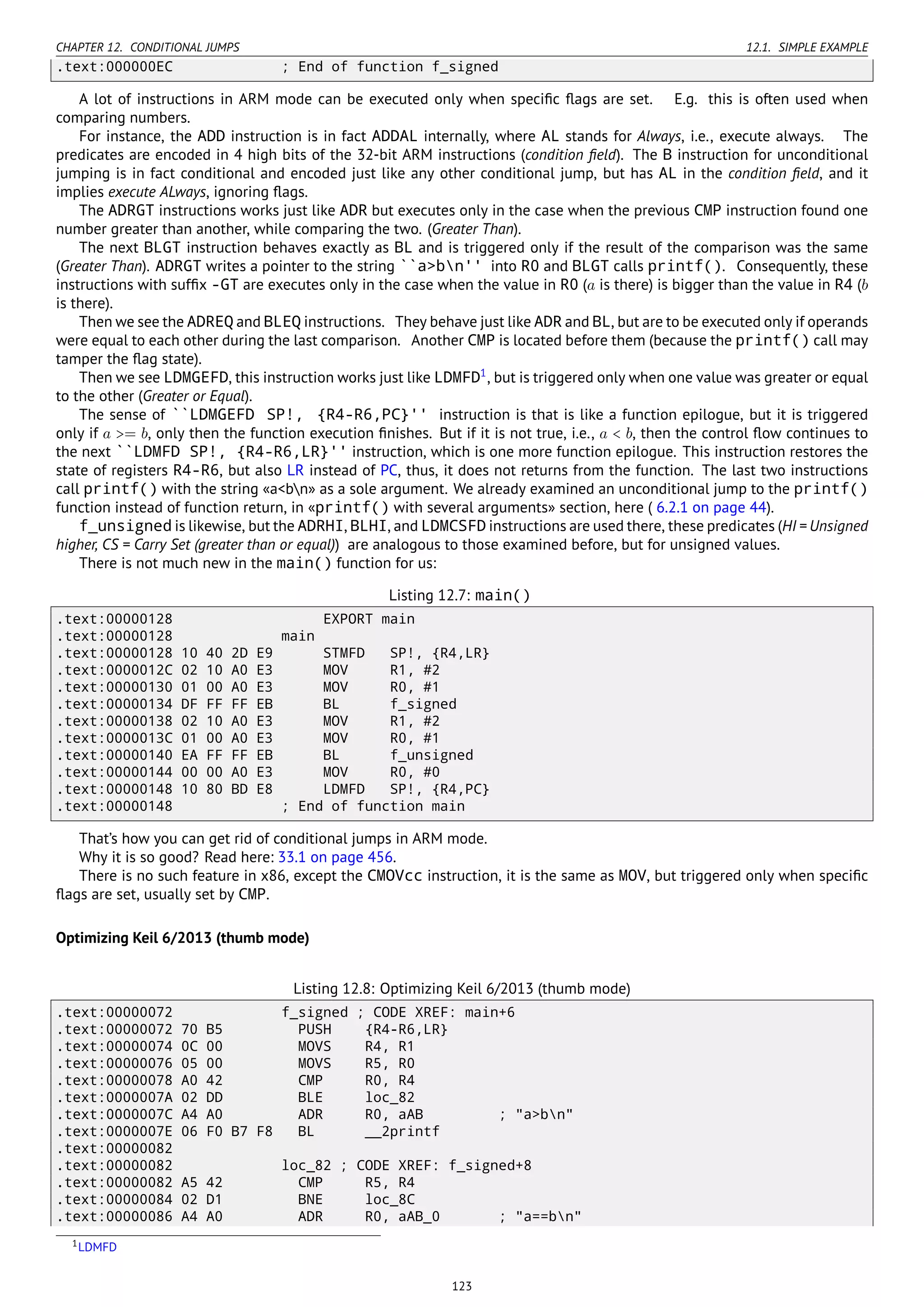 CHAPTER 12. CONDITIONAL JUMPS 12.1. SIMPLE EXAMPLE
.text:000000EC ; End of function f_signed
A lot of instructions in ARM mode can be executed only when speciﬁc ﬂags are set. E.g. this is often used when
comparing numbers.
For instance, the ADD instruction is in fact ADDAL internally, where AL stands for Always, i.e., execute always. The
predicates are encoded in 4 high bits of the 32-bit ARM instructions (condition ﬁeld). The B instruction for unconditional
jumping is in fact conditional and encoded just like any other conditional jump, but has AL in the condition ﬁeld, and it
implies execute ALways, ignoring ﬂags.
The ADRGT instructions works just like ADR but executes only in the case when the previous CMP instruction found one
number greater than another, while comparing the two. (Greater Than).
The next BLGT instruction behaves exactly as BL and is triggered only if the result of the comparison was the same
(Greater Than). ADRGT writes a pointer to the string ``a>bn'' into R0 and BLGT calls printf(). Consequently, these
instructions with sufﬁx -GT are executes only in the case when the value in R0 (a is there) is bigger than the value in R4 (b
is there).
Then we see the ADREQ and BLEQ instructions. They behave just like ADR and BL, but are to be executed only if operands
were equal to each other during the last comparison. Another CMP is located before them (because the printf() call may
tamper the ﬂag state).
Then we see LDMGEFD, this instruction works just like LDMFD1
, but is triggered only when one value was greater or equal
to the other (Greater or Equal).
The sense of ``LDMGEFD SP!, {R4-R6,PC}'' instruction is that is like a function epilogue, but it is triggered
only if a >= b, only then the function execution ﬁnishes. But if it is not true, i.e., a < b, then the control ﬂow continues to
the next ``LDMFD SP!, {R4-R6,LR}'' instruction, which is one more function epilogue. This instruction restores the
state of registers R4-R6, but also LR instead of PC, thus, it does not returns from the function. The last two instructions
call printf() with the string «a<bn» as a sole argument. We already examined an unconditional jump to the printf()
function instead of function return, in «printf() with several arguments» section, here ( 6.2.1 on page 44).
f_unsigned is likewise, but the ADRHI, BLHI, and LDMCSFD instructions are used there, these predicates (HI = Unsigned
higher, CS = Carry Set (greater than or equal)) are analogous to those examined before, but for unsigned values.
There is not much new in the main() function for us:
Listing 12.7: main()
.text:00000128 EXPORT main
.text:00000128 main
.text:00000128 10 40 2D E9 STMFD SP!, {R4,LR}
.text:0000012C 02 10 A0 E3 MOV R1, #2
.text:00000130 01 00 A0 E3 MOV R0, #1
.text:00000134 DF FF FF EB BL f_signed
.text:00000138 02 10 A0 E3 MOV R1, #2
.text:0000013C 01 00 A0 E3 MOV R0, #1
.text:00000140 EA FF FF EB BL f_unsigned
.text:00000144 00 00 A0 E3 MOV R0, #0
.text:00000148 10 80 BD E8 LDMFD SP!, {R4,PC}
.text:00000148 ; End of function main
That’s how you can get rid of conditional jumps in ARM mode.
Why it is so good? Read here: 33.1 on page 456.
There is no such feature in x86, except the CMOVcc instruction, it is the same as MOV, but triggered only when speciﬁc
ﬂags are set, usually set by CMP.
Optimizing Keil 6/2013 (thumb mode)
Listing 12.8: Optimizing Keil 6/2013 (thumb mode)
.text:00000072 f_signed ; CODE XREF: main+6
.text:00000072 70 B5 PUSH {R4-R6,LR}
.text:00000074 0C 00 MOVS R4, R1
.text:00000076 05 00 MOVS R5, R0
.text:00000078 A0 42 CMP R0, R4
.text:0000007A 02 DD BLE loc_82
.text:0000007C A4 A0 ADR R0, aAB ; "a>bn"
.text:0000007E 06 F0 B7 F8 BL __2printf
.text:00000082
.text:00000082 loc_82 ; CODE XREF: f_signed+8
.text:00000082 A5 42 CMP R5, R4
.text:00000084 02 D1 BNE loc_8C
.text:00000086 A4 A0 ADR R0, aAB_0 ; "a==bn"
1LDMFD
123
 