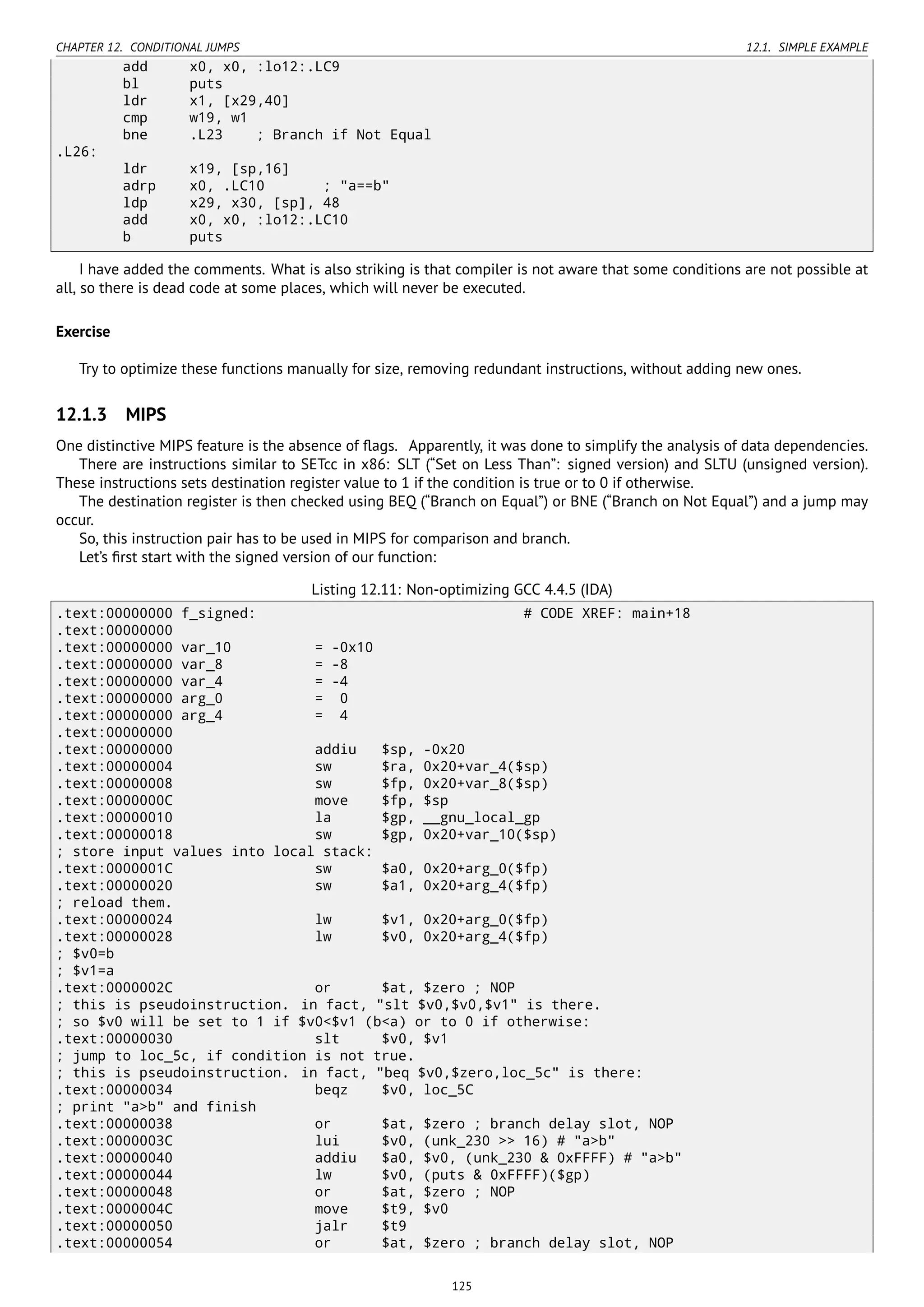 CHAPTER 12. CONDITIONAL JUMPS 12.1. SIMPLE EXAMPLE
add x0, x0, :lo12:.LC9
bl puts
ldr x1, [x29,40]
cmp w19, w1
bne .L23 ; Branch if Not Equal
.L26:
ldr x19, [sp,16]
adrp x0, .LC10 ; "a==b"
ldp x29, x30, [sp], 48
add x0, x0, :lo12:.LC10
b puts
I have added the comments. What is also striking is that compiler is not aware that some conditions are not possible at
all, so there is dead code at some places, which will never be executed.
Exercise
Try to optimize these functions manually for size, removing redundant instructions, without adding new ones.
12.1.3 MIPS
One distinctive MIPS feature is the absence of ﬂags. Apparently, it was done to simplify the analysis of data dependencies.
There are instructions similar to SETcc in x86: SLT (“Set on Less Than”: signed version) and SLTU (unsigned version).
These instructions sets destination register value to 1 if the condition is true or to 0 if otherwise.
The destination register is then checked using BEQ (“Branch on Equal”) or BNE (“Branch on Not Equal”) and a jump may
occur.
So, this instruction pair has to be used in MIPS for comparison and branch.
Let’s ﬁrst start with the signed version of our function:
Listing 12.11: Non-optimizing GCC 4.4.5 (IDA)
.text:00000000 f_signed: # CODE XREF: main+18
.text:00000000
.text:00000000 var_10 = -0x10
.text:00000000 var_8 = -8
.text:00000000 var_4 = -4
.text:00000000 arg_0 = 0
.text:00000000 arg_4 = 4
.text:00000000
.text:00000000 addiu $sp, -0x20
.text:00000004 sw $ra, 0x20+var_4($sp)
.text:00000008 sw $fp, 0x20+var_8($sp)
.text:0000000C move $fp, $sp
.text:00000010 la $gp, __gnu_local_gp
.text:00000018 sw $gp, 0x20+var_10($sp)
; store input values into local stack:
.text:0000001C sw $a0, 0x20+arg_0($fp)
.text:00000020 sw $a1, 0x20+arg_4($fp)
; reload them.
.text:00000024 lw $v1, 0x20+arg_0($fp)
.text:00000028 lw $v0, 0x20+arg_4($fp)
; $v0=b
; $v1=a
.text:0000002C or $at, $zero ; NOP
; this is pseudoinstruction. in fact, "slt $v0,$v0,$v1" is there.
; so $v0 will be set to 1 if $v0<$v1 (b<a) or to 0 if otherwise:
.text:00000030 slt $v0, $v1
; jump to loc_5c, if condition is not true.
; this is pseudoinstruction. in fact, "beq $v0,$zero,loc_5c" is there:
.text:00000034 beqz $v0, loc_5C
; print "a>b" and finish
.text:00000038 or $at, $zero ; branch delay slot, NOP
.text:0000003C lui $v0, (unk_230 >> 16) # "a>b"
.text:00000040 addiu $a0, $v0, (unk_230 & 0xFFFF) # "a>b"
.text:00000044 lw $v0, (puts & 0xFFFF)($gp)
.text:00000048 or $at, $zero ; NOP
.text:0000004C move $t9, $v0
.text:00000050 jalr $t9
.text:00000054 or $at, $zero ; branch delay slot, NOP
125
 