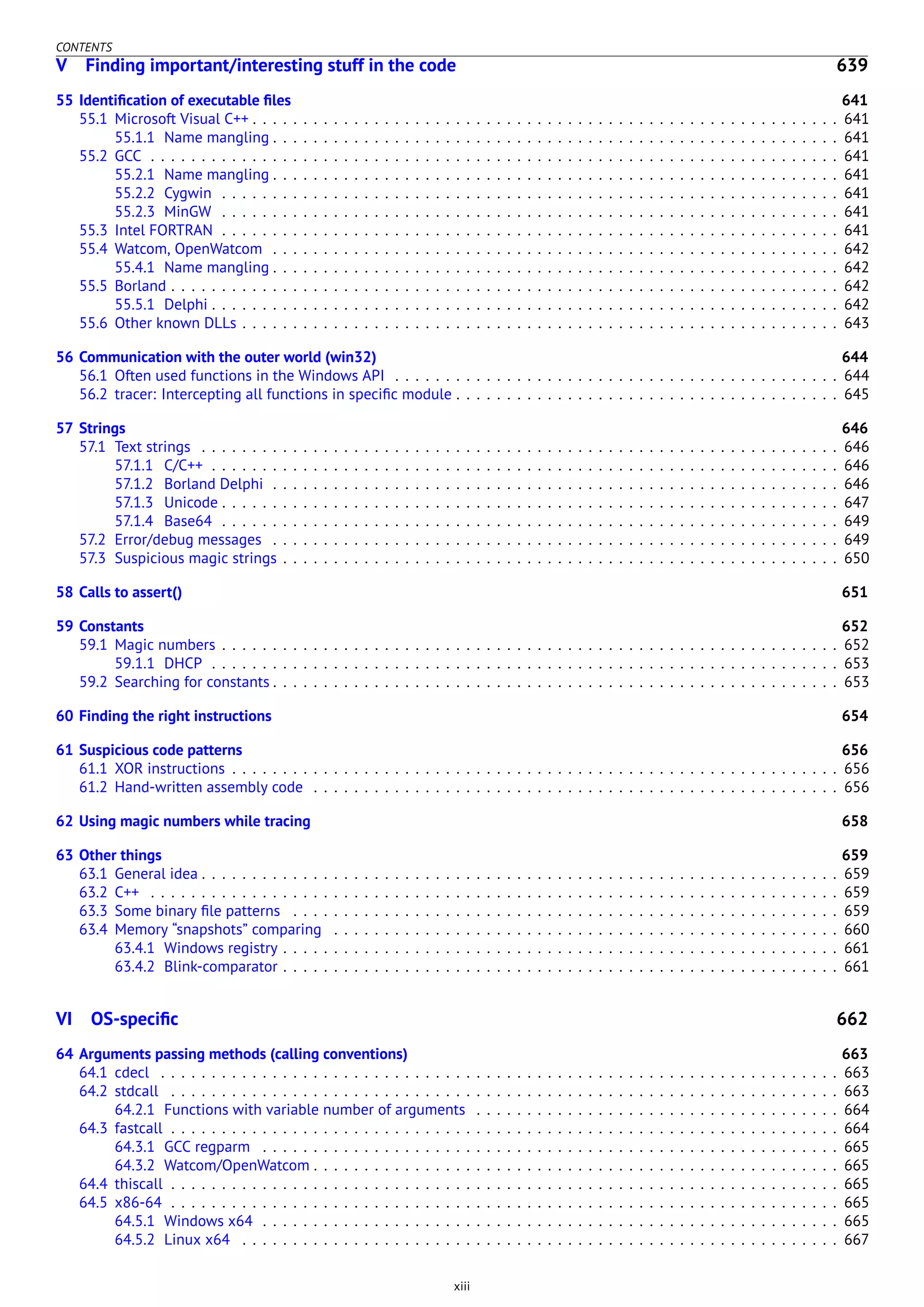 CONTENTS
V Finding important/interesting stuff in the code 639
55 Identiﬁcation of executable ﬁles 641
55.1 Microsoft Visual C++ . . . . . . . . . . . . . . . . . . . . . . . . . . . . . . . . . . . . . . . . . . . . . . . . . . . . . . . . . . 641
55.1.1 Name mangling . . . . . . . . . . . . . . . . . . . . . . . . . . . . . . . . . . . . . . . . . . . . . . . . . . . . . . . . 641
55.2 GCC . . . . . . . . . . . . . . . . . . . . . . . . . . . . . . . . . . . . . . . . . . . . . . . . . . . . . . . . . . . . . . . . . . . . 641
55.2.1 Name mangling . . . . . . . . . . . . . . . . . . . . . . . . . . . . . . . . . . . . . . . . . . . . . . . . . . . . . . . . 641
55.2.2 Cygwin . . . . . . . . . . . . . . . . . . . . . . . . . . . . . . . . . . . . . . . . . . . . . . . . . . . . . . . . . . . . . 641
55.2.3 MinGW . . . . . . . . . . . . . . . . . . . . . . . . . . . . . . . . . . . . . . . . . . . . . . . . . . . . . . . . . . . . . 641
55.3 Intel FORTRAN . . . . . . . . . . . . . . . . . . . . . . . . . . . . . . . . . . . . . . . . . . . . . . . . . . . . . . . . . . . . . 641
55.4 Watcom, OpenWatcom . . . . . . . . . . . . . . . . . . . . . . . . . . . . . . . . . . . . . . . . . . . . . . . . . . . . . . . . 642
55.4.1 Name mangling . . . . . . . . . . . . . . . . . . . . . . . . . . . . . . . . . . . . . . . . . . . . . . . . . . . . . . . . 642
55.5 Borland . . . . . . . . . . . . . . . . . . . . . . . . . . . . . . . . . . . . . . . . . . . . . . . . . . . . . . . . . . . . . . . . . . 642
55.5.1 Delphi . . . . . . . . . . . . . . . . . . . . . . . . . . . . . . . . . . . . . . . . . . . . . . . . . . . . . . . . . . . . . . 642
55.6 Other known DLLs . . . . . . . . . . . . . . . . . . . . . . . . . . . . . . . . . . . . . . . . . . . . . . . . . . . . . . . . . . . 643
56 Communication with the outer world (win32) 644
56.1 Often used functions in the Windows API . . . . . . . . . . . . . . . . . . . . . . . . . . . . . . . . . . . . . . . . . . . . 644
56.2 tracer: Intercepting all functions in speciﬁc module . . . . . . . . . . . . . . . . . . . . . . . . . . . . . . . . . . . . . . 645
57 Strings 646
57.1 Text strings . . . . . . . . . . . . . . . . . . . . . . . . . . . . . . . . . . . . . . . . . . . . . . . . . . . . . . . . . . . . . . . 646
57.1.1 C/C++ . . . . . . . . . . . . . . . . . . . . . . . . . . . . . . . . . . . . . . . . . . . . . . . . . . . . . . . . . . . . . . 646
57.1.2 Borland Delphi . . . . . . . . . . . . . . . . . . . . . . . . . . . . . . . . . . . . . . . . . . . . . . . . . . . . . . . . 646
57.1.3 Unicode . . . . . . . . . . . . . . . . . . . . . . . . . . . . . . . . . . . . . . . . . . . . . . . . . . . . . . . . . . . . . 647
57.1.4 Base64 . . . . . . . . . . . . . . . . . . . . . . . . . . . . . . . . . . . . . . . . . . . . . . . . . . . . . . . . . . . . . 649
57.2 Error/debug messages . . . . . . . . . . . . . . . . . . . . . . . . . . . . . . . . . . . . . . . . . . . . . . . . . . . . . . . . 649
57.3 Suspicious magic strings . . . . . . . . . . . . . . . . . . . . . . . . . . . . . . . . . . . . . . . . . . . . . . . . . . . . . . . 650
58 Calls to assert() 651
59 Constants 652
59.1 Magic numbers . . . . . . . . . . . . . . . . . . . . . . . . . . . . . . . . . . . . . . . . . . . . . . . . . . . . . . . . . . . . . 652
59.1.1 DHCP . . . . . . . . . . . . . . . . . . . . . . . . . . . . . . . . . . . . . . . . . . . . . . . . . . . . . . . . . . . . . . 653
59.2 Searching for constants . . . . . . . . . . . . . . . . . . . . . . . . . . . . . . . . . . . . . . . . . . . . . . . . . . . . . . . . 653
60 Finding the right instructions 654
61 Suspicious code patterns 656
61.1 XOR instructions . . . . . . . . . . . . . . . . . . . . . . . . . . . . . . . . . . . . . . . . . . . . . . . . . . . . . . . . . . . . 656
61.2 Hand-written assembly code . . . . . . . . . . . . . . . . . . . . . . . . . . . . . . . . . . . . . . . . . . . . . . . . . . . . 656
62 Using magic numbers while tracing 658
63 Other things 659
63.1 General idea . . . . . . . . . . . . . . . . . . . . . . . . . . . . . . . . . . . . . . . . . . . . . . . . . . . . . . . . . . . . . . . 659
63.2 C++ . . . . . . . . . . . . . . . . . . . . . . . . . . . . . . . . . . . . . . . . . . . . . . . . . . . . . . . . . . . . . . . . . . . . 659
63.3 Some binary ﬁle patterns . . . . . . . . . . . . . . . . . . . . . . . . . . . . . . . . . . . . . . . . . . . . . . . . . . . . . . 659
63.4 Memory “snapshots” comparing . . . . . . . . . . . . . . . . . . . . . . . . . . . . . . . . . . . . . . . . . . . . . . . . . . 660
63.4.1 Windows registry . . . . . . . . . . . . . . . . . . . . . . . . . . . . . . . . . . . . . . . . . . . . . . . . . . . . . . . 661
63.4.2 Blink-comparator . . . . . . . . . . . . . . . . . . . . . . . . . . . . . . . . . . . . . . . . . . . . . . . . . . . . . . . 661
VI OS-speciﬁc 662
64 Arguments passing methods (calling conventions) 663
64.1 cdecl . . . . . . . . . . . . . . . . . . . . . . . . . . . . . . . . . . . . . . . . . . . . . . . . . . . . . . . . . . . . . . . . . . . 663
64.2 stdcall . . . . . . . . . . . . . . . . . . . . . . . . . . . . . . . . . . . . . . . . . . . . . . . . . . . . . . . . . . . . . . . . . . 663
64.2.1 Functions with variable number of arguments . . . . . . . . . . . . . . . . . . . . . . . . . . . . . . . . . . . . 664
64.3 fastcall . . . . . . . . . . . . . . . . . . . . . . . . . . . . . . . . . . . . . . . . . . . . . . . . . . . . . . . . . . . . . . . . . . 664
64.3.1 GCC regparm . . . . . . . . . . . . . . . . . . . . . . . . . . . . . . . . . . . . . . . . . . . . . . . . . . . . . . . . . 665
64.3.2 Watcom/OpenWatcom . . . . . . . . . . . . . . . . . . . . . . . . . . . . . . . . . . . . . . . . . . . . . . . . . . . . 665
64.4 thiscall . . . . . . . . . . . . . . . . . . . . . . . . . . . . . . . . . . . . . . . . . . . . . . . . . . . . . . . . . . . . . . . . . . 665
64.5 x86-64 . . . . . . . . . . . . . . . . . . . . . . . . . . . . . . . . . . . . . . . . . . . . . . . . . . . . . . . . . . . . . . . . . . 665
64.5.1 Windows x64 . . . . . . . . . . . . . . . . . . . . . . . . . . . . . . . . . . . . . . . . . . . . . . . . . . . . . . . . . 665
64.5.2 Linux x64 . . . . . . . . . . . . . . . . . . . . . . . . . . . . . . . . . . . . . . . . . . . . . . . . . . . . . . . . . . . 667
xiii
 