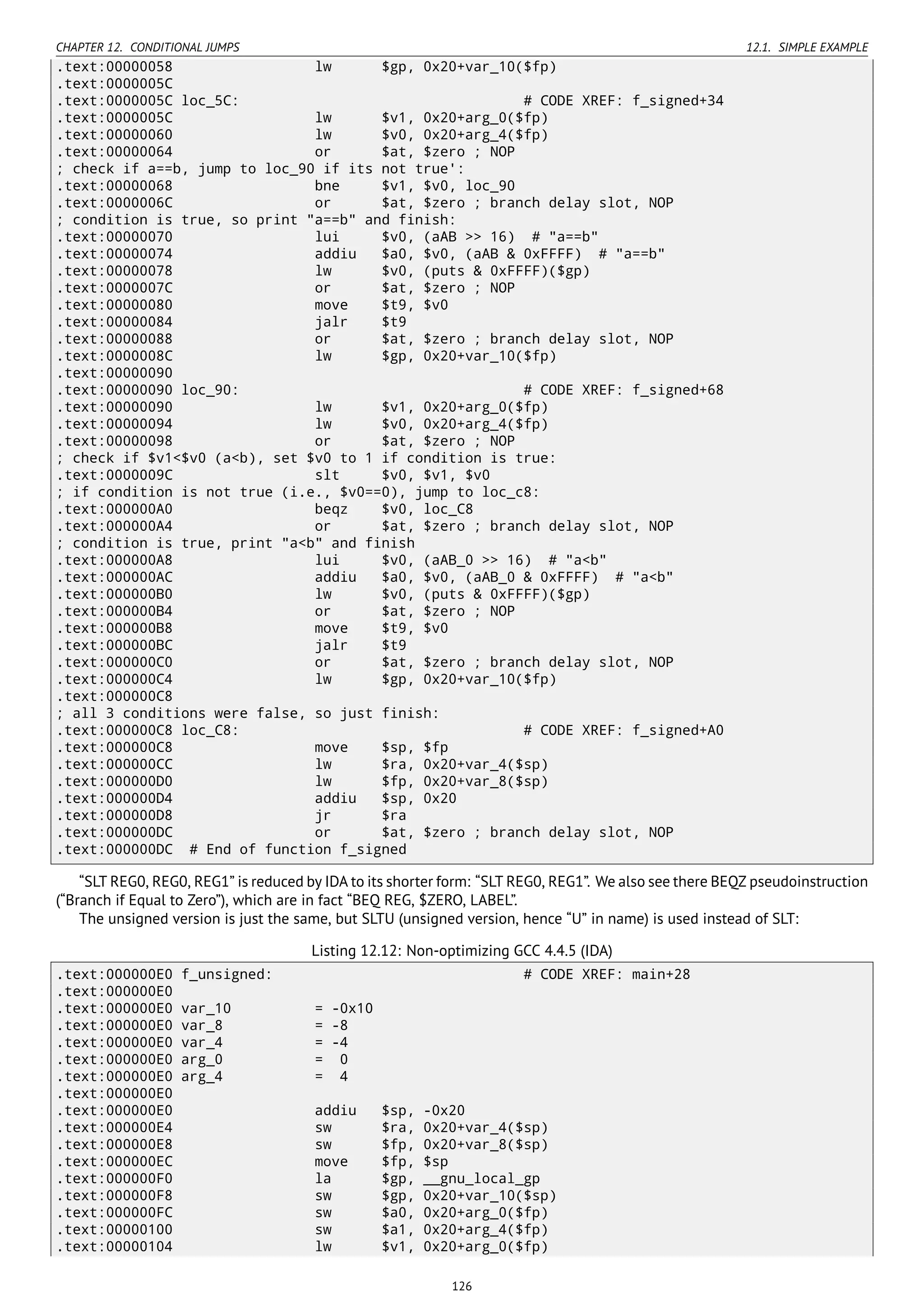 CHAPTER 12. CONDITIONAL JUMPS 12.1. SIMPLE EXAMPLE
.text:00000058 lw $gp, 0x20+var_10($fp)
.text:0000005C
.text:0000005C loc_5C: # CODE XREF: f_signed+34
.text:0000005C lw $v1, 0x20+arg_0($fp)
.text:00000060 lw $v0, 0x20+arg_4($fp)
.text:00000064 or $at, $zero ; NOP
; check if a==b, jump to loc_90 if its not true':
.text:00000068 bne $v1, $v0, loc_90
.text:0000006C or $at, $zero ; branch delay slot, NOP
; condition is true, so print "a==b" and finish:
.text:00000070 lui $v0, (aAB >> 16) # "a==b"
.text:00000074 addiu $a0, $v0, (aAB & 0xFFFF) # "a==b"
.text:00000078 lw $v0, (puts & 0xFFFF)($gp)
.text:0000007C or $at, $zero ; NOP
.text:00000080 move $t9, $v0
.text:00000084 jalr $t9
.text:00000088 or $at, $zero ; branch delay slot, NOP
.text:0000008C lw $gp, 0x20+var_10($fp)
.text:00000090
.text:00000090 loc_90: # CODE XREF: f_signed+68
.text:00000090 lw $v1, 0x20+arg_0($fp)
.text:00000094 lw $v0, 0x20+arg_4($fp)
.text:00000098 or $at, $zero ; NOP
; check if $v1<$v0 (a<b), set $v0 to 1 if condition is true:
.text:0000009C slt $v0, $v1, $v0
; if condition is not true (i.e., $v0==0), jump to loc_c8:
.text:000000A0 beqz $v0, loc_C8
.text:000000A4 or $at, $zero ; branch delay slot, NOP
; condition is true, print "a<b" and finish
.text:000000A8 lui $v0, (aAB_0 >> 16) # "a<b"
.text:000000AC addiu $a0, $v0, (aAB_0 & 0xFFFF) # "a<b"
.text:000000B0 lw $v0, (puts & 0xFFFF)($gp)
.text:000000B4 or $at, $zero ; NOP
.text:000000B8 move $t9, $v0
.text:000000BC jalr $t9
.text:000000C0 or $at, $zero ; branch delay slot, NOP
.text:000000C4 lw $gp, 0x20+var_10($fp)
.text:000000C8
; all 3 conditions were false, so just finish:
.text:000000C8 loc_C8: # CODE XREF: f_signed+A0
.text:000000C8 move $sp, $fp
.text:000000CC lw $ra, 0x20+var_4($sp)
.text:000000D0 lw $fp, 0x20+var_8($sp)
.text:000000D4 addiu $sp, 0x20
.text:000000D8 jr $ra
.text:000000DC or $at, $zero ; branch delay slot, NOP
.text:000000DC # End of function f_signed
“SLT REG0, REG0, REG1” is reduced by IDA to its shorter form: “SLT REG0, REG1”. We also see there BEQZ pseudoinstruction
(“Branch if Equal to Zero”), which are in fact “BEQ REG, $ZERO, LABEL”.
The unsigned version is just the same, but SLTU (unsigned version, hence “U” in name) is used instead of SLT:
Listing 12.12: Non-optimizing GCC 4.4.5 (IDA)
.text:000000E0 f_unsigned: # CODE XREF: main+28
.text:000000E0
.text:000000E0 var_10 = -0x10
.text:000000E0 var_8 = -8
.text:000000E0 var_4 = -4
.text:000000E0 arg_0 = 0
.text:000000E0 arg_4 = 4
.text:000000E0
.text:000000E0 addiu $sp, -0x20
.text:000000E4 sw $ra, 0x20+var_4($sp)
.text:000000E8 sw $fp, 0x20+var_8($sp)
.text:000000EC move $fp, $sp
.text:000000F0 la $gp, __gnu_local_gp
.text:000000F8 sw $gp, 0x20+var_10($sp)
.text:000000FC sw $a0, 0x20+arg_0($fp)
.text:00000100 sw $a1, 0x20+arg_4($fp)
.text:00000104 lw $v1, 0x20+arg_0($fp)
126
 