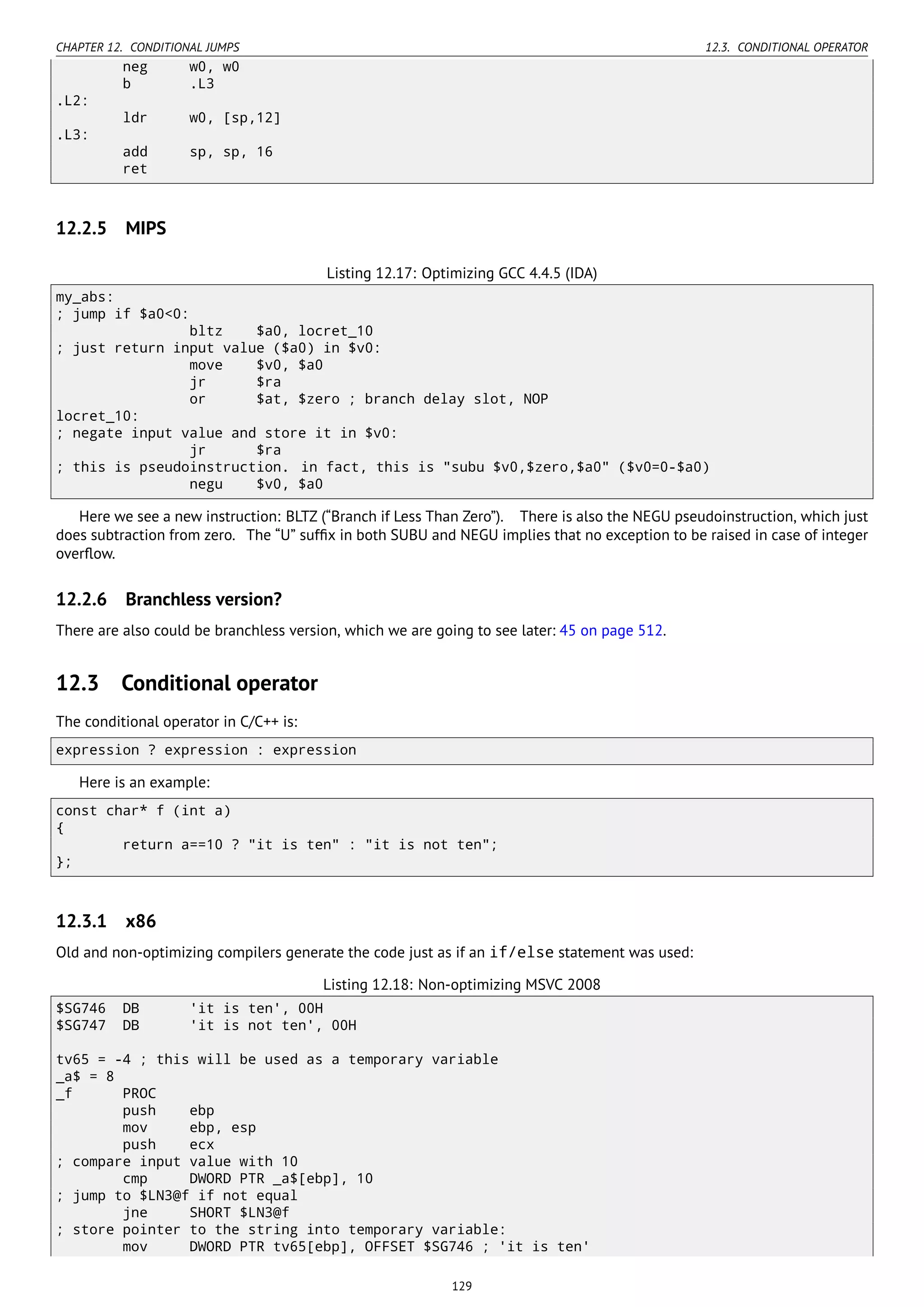CHAPTER 12. CONDITIONAL JUMPS 12.3. CONDITIONAL OPERATOR
neg w0, w0
b .L3
.L2:
ldr w0, [sp,12]
.L3:
add sp, sp, 16
ret
12.2.5 MIPS
Listing 12.17: Optimizing GCC 4.4.5 (IDA)
my_abs:
; jump if $a0<0:
bltz $a0, locret_10
; just return input value ($a0) in $v0:
move $v0, $a0
jr $ra
or $at, $zero ; branch delay slot, NOP
locret_10:
; negate input value and store it in $v0:
jr $ra
; this is pseudoinstruction. in fact, this is "subu $v0,$zero,$a0" ($v0=0-$a0)
negu $v0, $a0
Here we see a new instruction: BLTZ (“Branch if Less Than Zero”). There is also the NEGU pseudoinstruction, which just
does subtraction from zero. The “U” sufﬁx in both SUBU and NEGU implies that no exception to be raised in case of integer
overﬂow.
12.2.6 Branchless version?
There are also could be branchless version, which we are going to see later: 45 on page 512.
12.3 Conditional operator
The conditional operator in C/C++ is:
expression ? expression : expression
Here is an example:
const char* f (int a)
{
return a==10 ? "it is ten" : "it is not ten";
};
12.3.1 x86
Old and non-optimizing compilers generate the code just as if an if/else statement was used:
Listing 12.18: Non-optimizing MSVC 2008
$SG746 DB 'it is ten', 00H
$SG747 DB 'it is not ten', 00H
tv65 = -4 ; this will be used as a temporary variable
_a$ = 8
_f PROC
push ebp
mov ebp, esp
push ecx
; compare input value with 10
cmp DWORD PTR _a$[ebp], 10
; jump to $LN3@f if not equal
jne SHORT $LN3@f
; store pointer to the string into temporary variable:
mov DWORD PTR tv65[ebp], OFFSET $SG746 ; 'it is ten'
129
 