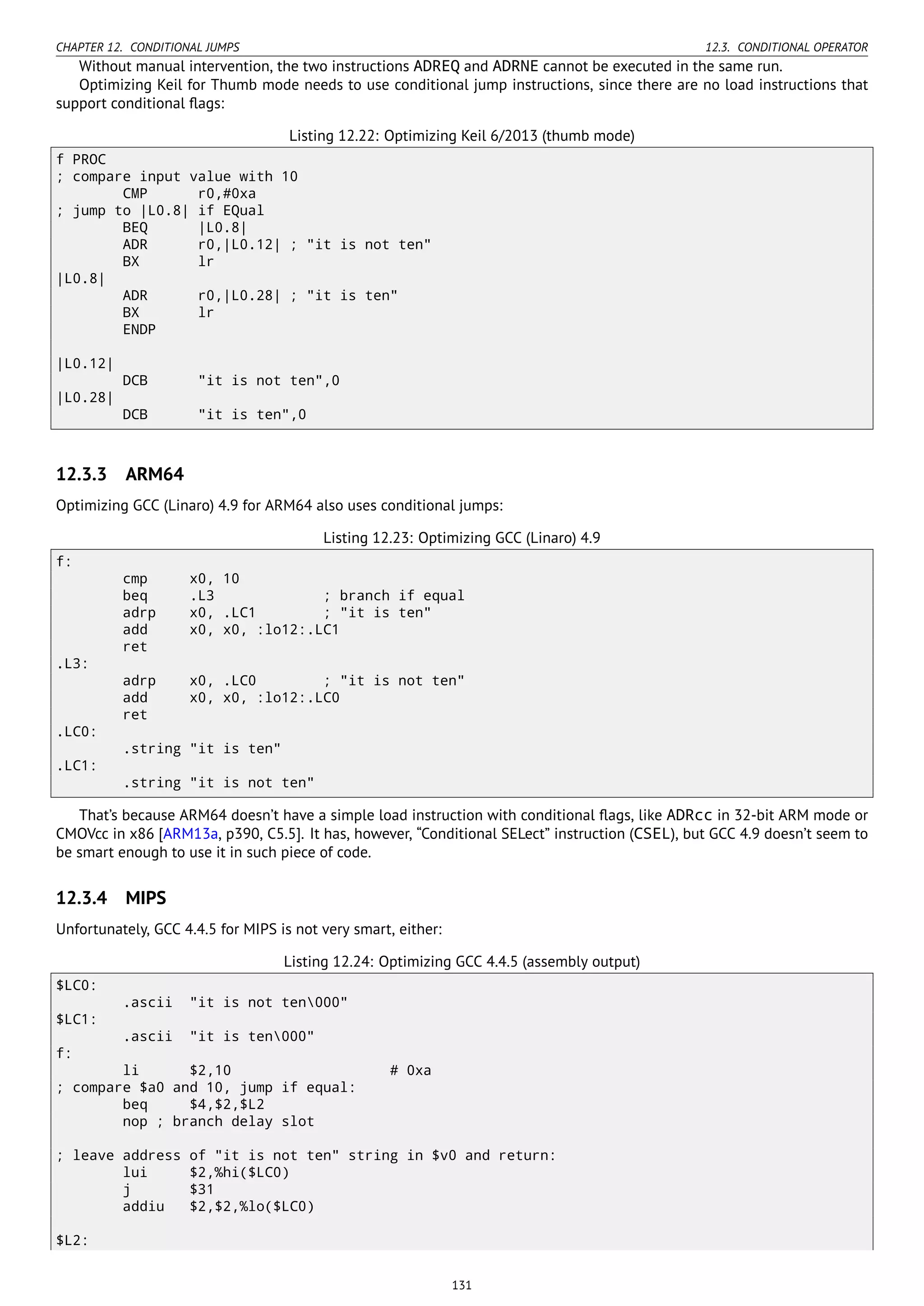 CHAPTER 12. CONDITIONAL JUMPS 12.3. CONDITIONAL OPERATOR
Without manual intervention, the two instructions ADREQ and ADRNE cannot be executed in the same run.
Optimizing Keil for Thumb mode needs to use conditional jump instructions, since there are no load instructions that
support conditional ﬂags:
Listing 12.22: Optimizing Keil 6/2013 (thumb mode)
f PROC
; compare input value with 10
CMP r0,#0xa
; jump to |L0.8| if EQual
BEQ |L0.8|
ADR r0,|L0.12| ; "it is not ten"
BX lr
|L0.8|
ADR r0,|L0.28| ; "it is ten"
BX lr
ENDP
|L0.12|
DCB "it is not ten",0
|L0.28|
DCB "it is ten",0
12.3.3 ARM64
Optimizing GCC (Linaro) 4.9 for ARM64 also uses conditional jumps:
Listing 12.23: Optimizing GCC (Linaro) 4.9
f:
cmp x0, 10
beq .L3 ; branch if equal
adrp x0, .LC1 ; "it is ten"
add x0, x0, :lo12:.LC1
ret
.L3:
adrp x0, .LC0 ; "it is not ten"
add x0, x0, :lo12:.LC0
ret
.LC0:
.string "it is ten"
.LC1:
.string "it is not ten"
That’s because ARM64 doesn’t have a simple load instruction with conditional ﬂags, like ADRcc in 32-bit ARM mode or
CMOVcc in x86 [ARM13a, p390, C5.5]. It has, however, “Conditional SELect” instruction (CSEL), but GCC 4.9 doesn’t seem to
be smart enough to use it in such piece of code.
12.3.4 MIPS
Unfortunately, GCC 4.4.5 for MIPS is not very smart, either:
Listing 12.24: Optimizing GCC 4.4.5 (assembly output)
$LC0:
.ascii "it is not ten000"
$LC1:
.ascii "it is ten000"
f:
li $2,10 # 0xa
; compare $a0 and 10, jump if equal:
beq $4,$2,$L2
nop ; branch delay slot
; leave address of "it is not ten" string in $v0 and return:
lui $2,%hi($LC0)
j $31
addiu $2,$2,%lo($LC0)
$L2:
131
 