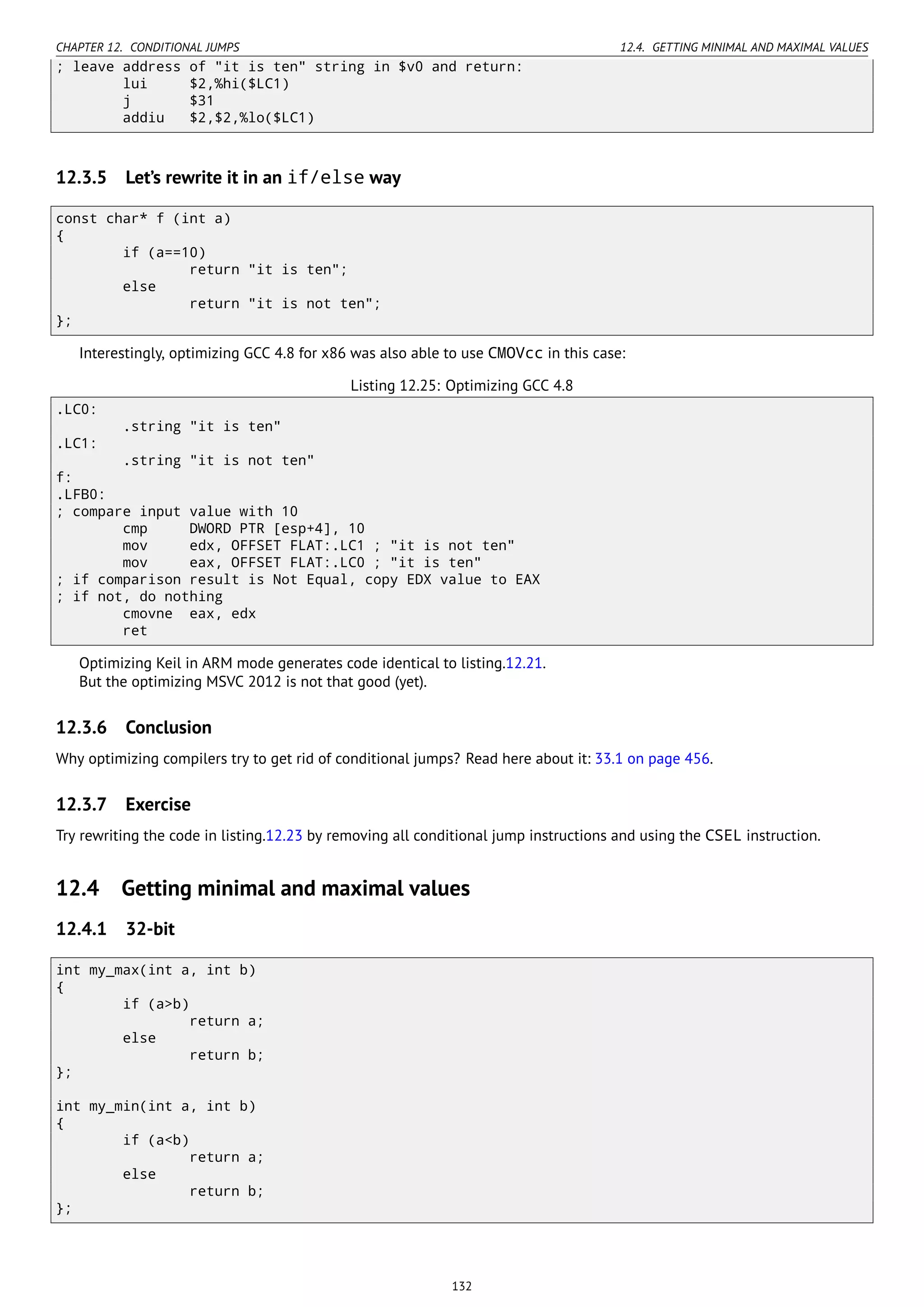CHAPTER 12. CONDITIONAL JUMPS 12.4. GETTING MINIMAL AND MAXIMAL VALUES
; leave address of "it is ten" string in $v0 and return:
lui $2,%hi($LC1)
j $31
addiu $2,$2,%lo($LC1)
12.3.5 Let’s rewrite it in an if/else way
const char* f (int a)
{
if (a==10)
return "it is ten";
else
return "it is not ten";
};
Interestingly, optimizing GCC 4.8 for x86 was also able to use CMOVcc in this case:
Listing 12.25: Optimizing GCC 4.8
.LC0:
.string "it is ten"
.LC1:
.string "it is not ten"
f:
.LFB0:
; compare input value with 10
cmp DWORD PTR [esp+4], 10
mov edx, OFFSET FLAT:.LC1 ; "it is not ten"
mov eax, OFFSET FLAT:.LC0 ; "it is ten"
; if comparison result is Not Equal, copy EDX value to EAX
; if not, do nothing
cmovne eax, edx
ret
Optimizing Keil in ARM mode generates code identical to listing.12.21.
But the optimizing MSVC 2012 is not that good (yet).
12.3.6 Conclusion
Why optimizing compilers try to get rid of conditional jumps? Read here about it: 33.1 on page 456.
12.3.7 Exercise
Try rewriting the code in listing.12.23 by removing all conditional jump instructions and using the CSEL instruction.
12.4 Getting minimal and maximal values
12.4.1 32-bit
int my_max(int a, int b)
{
if (a>b)
return a;
else
return b;
};
int my_min(int a, int b)
{
if (a<b)
return a;
else
return b;
};
132
 