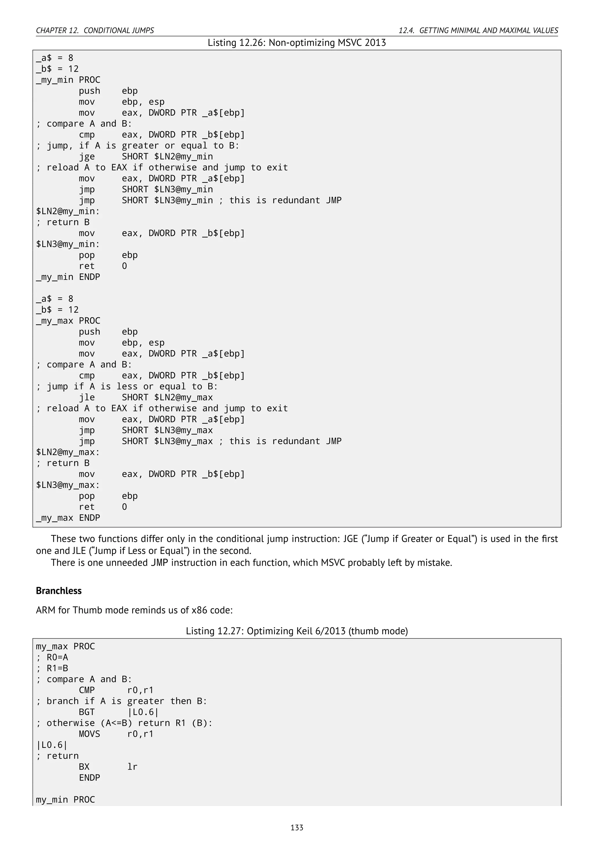 CHAPTER 12. CONDITIONAL JUMPS 12.4. GETTING MINIMAL AND MAXIMAL VALUES
Listing 12.26: Non-optimizing MSVC 2013
_a$ = 8
_b$ = 12
_my_min PROC
push ebp
mov ebp, esp
mov eax, DWORD PTR _a$[ebp]
; compare A and B:
cmp eax, DWORD PTR _b$[ebp]
; jump, if A is greater or equal to B:
jge SHORT $LN2@my_min
; reload A to EAX if otherwise and jump to exit
mov eax, DWORD PTR _a$[ebp]
jmp SHORT $LN3@my_min
jmp SHORT $LN3@my_min ; this is redundant JMP
$LN2@my_min:
; return B
mov eax, DWORD PTR _b$[ebp]
$LN3@my_min:
pop ebp
ret 0
_my_min ENDP
_a$ = 8
_b$ = 12
_my_max PROC
push ebp
mov ebp, esp
mov eax, DWORD PTR _a$[ebp]
; compare A and B:
cmp eax, DWORD PTR _b$[ebp]
; jump if A is less or equal to B:
jle SHORT $LN2@my_max
; reload A to EAX if otherwise and jump to exit
mov eax, DWORD PTR _a$[ebp]
jmp SHORT $LN3@my_max
jmp SHORT $LN3@my_max ; this is redundant JMP
$LN2@my_max:
; return B
mov eax, DWORD PTR _b$[ebp]
$LN3@my_max:
pop ebp
ret 0
_my_max ENDP
These two functions differ only in the conditional jump instruction: JGE (“Jump if Greater or Equal”) is used in the ﬁrst
one and JLE (“Jump if Less or Equal”) in the second.
There is one unneeded JMP instruction in each function, which MSVC probably left by mistake.
Branchless
ARM for Thumb mode reminds us of x86 code:
Listing 12.27: Optimizing Keil 6/2013 (thumb mode)
my_max PROC
; R0=A
; R1=B
; compare A and B:
CMP r0,r1
; branch if A is greater then B:
BGT |L0.6|
; otherwise (A<=B) return R1 (B):
MOVS r0,r1
|L0.6|
; return
BX lr
ENDP
my_min PROC
133
 
