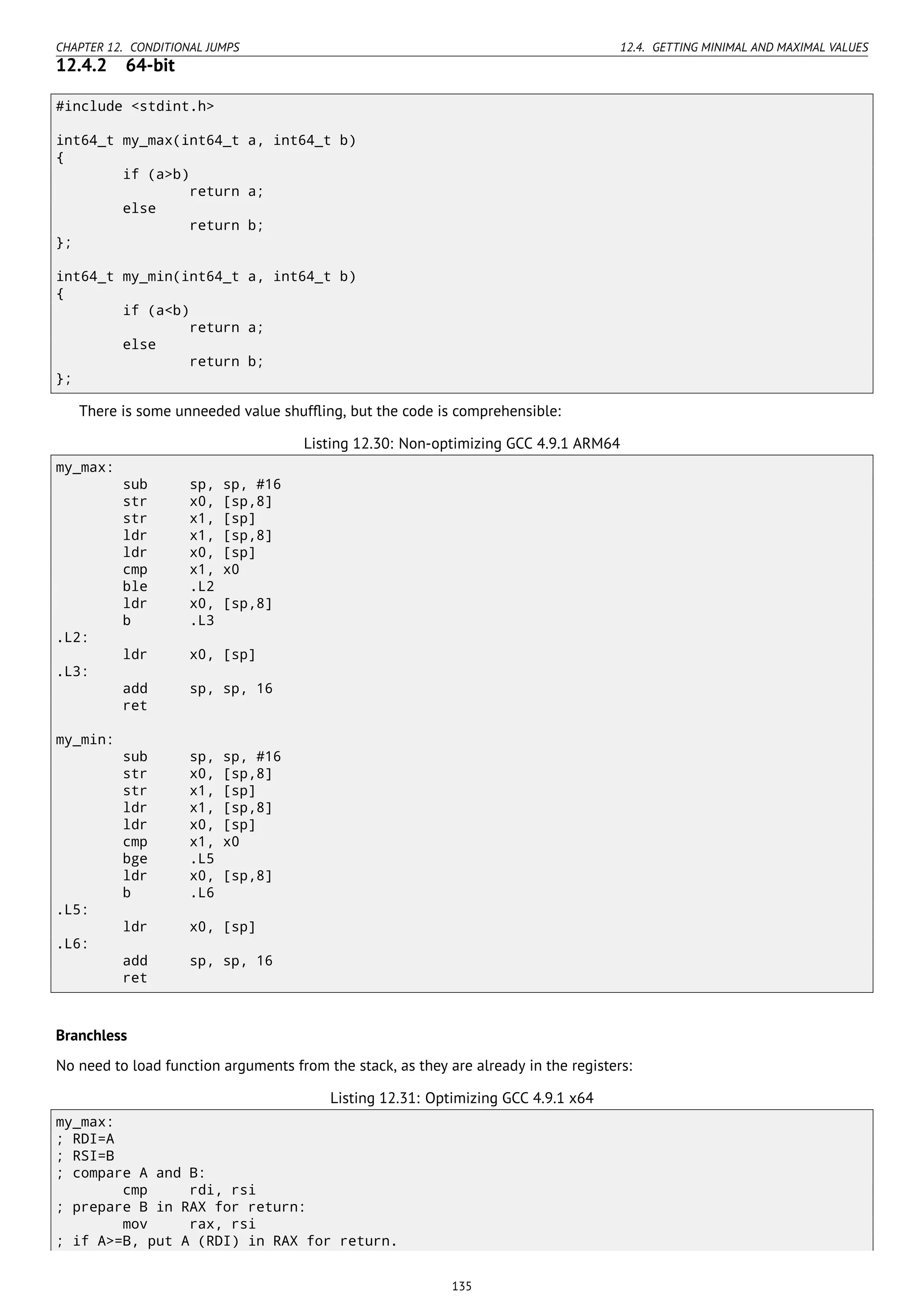 CHAPTER 12. CONDITIONAL JUMPS 12.4. GETTING MINIMAL AND MAXIMAL VALUES
12.4.2 64-bit
#include <stdint.h>
int64_t my_max(int64_t a, int64_t b)
{
if (a>b)
return a;
else
return b;
};
int64_t my_min(int64_t a, int64_t b)
{
if (a<b)
return a;
else
return b;
};
There is some unneeded value shufﬂing, but the code is comprehensible:
Listing 12.30: Non-optimizing GCC 4.9.1 ARM64
my_max:
sub sp, sp, #16
str x0, [sp,8]
str x1, [sp]
ldr x1, [sp,8]
ldr x0, [sp]
cmp x1, x0
ble .L2
ldr x0, [sp,8]
b .L3
.L2:
ldr x0, [sp]
.L3:
add sp, sp, 16
ret
my_min:
sub sp, sp, #16
str x0, [sp,8]
str x1, [sp]
ldr x1, [sp,8]
ldr x0, [sp]
cmp x1, x0
bge .L5
ldr x0, [sp,8]
b .L6
.L5:
ldr x0, [sp]
.L6:
add sp, sp, 16
ret
Branchless
No need to load function arguments from the stack, as they are already in the registers:
Listing 12.31: Optimizing GCC 4.9.1 x64
my_max:
; RDI=A
; RSI=B
; compare A and B:
cmp rdi, rsi
; prepare B in RAX for return:
mov rax, rsi
; if A>=B, put A (RDI) in RAX for return.
135
 