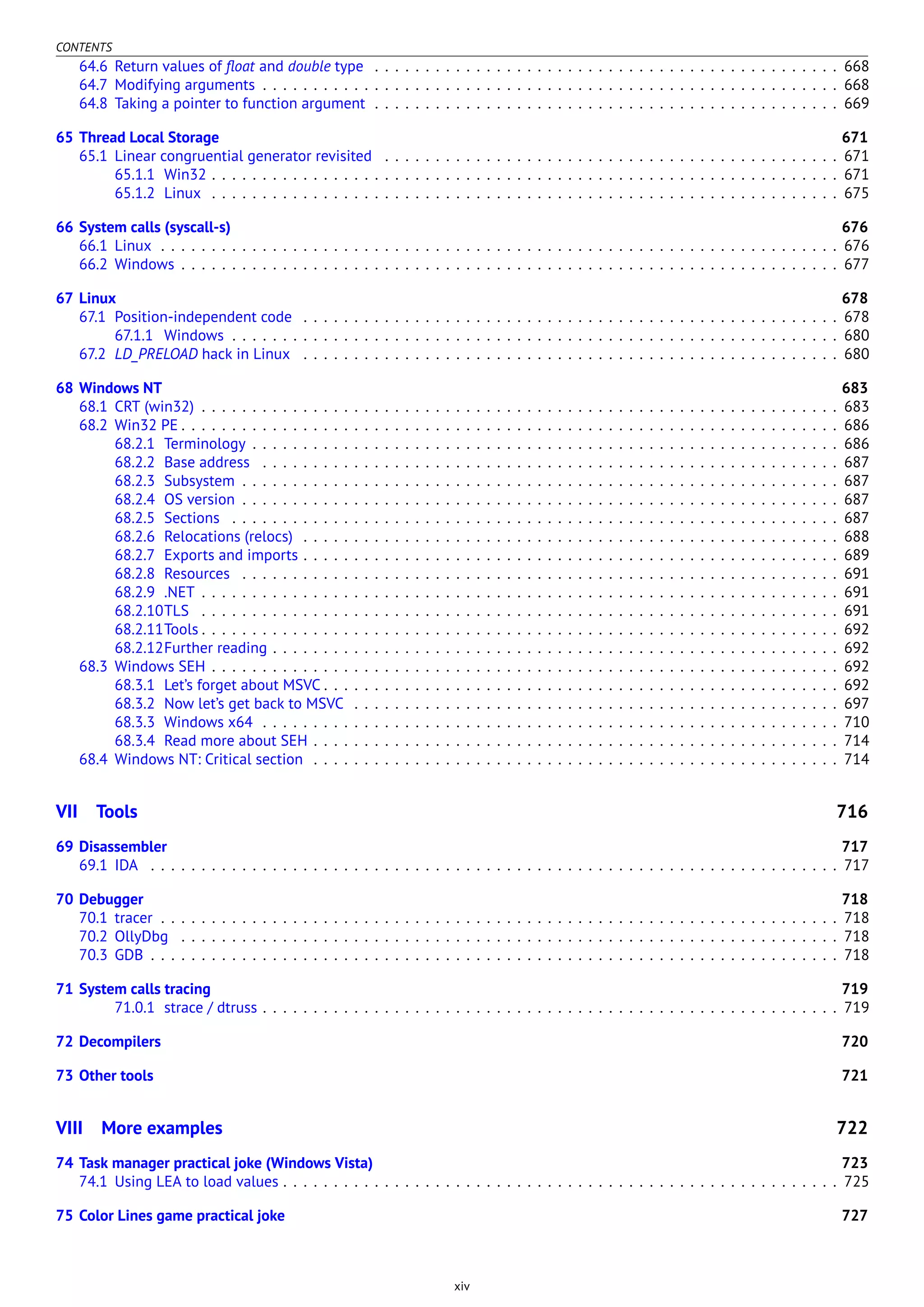 CONTENTS
64.6 Return values of ﬂoat and double type . . . . . . . . . . . . . . . . . . . . . . . . . . . . . . . . . . . . . . . . . . . . . . 668
64.7 Modifying arguments . . . . . . . . . . . . . . . . . . . . . . . . . . . . . . . . . . . . . . . . . . . . . . . . . . . . . . . . . 668
64.8 Taking a pointer to function argument . . . . . . . . . . . . . . . . . . . . . . . . . . . . . . . . . . . . . . . . . . . . . . 669
65 Thread Local Storage 671
65.1 Linear congruential generator revisited . . . . . . . . . . . . . . . . . . . . . . . . . . . . . . . . . . . . . . . . . . . . . 671
65.1.1 Win32 . . . . . . . . . . . . . . . . . . . . . . . . . . . . . . . . . . . . . . . . . . . . . . . . . . . . . . . . . . . . . . 671
65.1.2 Linux . . . . . . . . . . . . . . . . . . . . . . . . . . . . . . . . . . . . . . . . . . . . . . . . . . . . . . . . . . . . . . 675
66 System calls (syscall-s) 676
66.1 Linux . . . . . . . . . . . . . . . . . . . . . . . . . . . . . . . . . . . . . . . . . . . . . . . . . . . . . . . . . . . . . . . . . . . 676
66.2 Windows . . . . . . . . . . . . . . . . . . . . . . . . . . . . . . . . . . . . . . . . . . . . . . . . . . . . . . . . . . . . . . . . . 677
67 Linux 678
67.1 Position-independent code . . . . . . . . . . . . . . . . . . . . . . . . . . . . . . . . . . . . . . . . . . . . . . . . . . . . . 678
67.1.1 Windows . . . . . . . . . . . . . . . . . . . . . . . . . . . . . . . . . . . . . . . . . . . . . . . . . . . . . . . . . . . . 680
67.2 LD_PRELOAD hack in Linux . . . . . . . . . . . . . . . . . . . . . . . . . . . . . . . . . . . . . . . . . . . . . . . . . . . . . 680
68 Windows NT 683
68.1 CRT (win32) . . . . . . . . . . . . . . . . . . . . . . . . . . . . . . . . . . . . . . . . . . . . . . . . . . . . . . . . . . . . . . . 683
68.2 Win32 PE . . . . . . . . . . . . . . . . . . . . . . . . . . . . . . . . . . . . . . . . . . . . . . . . . . . . . . . . . . . . . . . . . 686
68.2.1 Terminology . . . . . . . . . . . . . . . . . . . . . . . . . . . . . . . . . . . . . . . . . . . . . . . . . . . . . . . . . . 686
68.2.2 Base address . . . . . . . . . . . . . . . . . . . . . . . . . . . . . . . . . . . . . . . . . . . . . . . . . . . . . . . . . 687
68.2.3 Subsystem . . . . . . . . . . . . . . . . . . . . . . . . . . . . . . . . . . . . . . . . . . . . . . . . . . . . . . . . . . . 687
68.2.4 OS version . . . . . . . . . . . . . . . . . . . . . . . . . . . . . . . . . . . . . . . . . . . . . . . . . . . . . . . . . . . 687
68.2.5 Sections . . . . . . . . . . . . . . . . . . . . . . . . . . . . . . . . . . . . . . . . . . . . . . . . . . . . . . . . . . . . 687
68.2.6 Relocations (relocs) . . . . . . . . . . . . . . . . . . . . . . . . . . . . . . . . . . . . . . . . . . . . . . . . . . . . . 688
68.2.7 Exports and imports . . . . . . . . . . . . . . . . . . . . . . . . . . . . . . . . . . . . . . . . . . . . . . . . . . . . . 689
68.2.8 Resources . . . . . . . . . . . . . . . . . . . . . . . . . . . . . . . . . . . . . . . . . . . . . . . . . . . . . . . . . . . 691
68.2.9 .NET . . . . . . . . . . . . . . . . . . . . . . . . . . . . . . . . . . . . . . . . . . . . . . . . . . . . . . . . . . . . . . . 691
68.2.10TLS . . . . . . . . . . . . . . . . . . . . . . . . . . . . . . . . . . . . . . . . . . . . . . . . . . . . . . . . . . . . . . . 691
68.2.11Tools . . . . . . . . . . . . . . . . . . . . . . . . . . . . . . . . . . . . . . . . . . . . . . . . . . . . . . . . . . . . . . . 692
68.2.12Further reading . . . . . . . . . . . . . . . . . . . . . . . . . . . . . . . . . . . . . . . . . . . . . . . . . . . . . . . . 692
68.3 Windows SEH . . . . . . . . . . . . . . . . . . . . . . . . . . . . . . . . . . . . . . . . . . . . . . . . . . . . . . . . . . . . . . 692
68.3.1 Let’s forget about MSVC . . . . . . . . . . . . . . . . . . . . . . . . . . . . . . . . . . . . . . . . . . . . . . . . . . . 692
68.3.2 Now let’s get back to MSVC . . . . . . . . . . . . . . . . . . . . . . . . . . . . . . . . . . . . . . . . . . . . . . . . 697
68.3.3 Windows x64 . . . . . . . . . . . . . . . . . . . . . . . . . . . . . . . . . . . . . . . . . . . . . . . . . . . . . . . . . 710
68.3.4 Read more about SEH . . . . . . . . . . . . . . . . . . . . . . . . . . . . . . . . . . . . . . . . . . . . . . . . . . . . 714
68.4 Windows NT: Critical section . . . . . . . . . . . . . . . . . . . . . . . . . . . . . . . . . . . . . . . . . . . . . . . . . . . . 714
VII Tools 716
69 Disassembler 717
69.1 IDA . . . . . . . . . . . . . . . . . . . . . . . . . . . . . . . . . . . . . . . . . . . . . . . . . . . . . . . . . . . . . . . . . . . . 717
70 Debugger 718
70.1 tracer . . . . . . . . . . . . . . . . . . . . . . . . . . . . . . . . . . . . . . . . . . . . . . . . . . . . . . . . . . . . . . . . . . . 718
70.2 OllyDbg . . . . . . . . . . . . . . . . . . . . . . . . . . . . . . . . . . . . . . . . . . . . . . . . . . . . . . . . . . . . . . . . . 718
70.3 GDB . . . . . . . . . . . . . . . . . . . . . . . . . . . . . . . . . . . . . . . . . . . . . . . . . . . . . . . . . . . . . . . . . . . . 718
71 System calls tracing 719
71.0.1 strace / dtruss . . . . . . . . . . . . . . . . . . . . . . . . . . . . . . . . . . . . . . . . . . . . . . . . . . . . . . . . . 719
72 Decompilers 720
73 Other tools 721
VIII More examples 722
74 Task manager practical joke (Windows Vista) 723
74.1 Using LEA to load values . . . . . . . . . . . . . . . . . . . . . . . . . . . . . . . . . . . . . . . . . . . . . . . . . . . . . . . 725
75 Color Lines game practical joke 727
xiv
 