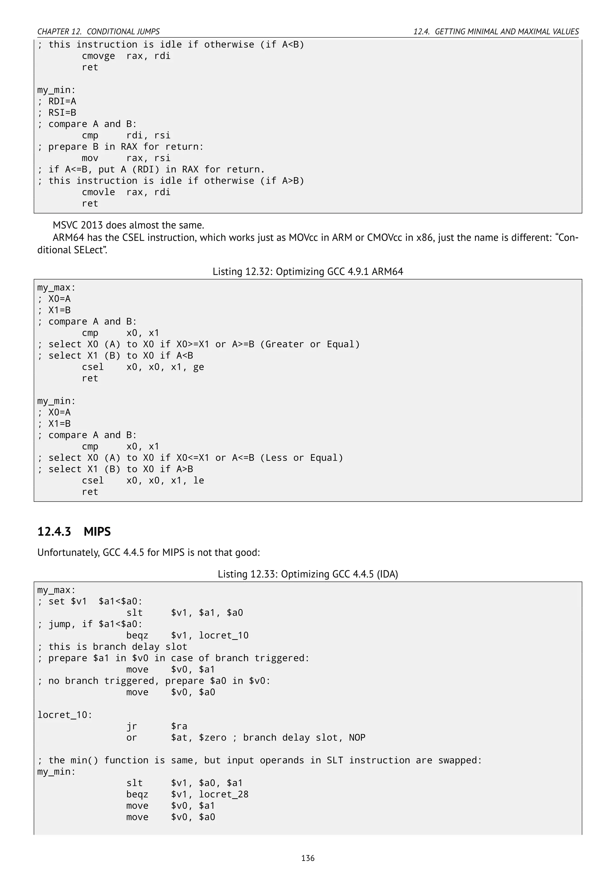 CHAPTER 12. CONDITIONAL JUMPS 12.4. GETTING MINIMAL AND MAXIMAL VALUES
; this instruction is idle if otherwise (if A<B)
cmovge rax, rdi
ret
my_min:
; RDI=A
; RSI=B
; compare A and B:
cmp rdi, rsi
; prepare B in RAX for return:
mov rax, rsi
; if A<=B, put A (RDI) in RAX for return.
; this instruction is idle if otherwise (if A>B)
cmovle rax, rdi
ret
MSVC 2013 does almost the same.
ARM64 has the CSEL instruction, which works just as MOVcc in ARM or CMOVcc in x86, just the name is different: “Con-
ditional SELect”.
Listing 12.32: Optimizing GCC 4.9.1 ARM64
my_max:
; X0=A
; X1=B
; compare A and B:
cmp x0, x1
; select X0 (A) to X0 if X0>=X1 or A>=B (Greater or Equal)
; select X1 (B) to X0 if A<B
csel x0, x0, x1, ge
ret
my_min:
; X0=A
; X1=B
; compare A and B:
cmp x0, x1
; select X0 (A) to X0 if X0<=X1 or A<=B (Less or Equal)
; select X1 (B) to X0 if A>B
csel x0, x0, x1, le
ret
12.4.3 MIPS
Unfortunately, GCC 4.4.5 for MIPS is not that good:
Listing 12.33: Optimizing GCC 4.4.5 (IDA)
my_max:
; set $v1 $a1<$a0:
slt $v1, $a1, $a0
; jump, if $a1<$a0:
beqz $v1, locret_10
; this is branch delay slot
; prepare $a1 in $v0 in case of branch triggered:
move $v0, $a1
; no branch triggered, prepare $a0 in $v0:
move $v0, $a0
locret_10:
jr $ra
or $at, $zero ; branch delay slot, NOP
; the min() function is same, but input operands in SLT instruction are swapped:
my_min:
slt $v1, $a0, $a1
beqz $v1, locret_28
move $v0, $a1
move $v0, $a0
136
 
