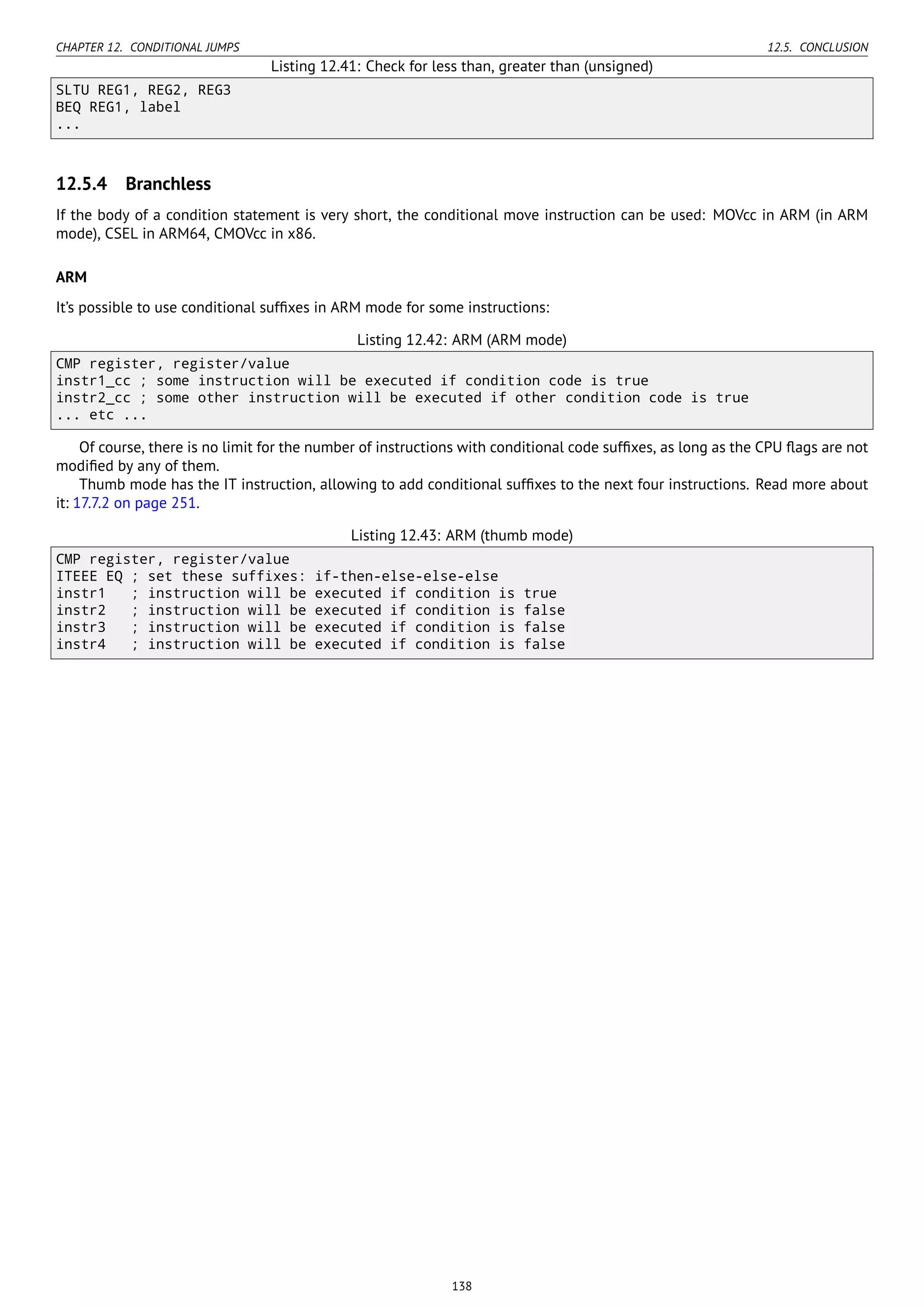 CHAPTER 12. CONDITIONAL JUMPS 12.5. CONCLUSION
Listing 12.41: Check for less than, greater than (unsigned)
SLTU REG1, REG2, REG3
BEQ REG1, label
...
12.5.4 Branchless
If the body of a condition statement is very short, the conditional move instruction can be used: MOVcc in ARM (in ARM
mode), CSEL in ARM64, CMOVcc in x86.
ARM
It’s possible to use conditional sufﬁxes in ARM mode for some instructions:
Listing 12.42: ARM (ARM mode)
CMP register, register/value
instr1_cc ; some instruction will be executed if condition code is true
instr2_cc ; some other instruction will be executed if other condition code is true
... etc ...
Of course, there is no limit for the number of instructions with conditional code sufﬁxes, as long as the CPU ﬂags are not
modiﬁed by any of them.
Thumb mode has the IT instruction, allowing to add conditional sufﬁxes to the next four instructions. Read more about
it: 17.7.2 on page 251.
Listing 12.43: ARM (thumb mode)
CMP register, register/value
ITEEE EQ ; set these suffixes: if-then-else-else-else
instr1 ; instruction will be executed if condition is true
instr2 ; instruction will be executed if condition is false
instr3 ; instruction will be executed if condition is false
instr4 ; instruction will be executed if condition is false
138
 
