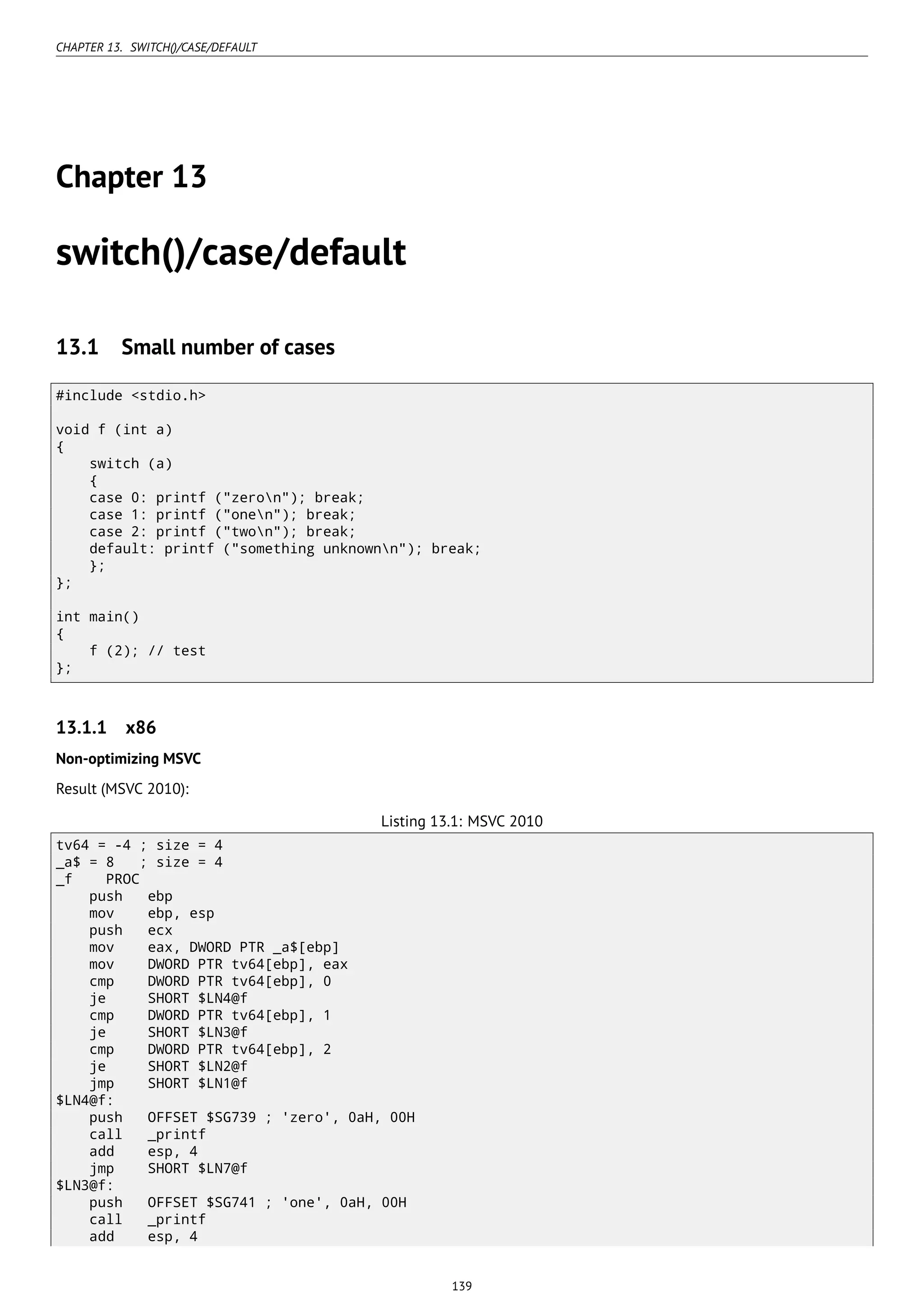 CHAPTER 13. SWITCH()/CASE/DEFAULT
Chapter 13
switch()/case/default
13.1 Small number of cases
#include <stdio.h>
void f (int a)
{
switch (a)
{
case 0: printf ("zeron"); break;
case 1: printf ("onen"); break;
case 2: printf ("twon"); break;
default: printf ("something unknownn"); break;
};
};
int main()
{
f (2); // test
};
13.1.1 x86
Non-optimizing MSVC
Result (MSVC 2010):
Listing 13.1: MSVC 2010
tv64 = -4 ; size = 4
_a$ = 8 ; size = 4
_f PROC
push ebp
mov ebp, esp
push ecx
mov eax, DWORD PTR _a$[ebp]
mov DWORD PTR tv64[ebp], eax
cmp DWORD PTR tv64[ebp], 0
je SHORT $LN4@f
cmp DWORD PTR tv64[ebp], 1
je SHORT $LN3@f
cmp DWORD PTR tv64[ebp], 2
je SHORT $LN2@f
jmp SHORT $LN1@f
$LN4@f:
push OFFSET $SG739 ; 'zero', 0aH, 00H
call _printf
add esp, 4
jmp SHORT $LN7@f
$LN3@f:
push OFFSET $SG741 ; 'one', 0aH, 00H
call _printf
add esp, 4
139
 