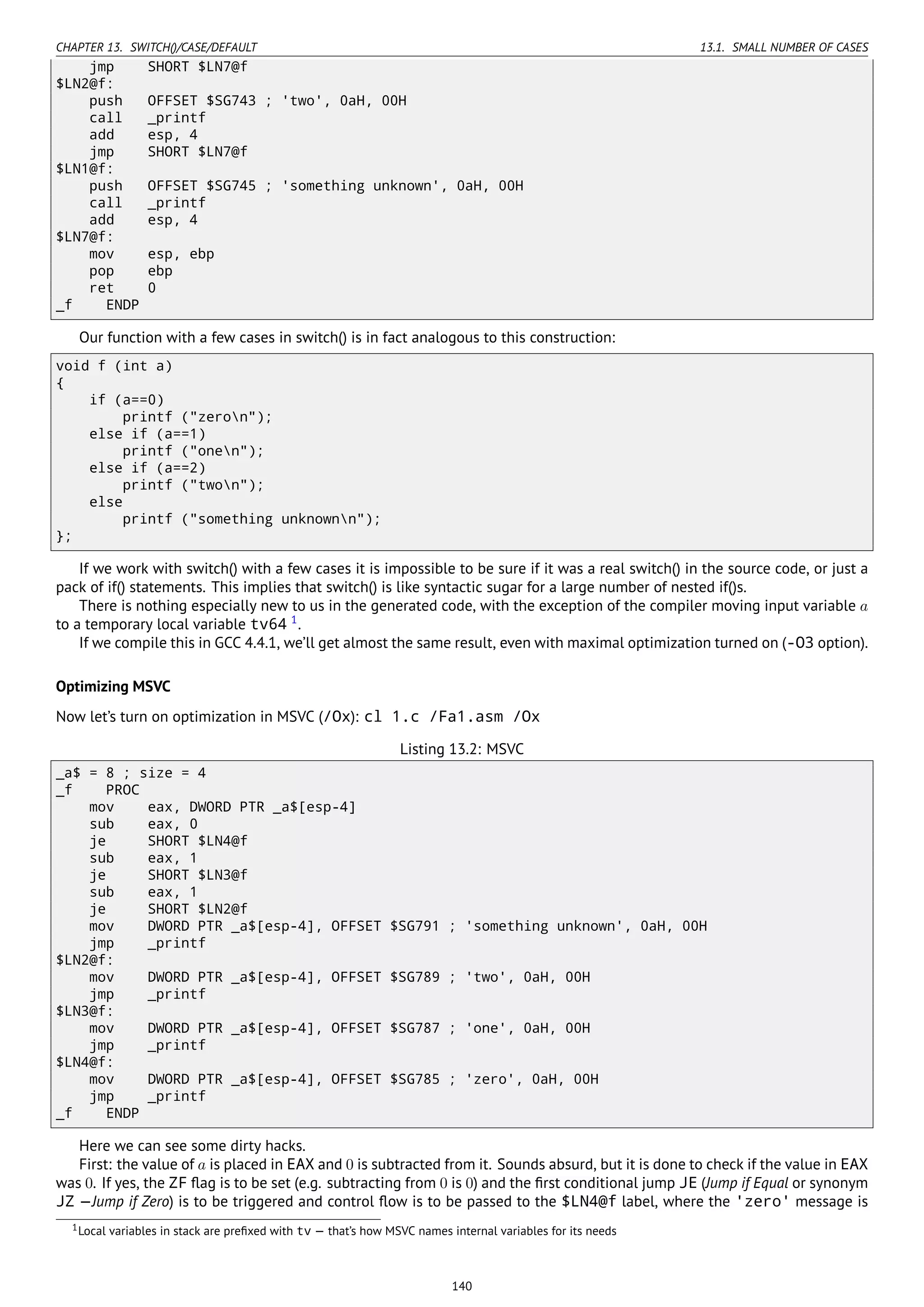 CHAPTER 13. SWITCH()/CASE/DEFAULT 13.1. SMALL NUMBER OF CASES
jmp SHORT $LN7@f
$LN2@f:
push OFFSET $SG743 ; 'two', 0aH, 00H
call _printf
add esp, 4
jmp SHORT $LN7@f
$LN1@f:
push OFFSET $SG745 ; 'something unknown', 0aH, 00H
call _printf
add esp, 4
$LN7@f:
mov esp, ebp
pop ebp
ret 0
_f ENDP
Our function with a few cases in switch() is in fact analogous to this construction:
void f (int a)
{
if (a==0)
printf ("zeron");
else if (a==1)
printf ("onen");
else if (a==2)
printf ("twon");
else
printf ("something unknownn");
};
If we work with switch() with a few cases it is impossible to be sure if it was a real switch() in the source code, or just a
pack of if() statements. This implies that switch() is like syntactic sugar for a large number of nested if()s.
There is nothing especially new to us in the generated code, with the exception of the compiler moving input variable a
to a temporary local variable tv64 1
.
If we compile this in GCC 4.4.1, we’ll get almost the same result, even with maximal optimization turned on (-O3 option).
Optimizing MSVC
Now let’s turn on optimization in MSVC (/Ox): cl 1.c /Fa1.asm /Ox
Listing 13.2: MSVC
_a$ = 8 ; size = 4
_f PROC
mov eax, DWORD PTR _a$[esp-4]
sub eax, 0
je SHORT $LN4@f
sub eax, 1
je SHORT $LN3@f
sub eax, 1
je SHORT $LN2@f
mov DWORD PTR _a$[esp-4], OFFSET $SG791 ; 'something unknown', 0aH, 00H
jmp _printf
$LN2@f:
mov DWORD PTR _a$[esp-4], OFFSET $SG789 ; 'two', 0aH, 00H
jmp _printf
$LN3@f:
mov DWORD PTR _a$[esp-4], OFFSET $SG787 ; 'one', 0aH, 00H
jmp _printf
$LN4@f:
mov DWORD PTR _a$[esp-4], OFFSET $SG785 ; 'zero', 0aH, 00H
jmp _printf
_f ENDP
Here we can see some dirty hacks.
First: the value of a is placed in EAX and 0 is subtracted from it. Sounds absurd, but it is done to check if the value in EAX
was 0. If yes, the ZF ﬂag is to be set (e.g. subtracting from 0 is 0) and the ﬁrst conditional jump JE (Jump if Equal or synonym
JZ —Jump if Zero) is to be triggered and control ﬂow is to be passed to the $LN4@f label, where the 'zero' message is
1Local variables in stack are preﬁxed with tv — that’s how MSVC names internal variables for its needs
140
 