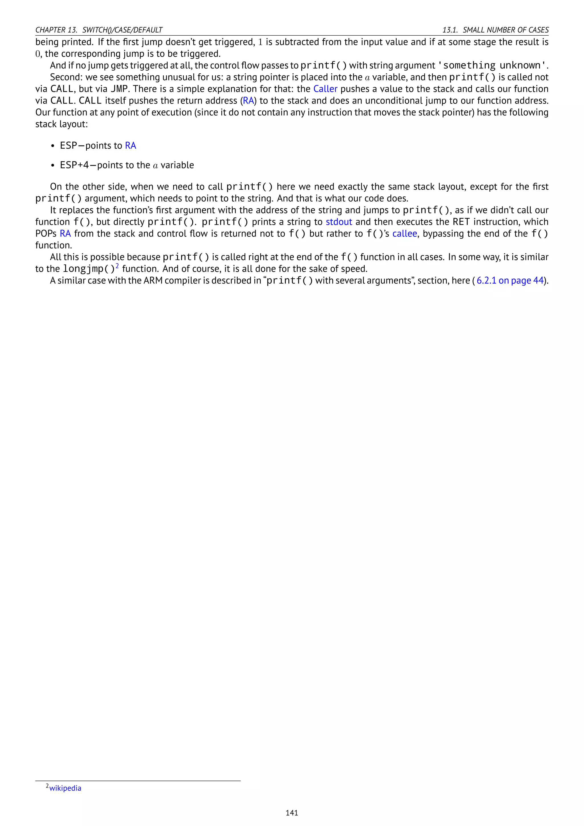 CHAPTER 13. SWITCH()/CASE/DEFAULT 13.1. SMALL NUMBER OF CASES
being printed. If the ﬁrst jump doesn’t get triggered, 1 is subtracted from the input value and if at some stage the result is
0, the corresponding jump is to be triggered.
And if no jump gets triggered at all, the control ﬂow passes to printf() with string argument 'something unknown'.
Second: we see something unusual for us: a string pointer is placed into the a variable, and then printf() is called not
via CALL, but via JMP. There is a simple explanation for that: the Caller pushes a value to the stack and calls our function
via CALL. CALL itself pushes the return address (RA) to the stack and does an unconditional jump to our function address.
Our function at any point of execution (since it do not contain any instruction that moves the stack pointer) has the following
stack layout:
• ESP—points to RA
• ESP+4—points to the a variable
On the other side, when we need to call printf() here we need exactly the same stack layout, except for the ﬁrst
printf() argument, which needs to point to the string. And that is what our code does.
It replaces the function’s ﬁrst argument with the address of the string and jumps to printf(), as if we didn’t call our
function f(), but directly printf(). printf() prints a string to stdout and then executes the RET instruction, which
POPs RA from the stack and control ﬂow is returned not to f() but rather to f()’s callee, bypassing the end of the f()
function.
All this is possible because printf() is called right at the end of the f() function in all cases. In some way, it is similar
to the longjmp()2
function. And of course, it is all done for the sake of speed.
A similar case with the ARM compiler is described in “printf() with several arguments”, section, here ( 6.2.1 on page 44).
2wikipedia
141
 