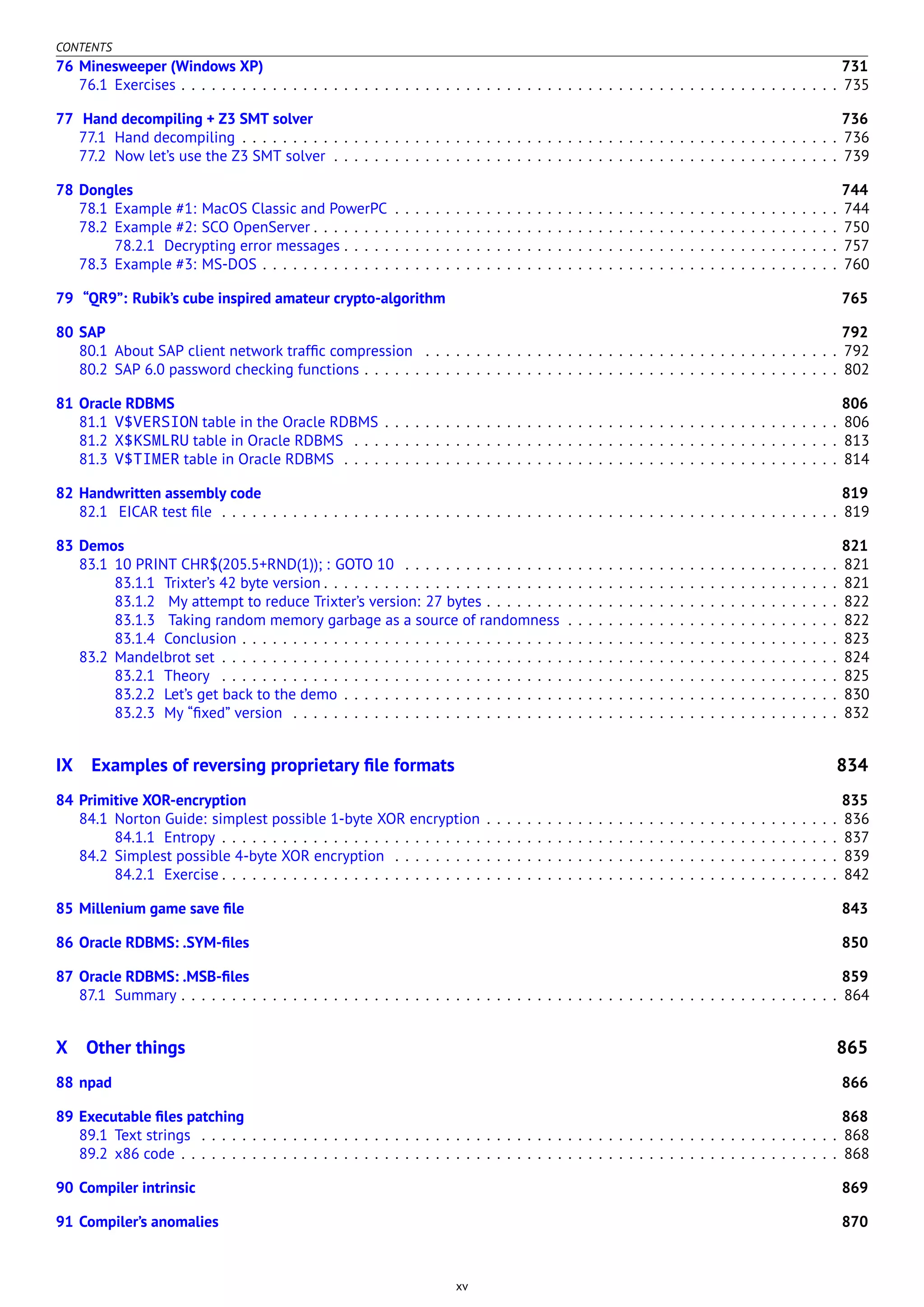 CONTENTS
76 Minesweeper (Windows XP) 731
76.1 Exercises . . . . . . . . . . . . . . . . . . . . . . . . . . . . . . . . . . . . . . . . . . . . . . . . . . . . . . . . . . . . . . . . . 735
77 Hand decompiling + Z3 SMT solver 736
77.1 Hand decompiling . . . . . . . . . . . . . . . . . . . . . . . . . . . . . . . . . . . . . . . . . . . . . . . . . . . . . . . . . . . 736
77.2 Now let’s use the Z3 SMT solver . . . . . . . . . . . . . . . . . . . . . . . . . . . . . . . . . . . . . . . . . . . . . . . . . . 739
78 Dongles 744
78.1 Example #1: MacOS Classic and PowerPC . . . . . . . . . . . . . . . . . . . . . . . . . . . . . . . . . . . . . . . . . . . . 744
78.2 Example #2: SCO OpenServer . . . . . . . . . . . . . . . . . . . . . . . . . . . . . . . . . . . . . . . . . . . . . . . . . . . . 750
78.2.1 Decrypting error messages . . . . . . . . . . . . . . . . . . . . . . . . . . . . . . . . . . . . . . . . . . . . . . . . . 757
78.3 Example #3: MS-DOS . . . . . . . . . . . . . . . . . . . . . . . . . . . . . . . . . . . . . . . . . . . . . . . . . . . . . . . . . 760
79 “QR9”: Rubik’s cube inspired amateur crypto-algorithm 765
80 SAP 792
80.1 About SAP client network trafﬁc compression . . . . . . . . . . . . . . . . . . . . . . . . . . . . . . . . . . . . . . . . . 792
80.2 SAP 6.0 password checking functions . . . . . . . . . . . . . . . . . . . . . . . . . . . . . . . . . . . . . . . . . . . . . . . 802
81 Oracle RDBMS 806
81.1 V$VERSION table in the Oracle RDBMS . . . . . . . . . . . . . . . . . . . . . . . . . . . . . . . . . . . . . . . . . . . . . 806
81.2 X$KSMLRU table in Oracle RDBMS . . . . . . . . . . . . . . . . . . . . . . . . . . . . . . . . . . . . . . . . . . . . . . . . 813
81.3 V$TIMER table in Oracle RDBMS . . . . . . . . . . . . . . . . . . . . . . . . . . . . . . . . . . . . . . . . . . . . . . . . . 814
82 Handwritten assembly code 819
82.1 EICAR test ﬁle . . . . . . . . . . . . . . . . . . . . . . . . . . . . . . . . . . . . . . . . . . . . . . . . . . . . . . . . . . . . . 819
83 Demos 821
83.1 10 PRINT CHR$(205.5+RND(1)); : GOTO 10 . . . . . . . . . . . . . . . . . . . . . . . . . . . . . . . . . . . . . . . . . . . 821
83.1.1 Trixter’s 42 byte version . . . . . . . . . . . . . . . . . . . . . . . . . . . . . . . . . . . . . . . . . . . . . . . . . . . 821
83.1.2 My attempt to reduce Trixter’s version: 27 bytes . . . . . . . . . . . . . . . . . . . . . . . . . . . . . . . . . . . 822
83.1.3 Taking random memory garbage as a source of randomness . . . . . . . . . . . . . . . . . . . . . . . . . . . 822
83.1.4 Conclusion . . . . . . . . . . . . . . . . . . . . . . . . . . . . . . . . . . . . . . . . . . . . . . . . . . . . . . . . . . . 823
83.2 Mandelbrot set . . . . . . . . . . . . . . . . . . . . . . . . . . . . . . . . . . . . . . . . . . . . . . . . . . . . . . . . . . . . . 824
83.2.1 Theory . . . . . . . . . . . . . . . . . . . . . . . . . . . . . . . . . . . . . . . . . . . . . . . . . . . . . . . . . . . . . 825
83.2.2 Let’s get back to the demo . . . . . . . . . . . . . . . . . . . . . . . . . . . . . . . . . . . . . . . . . . . . . . . . . 830
83.2.3 My “ﬁxed” version . . . . . . . . . . . . . . . . . . . . . . . . . . . . . . . . . . . . . . . . . . . . . . . . . . . . . . 832
IX Examples of reversing proprietary ﬁle formats 834
84 Primitive XOR-encryption 835
84.1 Norton Guide: simplest possible 1-byte XOR encryption . . . . . . . . . . . . . . . . . . . . . . . . . . . . . . . . . . . 836
84.1.1 Entropy . . . . . . . . . . . . . . . . . . . . . . . . . . . . . . . . . . . . . . . . . . . . . . . . . . . . . . . . . . . . . 837
84.2 Simplest possible 4-byte XOR encryption . . . . . . . . . . . . . . . . . . . . . . . . . . . . . . . . . . . . . . . . . . . . 839
84.2.1 Exercise . . . . . . . . . . . . . . . . . . . . . . . . . . . . . . . . . . . . . . . . . . . . . . . . . . . . . . . . . . . . . 842
85 Millenium game save ﬁle 843
86 Oracle RDBMS: .SYM-ﬁles 850
87 Oracle RDBMS: .MSB-ﬁles 859
87.1 Summary . . . . . . . . . . . . . . . . . . . . . . . . . . . . . . . . . . . . . . . . . . . . . . . . . . . . . . . . . . . . . . . . . 864
X Other things 865
88 npad 866
89 Executable ﬁles patching 868
89.1 Text strings . . . . . . . . . . . . . . . . . . . . . . . . . . . . . . . . . . . . . . . . . . . . . . . . . . . . . . . . . . . . . . . 868
89.2 x86 code . . . . . . . . . . . . . . . . . . . . . . . . . . . . . . . . . . . . . . . . . . . . . . . . . . . . . . . . . . . . . . . . . 868
90 Compiler intrinsic 869
91 Compiler’s anomalies 870
xv
 