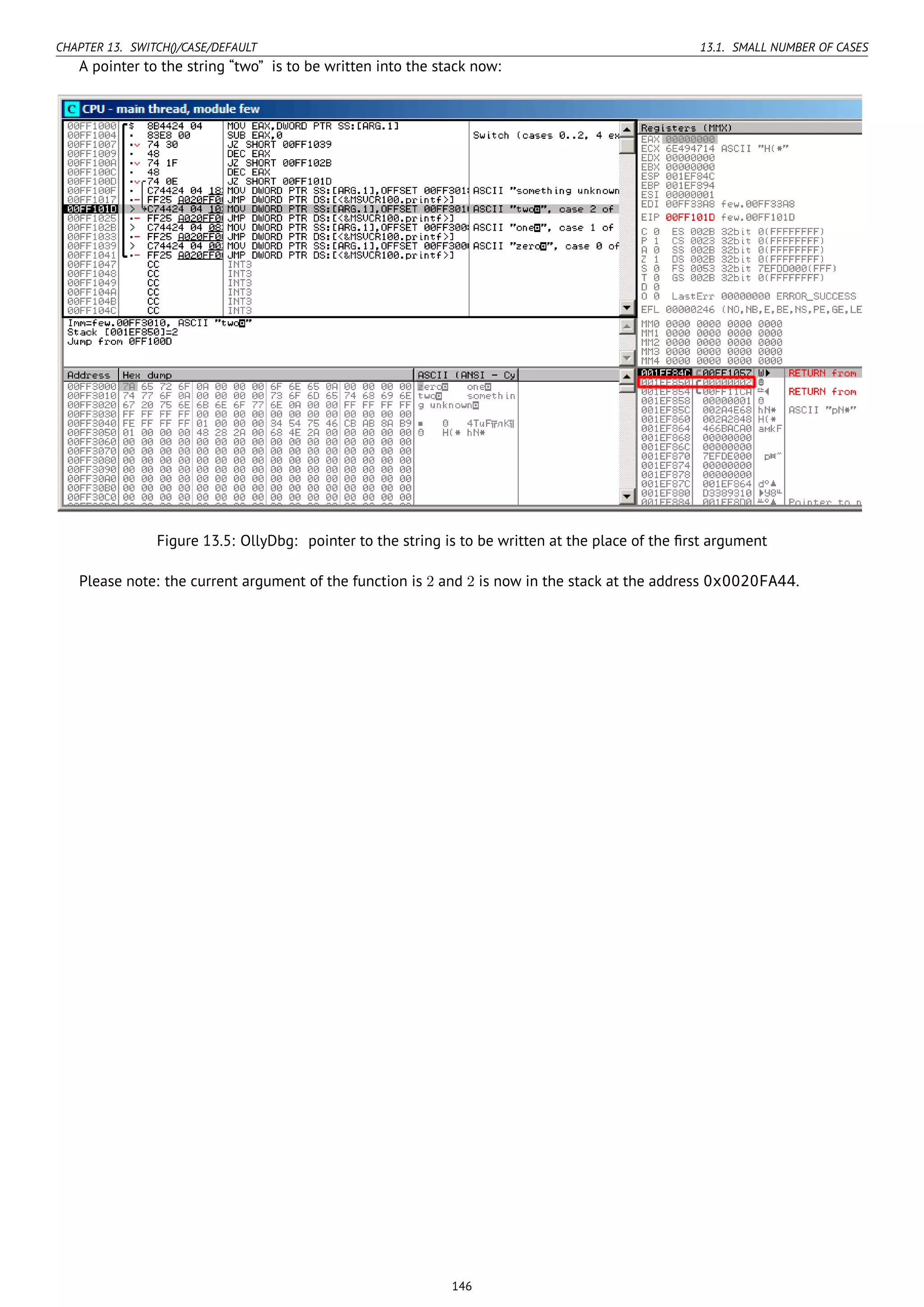 CHAPTER 13. SWITCH()/CASE/DEFAULT 13.1. SMALL NUMBER OF CASES
A pointer to the string “two” is to be written into the stack now:
Figure 13.5: OllyDbg: pointer to the string is to be written at the place of the ﬁrst argument
Please note: the current argument of the function is 2 and 2 is now in the stack at the address 0x0020FA44.
146
 