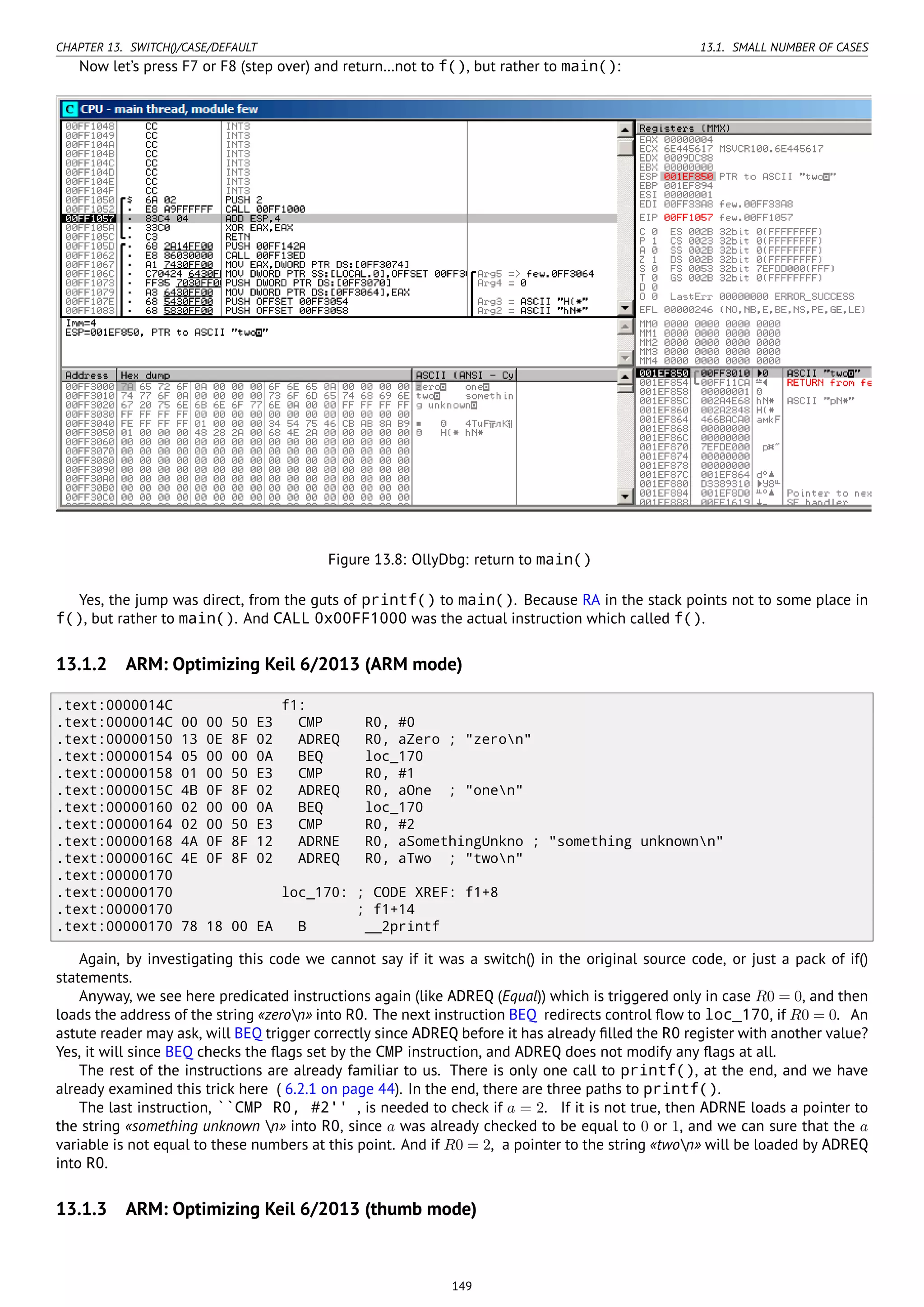 CHAPTER 13. SWITCH()/CASE/DEFAULT 13.1. SMALL NUMBER OF CASES
Now let’s press F7 or F8 (step over) and return…not to f(), but rather to main():
Figure 13.8: OllyDbg: return to main()
Yes, the jump was direct, from the guts of printf() to main(). Because RA in the stack points not to some place in
f(), but rather to main(). And CALL 0x00FF1000 was the actual instruction which called f().
13.1.2 ARM: Optimizing Keil 6/2013 (ARM mode)
.text:0000014C f1:
.text:0000014C 00 00 50 E3 CMP R0, #0
.text:00000150 13 0E 8F 02 ADREQ R0, aZero ; "zeron"
.text:00000154 05 00 00 0A BEQ loc_170
.text:00000158 01 00 50 E3 CMP R0, #1
.text:0000015C 4B 0F 8F 02 ADREQ R0, aOne ; "onen"
.text:00000160 02 00 00 0A BEQ loc_170
.text:00000164 02 00 50 E3 CMP R0, #2
.text:00000168 4A 0F 8F 12 ADRNE R0, aSomethingUnkno ; "something unknownn"
.text:0000016C 4E 0F 8F 02 ADREQ R0, aTwo ; "twon"
.text:00000170
.text:00000170 loc_170: ; CODE XREF: f1+8
.text:00000170 ; f1+14
.text:00000170 78 18 00 EA B __2printf
Again, by investigating this code we cannot say if it was a switch() in the original source code, or just a pack of if()
statements.
Anyway, we see here predicated instructions again (like ADREQ (Equal)) which is triggered only in case R0 = 0, and then
loads the address of the string «zeron» into R0. The next instruction BEQ redirects control ﬂow to loc_170, if R0 = 0. An
astute reader may ask, will BEQ trigger correctly since ADREQ before it has already ﬁlled the R0 register with another value?
Yes, it will since BEQ checks the ﬂags set by the CMP instruction, and ADREQ does not modify any ﬂags at all.
The rest of the instructions are already familiar to us. There is only one call to printf(), at the end, and we have
already examined this trick here ( 6.2.1 on page 44). In the end, there are three paths to printf().
The last instruction, ``CMP R0, #2'' , is needed to check if a = 2. If it is not true, then ADRNE loads a pointer to
the string «something unknown n» into R0, since a was already checked to be equal to 0 or 1, and we can sure that the a
variable is not equal to these numbers at this point. And if R0 = 2, a pointer to the string «twon» will be loaded by ADREQ
into R0.
13.1.3 ARM: Optimizing Keil 6/2013 (thumb mode)
149
 