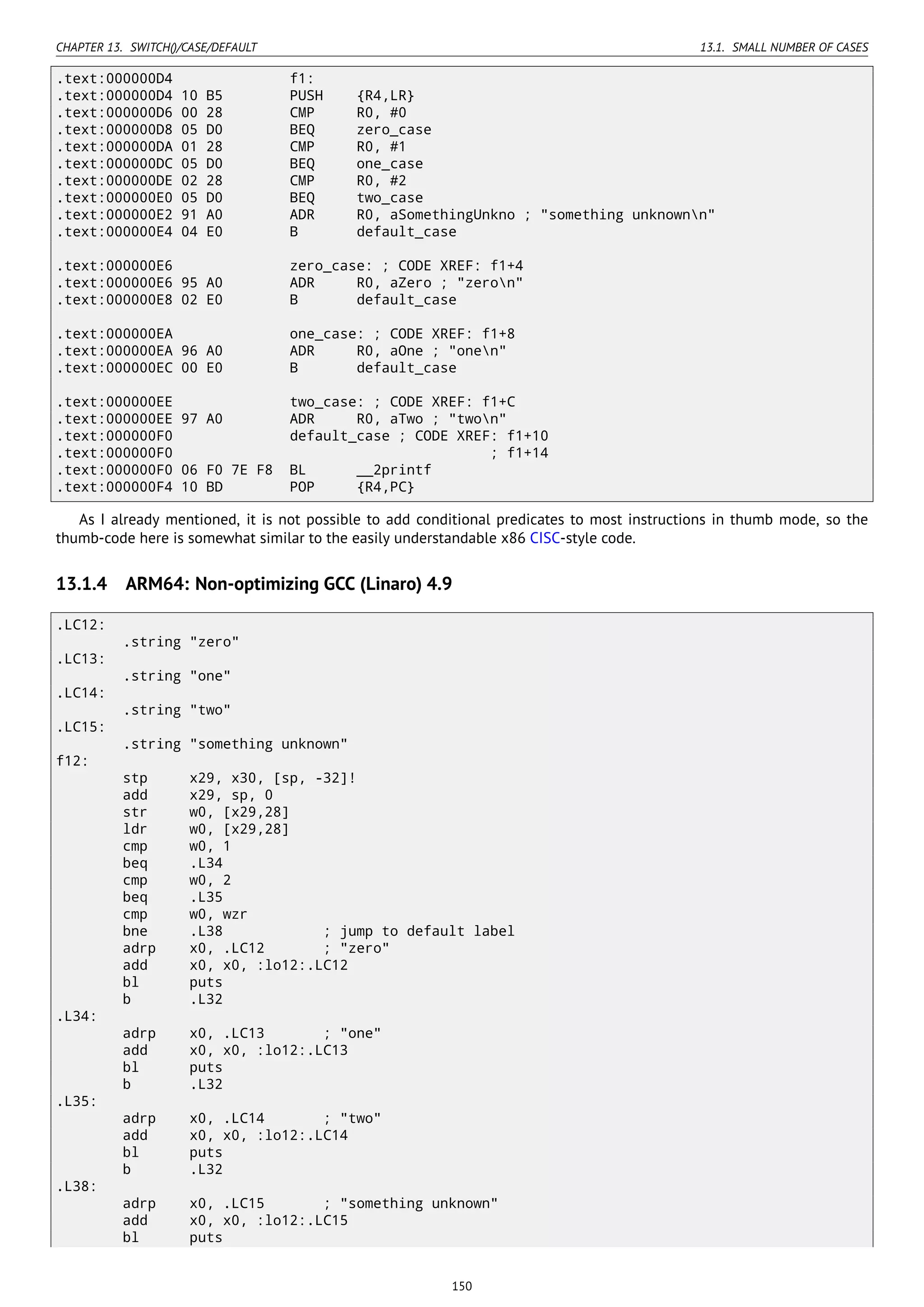 CHAPTER 13. SWITCH()/CASE/DEFAULT 13.1. SMALL NUMBER OF CASES
.text:000000D4 f1:
.text:000000D4 10 B5 PUSH {R4,LR}
.text:000000D6 00 28 CMP R0, #0
.text:000000D8 05 D0 BEQ zero_case
.text:000000DA 01 28 CMP R0, #1
.text:000000DC 05 D0 BEQ one_case
.text:000000DE 02 28 CMP R0, #2
.text:000000E0 05 D0 BEQ two_case
.text:000000E2 91 A0 ADR R0, aSomethingUnkno ; "something unknownn"
.text:000000E4 04 E0 B default_case
.text:000000E6 zero_case: ; CODE XREF: f1+4
.text:000000E6 95 A0 ADR R0, aZero ; "zeron"
.text:000000E8 02 E0 B default_case
.text:000000EA one_case: ; CODE XREF: f1+8
.text:000000EA 96 A0 ADR R0, aOne ; "onen"
.text:000000EC 00 E0 B default_case
.text:000000EE two_case: ; CODE XREF: f1+C
.text:000000EE 97 A0 ADR R0, aTwo ; "twon"
.text:000000F0 default_case ; CODE XREF: f1+10
.text:000000F0 ; f1+14
.text:000000F0 06 F0 7E F8 BL __2printf
.text:000000F4 10 BD POP {R4,PC}
As I already mentioned, it is not possible to add conditional predicates to most instructions in thumb mode, so the
thumb-code here is somewhat similar to the easily understandable x86 CISC-style code.
13.1.4 ARM64: Non-optimizing GCC (Linaro) 4.9
.LC12:
.string "zero"
.LC13:
.string "one"
.LC14:
.string "two"
.LC15:
.string "something unknown"
f12:
stp x29, x30, [sp, -32]!
add x29, sp, 0
str w0, [x29,28]
ldr w0, [x29,28]
cmp w0, 1
beq .L34
cmp w0, 2
beq .L35
cmp w0, wzr
bne .L38 ; jump to default label
adrp x0, .LC12 ; "zero"
add x0, x0, :lo12:.LC12
bl puts
b .L32
.L34:
adrp x0, .LC13 ; "one"
add x0, x0, :lo12:.LC13
bl puts
b .L32
.L35:
adrp x0, .LC14 ; "two"
add x0, x0, :lo12:.LC14
bl puts
b .L32
.L38:
adrp x0, .LC15 ; "something unknown"
add x0, x0, :lo12:.LC15
bl puts
150
 