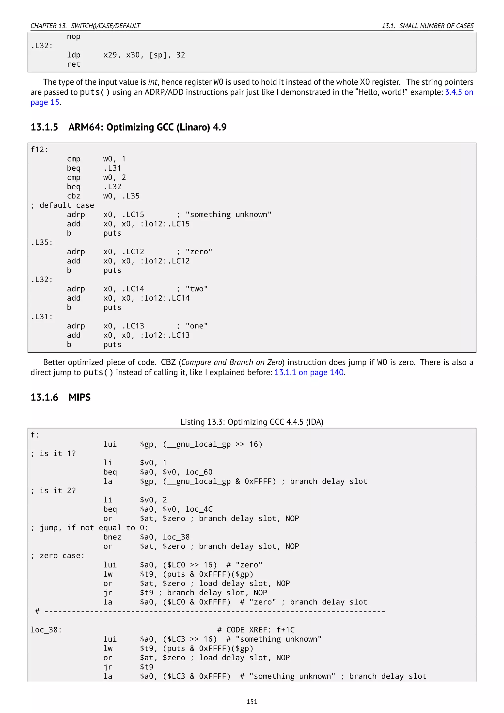 CHAPTER 13. SWITCH()/CASE/DEFAULT 13.1. SMALL NUMBER OF CASES
nop
.L32:
ldp x29, x30, [sp], 32
ret
The type of the input value is int, hence register W0 is used to hold it instead of the whole X0 register. The string pointers
are passed to puts() using an ADRP/ADD instructions pair just like I demonstrated in the “Hello, world!” example: 3.4.5 on
page 15.
13.1.5 ARM64: Optimizing GCC (Linaro) 4.9
f12:
cmp w0, 1
beq .L31
cmp w0, 2
beq .L32
cbz w0, .L35
; default case
adrp x0, .LC15 ; "something unknown"
add x0, x0, :lo12:.LC15
b puts
.L35:
adrp x0, .LC12 ; "zero"
add x0, x0, :lo12:.LC12
b puts
.L32:
adrp x0, .LC14 ; "two"
add x0, x0, :lo12:.LC14
b puts
.L31:
adrp x0, .LC13 ; "one"
add x0, x0, :lo12:.LC13
b puts
Better optimized piece of code. CBZ (Compare and Branch on Zero) instruction does jump if W0 is zero. There is also a
direct jump to puts() instead of calling it, like I explained before: 13.1.1 on page 140.
13.1.6 MIPS
Listing 13.3: Optimizing GCC 4.4.5 (IDA)
f:
lui $gp, (__gnu_local_gp >> 16)
; is it 1?
li $v0, 1
beq $a0, $v0, loc_60
la $gp, (__gnu_local_gp & 0xFFFF) ; branch delay slot
; is it 2?
li $v0, 2
beq $a0, $v0, loc_4C
or $at, $zero ; branch delay slot, NOP
; jump, if not equal to 0:
bnez $a0, loc_38
or $at, $zero ; branch delay slot, NOP
; zero case:
lui $a0, ($LC0 >> 16) # "zero"
lw $t9, (puts & 0xFFFF)($gp)
or $at, $zero ; load delay slot, NOP
jr $t9 ; branch delay slot, NOP
la $a0, ($LC0 & 0xFFFF) # "zero" ; branch delay slot
# ---------------------------------------------------------------------------
loc_38: # CODE XREF: f+1C
lui $a0, ($LC3 >> 16) # "something unknown"
lw $t9, (puts & 0xFFFF)($gp)
or $at, $zero ; load delay slot, NOP
jr $t9
la $a0, ($LC3 & 0xFFFF) # "something unknown" ; branch delay slot
151
 