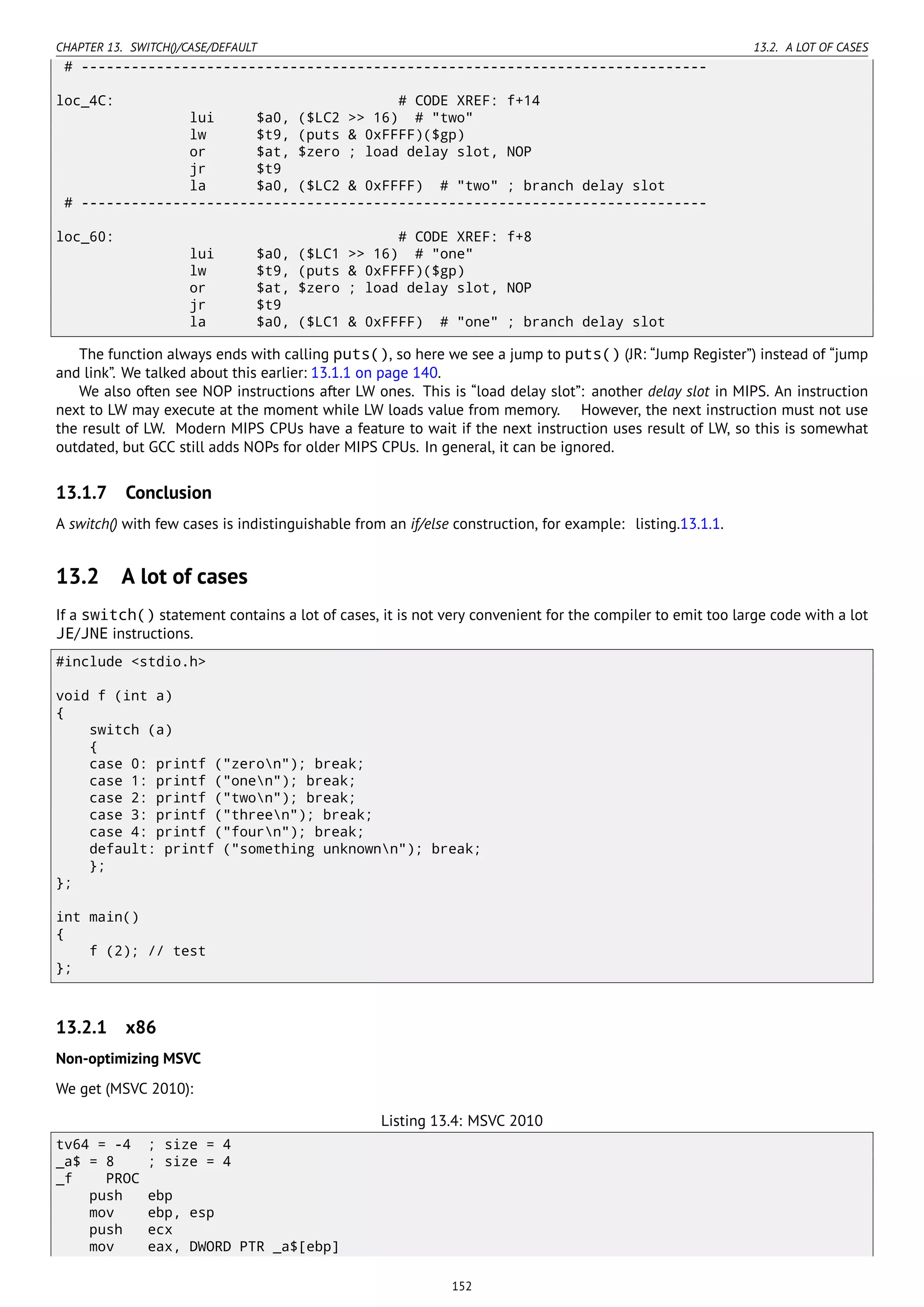 CHAPTER 13. SWITCH()/CASE/DEFAULT 13.2. A LOT OF CASES
# ---------------------------------------------------------------------------
loc_4C: # CODE XREF: f+14
lui $a0, ($LC2 >> 16) # "two"
lw $t9, (puts & 0xFFFF)($gp)
or $at, $zero ; load delay slot, NOP
jr $t9
la $a0, ($LC2 & 0xFFFF) # "two" ; branch delay slot
# ---------------------------------------------------------------------------
loc_60: # CODE XREF: f+8
lui $a0, ($LC1 >> 16) # "one"
lw $t9, (puts & 0xFFFF)($gp)
or $at, $zero ; load delay slot, NOP
jr $t9
la $a0, ($LC1 & 0xFFFF) # "one" ; branch delay slot
The function always ends with calling puts(), so here we see a jump to puts() (JR: “Jump Register”) instead of “jump
and link”. We talked about this earlier: 13.1.1 on page 140.
We also often see NOP instructions after LW ones. This is “load delay slot”: another delay slot in MIPS. An instruction
next to LW may execute at the moment while LW loads value from memory. However, the next instruction must not use
the result of LW. Modern MIPS CPUs have a feature to wait if the next instruction uses result of LW, so this is somewhat
outdated, but GCC still adds NOPs for older MIPS CPUs. In general, it can be ignored.
13.1.7 Conclusion
A switch() with few cases is indistinguishable from an if/else construction, for example: listing.13.1.1.
13.2 A lot of cases
If a switch() statement contains a lot of cases, it is not very convenient for the compiler to emit too large code with a lot
JE/JNE instructions.
#include <stdio.h>
void f (int a)
{
switch (a)
{
case 0: printf ("zeron"); break;
case 1: printf ("onen"); break;
case 2: printf ("twon"); break;
case 3: printf ("threen"); break;
case 4: printf ("fourn"); break;
default: printf ("something unknownn"); break;
};
};
int main()
{
f (2); // test
};
13.2.1 x86
Non-optimizing MSVC
We get (MSVC 2010):
Listing 13.4: MSVC 2010
tv64 = -4 ; size = 4
_a$ = 8 ; size = 4
_f PROC
push ebp
mov ebp, esp
push ecx
mov eax, DWORD PTR _a$[ebp]
152
 