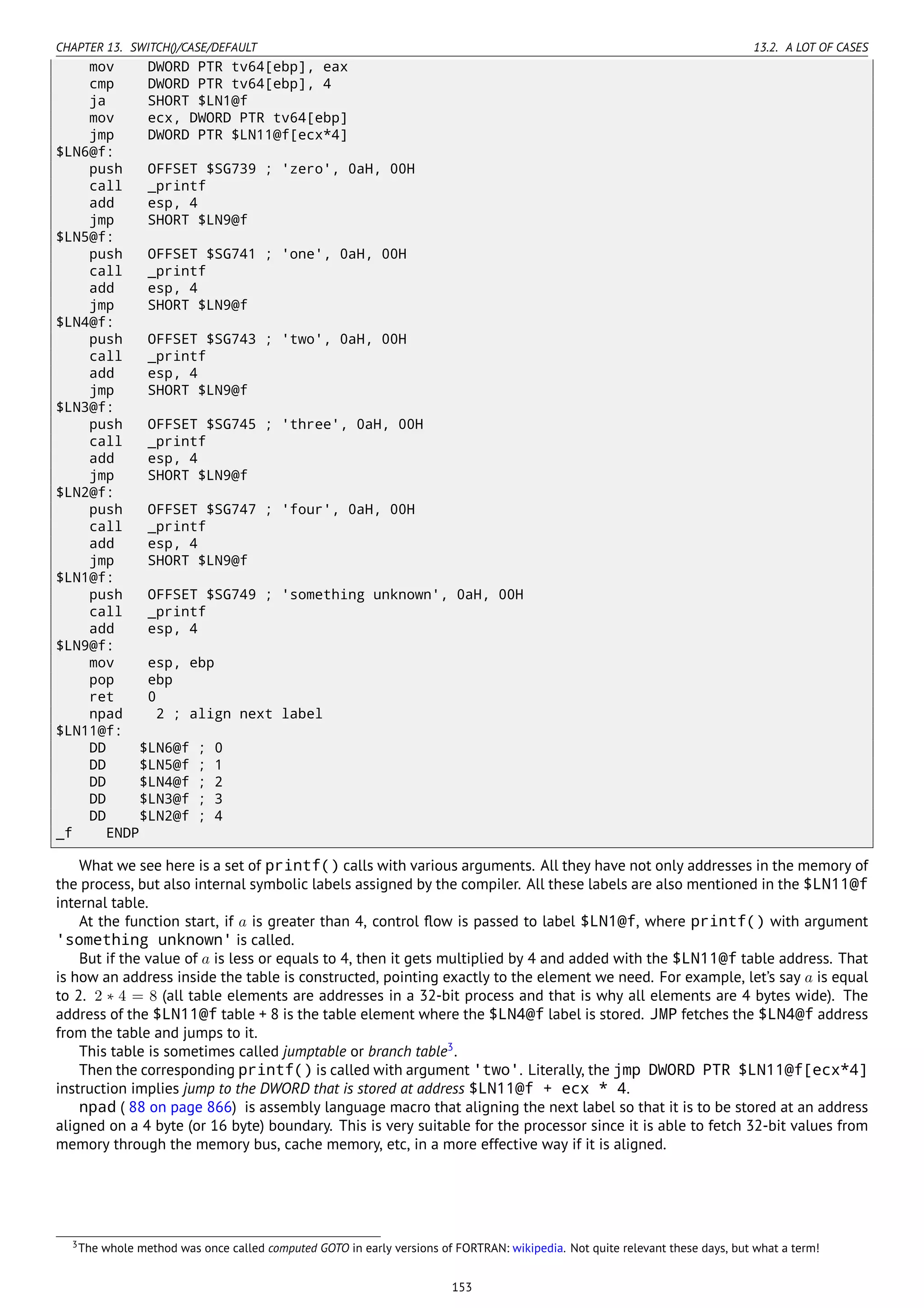 CHAPTER 13. SWITCH()/CASE/DEFAULT 13.2. A LOT OF CASES
mov DWORD PTR tv64[ebp], eax
cmp DWORD PTR tv64[ebp], 4
ja SHORT $LN1@f
mov ecx, DWORD PTR tv64[ebp]
jmp DWORD PTR $LN11@f[ecx*4]
$LN6@f:
push OFFSET $SG739 ; 'zero', 0aH, 00H
call _printf
add esp, 4
jmp SHORT $LN9@f
$LN5@f:
push OFFSET $SG741 ; 'one', 0aH, 00H
call _printf
add esp, 4
jmp SHORT $LN9@f
$LN4@f:
push OFFSET $SG743 ; 'two', 0aH, 00H
call _printf
add esp, 4
jmp SHORT $LN9@f
$LN3@f:
push OFFSET $SG745 ; 'three', 0aH, 00H
call _printf
add esp, 4
jmp SHORT $LN9@f
$LN2@f:
push OFFSET $SG747 ; 'four', 0aH, 00H
call _printf
add esp, 4
jmp SHORT $LN9@f
$LN1@f:
push OFFSET $SG749 ; 'something unknown', 0aH, 00H
call _printf
add esp, 4
$LN9@f:
mov esp, ebp
pop ebp
ret 0
npad 2 ; align next label
$LN11@f:
DD $LN6@f ; 0
DD $LN5@f ; 1
DD $LN4@f ; 2
DD $LN3@f ; 3
DD $LN2@f ; 4
_f ENDP
What we see here is a set of printf() calls with various arguments. All they have not only addresses in the memory of
the process, but also internal symbolic labels assigned by the compiler. All these labels are also mentioned in the $LN11@f
internal table.
At the function start, if a is greater than 4, control ﬂow is passed to label $LN1@f, where printf() with argument
'something unknown' is called.
But if the value of a is less or equals to 4, then it gets multiplied by 4 and added with the $LN11@f table address. That
is how an address inside the table is constructed, pointing exactly to the element we need. For example, let’s say a is equal
to 2. 2 ∗ 4 = 8 (all table elements are addresses in a 32-bit process and that is why all elements are 4 bytes wide). The
address of the $LN11@f table + 8 is the table element where the $LN4@f label is stored. JMP fetches the $LN4@f address
from the table and jumps to it.
This table is sometimes called jumptable or branch table3
.
Then the corresponding printf() is called with argument 'two'. Literally, the jmp DWORD PTR $LN11@f[ecx*4]
instruction implies jump to the DWORD that is stored at address $LN11@f + ecx * 4.
npad ( 88 on page 866) is assembly language macro that aligning the next label so that it is to be stored at an address
aligned on a 4 byte (or 16 byte) boundary. This is very suitable for the processor since it is able to fetch 32-bit values from
memory through the memory bus, cache memory, etc, in a more effective way if it is aligned.
3The whole method was once called computed GOTO in early versions of FORTRAN: wikipedia. Not quite relevant these days, but what a term!
153
 