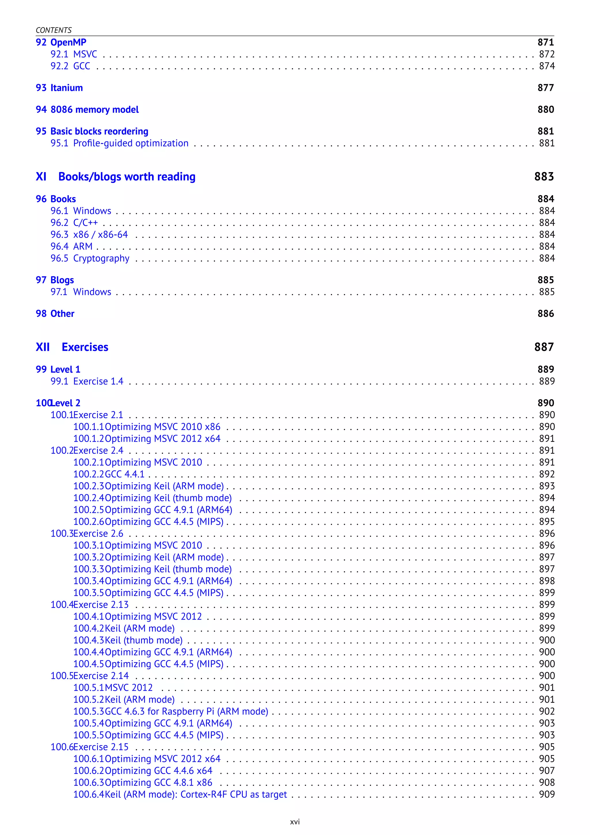 CONTENTS
92 OpenMP 871
92.1 MSVC . . . . . . . . . . . . . . . . . . . . . . . . . . . . . . . . . . . . . . . . . . . . . . . . . . . . . . . . . . . . . . . . . . . 872
92.2 GCC . . . . . . . . . . . . . . . . . . . . . . . . . . . . . . . . . . . . . . . . . . . . . . . . . . . . . . . . . . . . . . . . . . . . 874
93 Itanium 877
94 8086 memory model 880
95 Basic blocks reordering 881
95.1 Proﬁle-guided optimization . . . . . . . . . . . . . . . . . . . . . . . . . . . . . . . . . . . . . . . . . . . . . . . . . . . . . 881
XI Books/blogs worth reading 883
96 Books 884
96.1 Windows . . . . . . . . . . . . . . . . . . . . . . . . . . . . . . . . . . . . . . . . . . . . . . . . . . . . . . . . . . . . . . . . . 884
96.2 C/C++ . . . . . . . . . . . . . . . . . . . . . . . . . . . . . . . . . . . . . . . . . . . . . . . . . . . . . . . . . . . . . . . . . . . 884
96.3 x86 / x86-64 . . . . . . . . . . . . . . . . . . . . . . . . . . . . . . . . . . . . . . . . . . . . . . . . . . . . . . . . . . . . . . 884
96.4 ARM . . . . . . . . . . . . . . . . . . . . . . . . . . . . . . . . . . . . . . . . . . . . . . . . . . . . . . . . . . . . . . . . . . . . 884
96.5 Cryptography . . . . . . . . . . . . . . . . . . . . . . . . . . . . . . . . . . . . . . . . . . . . . . . . . . . . . . . . . . . . . . 884
97 Blogs 885
97.1 Windows . . . . . . . . . . . . . . . . . . . . . . . . . . . . . . . . . . . . . . . . . . . . . . . . . . . . . . . . . . . . . . . . . 885
98 Other 886
XII Exercises 887
99 Level 1 889
99.1 Exercise 1.4 . . . . . . . . . . . . . . . . . . . . . . . . . . . . . . . . . . . . . . . . . . . . . . . . . . . . . . . . . . . . . . . 889
100Level 2 890
100.1Exercise 2.1 . . . . . . . . . . . . . . . . . . . . . . . . . . . . . . . . . . . . . . . . . . . . . . . . . . . . . . . . . . . . . . . 890
100.1.1Optimizing MSVC 2010 x86 . . . . . . . . . . . . . . . . . . . . . . . . . . . . . . . . . . . . . . . . . . . . . . . . 890
100.1.2Optimizing MSVC 2012 x64 . . . . . . . . . . . . . . . . . . . . . . . . . . . . . . . . . . . . . . . . . . . . . . . . 891
100.2Exercise 2.4 . . . . . . . . . . . . . . . . . . . . . . . . . . . . . . . . . . . . . . . . . . . . . . . . . . . . . . . . . . . . . . . 891
100.2.1Optimizing MSVC 2010 . . . . . . . . . . . . . . . . . . . . . . . . . . . . . . . . . . . . . . . . . . . . . . . . . . . 891
100.2.2GCC 4.4.1 . . . . . . . . . . . . . . . . . . . . . . . . . . . . . . . . . . . . . . . . . . . . . . . . . . . . . . . . . . . . 892
100.2.3Optimizing Keil (ARM mode) . . . . . . . . . . . . . . . . . . . . . . . . . . . . . . . . . . . . . . . . . . . . . . . . 893
100.2.4Optimizing Keil (thumb mode) . . . . . . . . . . . . . . . . . . . . . . . . . . . . . . . . . . . . . . . . . . . . . . 894
100.2.5Optimizing GCC 4.9.1 (ARM64) . . . . . . . . . . . . . . . . . . . . . . . . . . . . . . . . . . . . . . . . . . . . . . 894
100.2.6Optimizing GCC 4.4.5 (MIPS) . . . . . . . . . . . . . . . . . . . . . . . . . . . . . . . . . . . . . . . . . . . . . . . . 895
100.3Exercise 2.6 . . . . . . . . . . . . . . . . . . . . . . . . . . . . . . . . . . . . . . . . . . . . . . . . . . . . . . . . . . . . . . . 896
100.3.1Optimizing MSVC 2010 . . . . . . . . . . . . . . . . . . . . . . . . . . . . . . . . . . . . . . . . . . . . . . . . . . . 896
100.3.2Optimizing Keil (ARM mode) . . . . . . . . . . . . . . . . . . . . . . . . . . . . . . . . . . . . . . . . . . . . . . . . 897
100.3.3Optimizing Keil (thumb mode) . . . . . . . . . . . . . . . . . . . . . . . . . . . . . . . . . . . . . . . . . . . . . . 897
100.3.4Optimizing GCC 4.9.1 (ARM64) . . . . . . . . . . . . . . . . . . . . . . . . . . . . . . . . . . . . . . . . . . . . . . 898
100.3.5Optimizing GCC 4.4.5 (MIPS) . . . . . . . . . . . . . . . . . . . . . . . . . . . . . . . . . . . . . . . . . . . . . . . . 899
100.4Exercise 2.13 . . . . . . . . . . . . . . . . . . . . . . . . . . . . . . . . . . . . . . . . . . . . . . . . . . . . . . . . . . . . . . 899
100.4.1Optimizing MSVC 2012 . . . . . . . . . . . . . . . . . . . . . . . . . . . . . . . . . . . . . . . . . . . . . . . . . . . 899
100.4.2Keil (ARM mode) . . . . . . . . . . . . . . . . . . . . . . . . . . . . . . . . . . . . . . . . . . . . . . . . . . . . . . . 899
100.4.3Keil (thumb mode) . . . . . . . . . . . . . . . . . . . . . . . . . . . . . . . . . . . . . . . . . . . . . . . . . . . . . . 900
100.4.4Optimizing GCC 4.9.1 (ARM64) . . . . . . . . . . . . . . . . . . . . . . . . . . . . . . . . . . . . . . . . . . . . . . 900
100.4.5Optimizing GCC 4.4.5 (MIPS) . . . . . . . . . . . . . . . . . . . . . . . . . . . . . . . . . . . . . . . . . . . . . . . . 900
100.5Exercise 2.14 . . . . . . . . . . . . . . . . . . . . . . . . . . . . . . . . . . . . . . . . . . . . . . . . . . . . . . . . . . . . . . 900
100.5.1MSVC 2012 . . . . . . . . . . . . . . . . . . . . . . . . . . . . . . . . . . . . . . . . . . . . . . . . . . . . . . . . . . 901
100.5.2Keil (ARM mode) . . . . . . . . . . . . . . . . . . . . . . . . . . . . . . . . . . . . . . . . . . . . . . . . . . . . . . . 901
100.5.3GCC 4.6.3 for Raspberry Pi (ARM mode) . . . . . . . . . . . . . . . . . . . . . . . . . . . . . . . . . . . . . . . . . 902
100.5.4Optimizing GCC 4.9.1 (ARM64) . . . . . . . . . . . . . . . . . . . . . . . . . . . . . . . . . . . . . . . . . . . . . . 903
100.5.5Optimizing GCC 4.4.5 (MIPS) . . . . . . . . . . . . . . . . . . . . . . . . . . . . . . . . . . . . . . . . . . . . . . . . 903
100.6Exercise 2.15 . . . . . . . . . . . . . . . . . . . . . . . . . . . . . . . . . . . . . . . . . . . . . . . . . . . . . . . . . . . . . . 905
100.6.1Optimizing MSVC 2012 x64 . . . . . . . . . . . . . . . . . . . . . . . . . . . . . . . . . . . . . . . . . . . . . . . . 905
100.6.2Optimizing GCC 4.4.6 x64 . . . . . . . . . . . . . . . . . . . . . . . . . . . . . . . . . . . . . . . . . . . . . . . . . 907
100.6.3Optimizing GCC 4.8.1 x86 . . . . . . . . . . . . . . . . . . . . . . . . . . . . . . . . . . . . . . . . . . . . . . . . . 908
100.6.4Keil (ARM mode): Cortex-R4F CPU as target . . . . . . . . . . . . . . . . . . . . . . . . . . . . . . . . . . . . . . 909
xvi
 