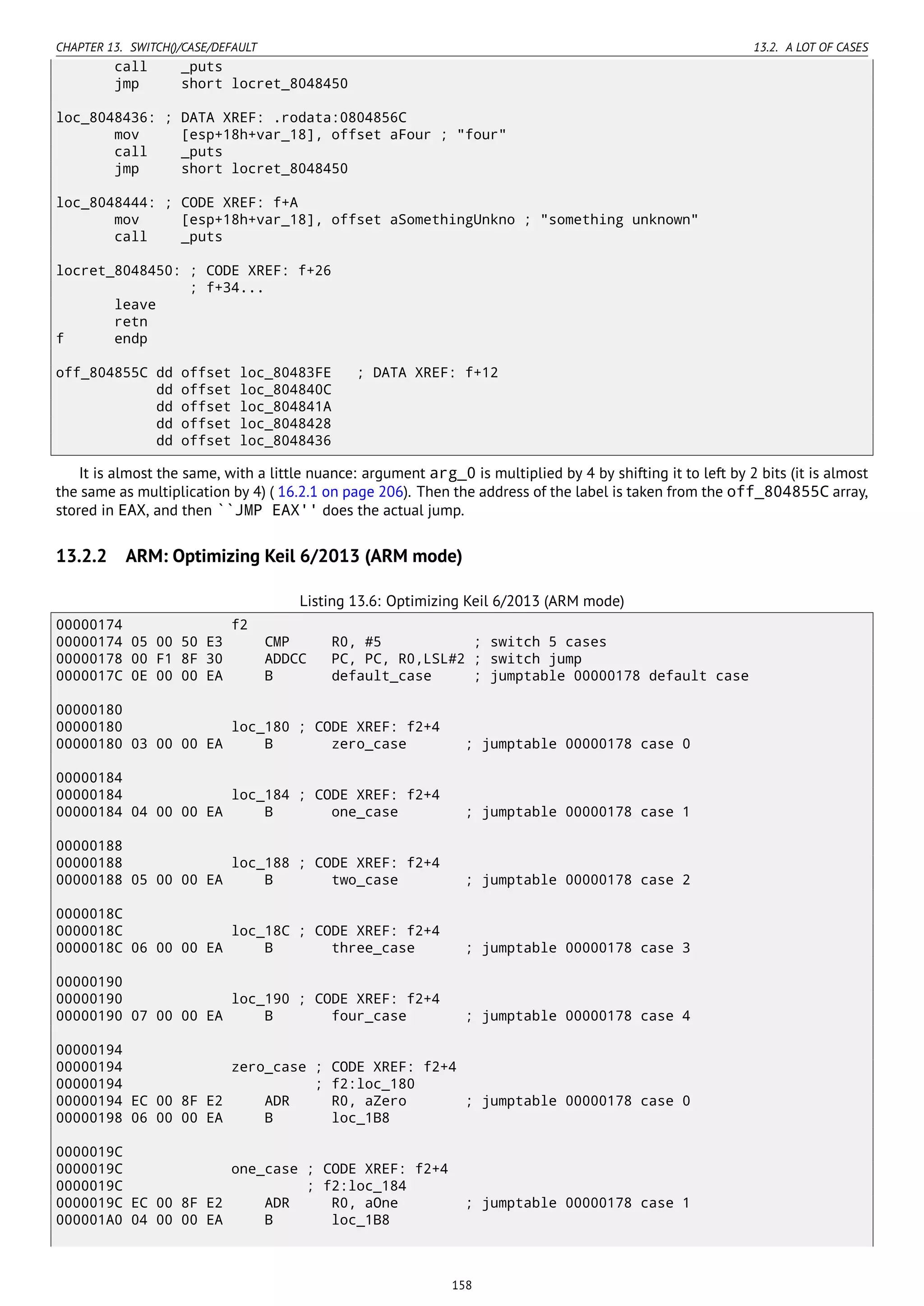 CHAPTER 13. SWITCH()/CASE/DEFAULT 13.2. A LOT OF CASES
call _puts
jmp short locret_8048450
loc_8048436: ; DATA XREF: .rodata:0804856C
mov [esp+18h+var_18], offset aFour ; "four"
call _puts
jmp short locret_8048450
loc_8048444: ; CODE XREF: f+A
mov [esp+18h+var_18], offset aSomethingUnkno ; "something unknown"
call _puts
locret_8048450: ; CODE XREF: f+26
; f+34...
leave
retn
f endp
off_804855C dd offset loc_80483FE ; DATA XREF: f+12
dd offset loc_804840C
dd offset loc_804841A
dd offset loc_8048428
dd offset loc_8048436
It is almost the same, with a little nuance: argument arg_0 is multiplied by 4 by shifting it to left by 2 bits (it is almost
the same as multiplication by 4) ( 16.2.1 on page 206). Then the address of the label is taken from the off_804855C array,
stored in EAX, and then ``JMP EAX'' does the actual jump.
13.2.2 ARM: Optimizing Keil 6/2013 (ARM mode)
Listing 13.6: Optimizing Keil 6/2013 (ARM mode)
00000174 f2
00000174 05 00 50 E3 CMP R0, #5 ; switch 5 cases
00000178 00 F1 8F 30 ADDCC PC, PC, R0,LSL#2 ; switch jump
0000017C 0E 00 00 EA B default_case ; jumptable 00000178 default case
00000180
00000180 loc_180 ; CODE XREF: f2+4
00000180 03 00 00 EA B zero_case ; jumptable 00000178 case 0
00000184
00000184 loc_184 ; CODE XREF: f2+4
00000184 04 00 00 EA B one_case ; jumptable 00000178 case 1
00000188
00000188 loc_188 ; CODE XREF: f2+4
00000188 05 00 00 EA B two_case ; jumptable 00000178 case 2
0000018C
0000018C loc_18C ; CODE XREF: f2+4
0000018C 06 00 00 EA B three_case ; jumptable 00000178 case 3
00000190
00000190 loc_190 ; CODE XREF: f2+4
00000190 07 00 00 EA B four_case ; jumptable 00000178 case 4
00000194
00000194 zero_case ; CODE XREF: f2+4
00000194 ; f2:loc_180
00000194 EC 00 8F E2 ADR R0, aZero ; jumptable 00000178 case 0
00000198 06 00 00 EA B loc_1B8
0000019C
0000019C one_case ; CODE XREF: f2+4
0000019C ; f2:loc_184
0000019C EC 00 8F E2 ADR R0, aOne ; jumptable 00000178 case 1
000001A0 04 00 00 EA B loc_1B8
158
 