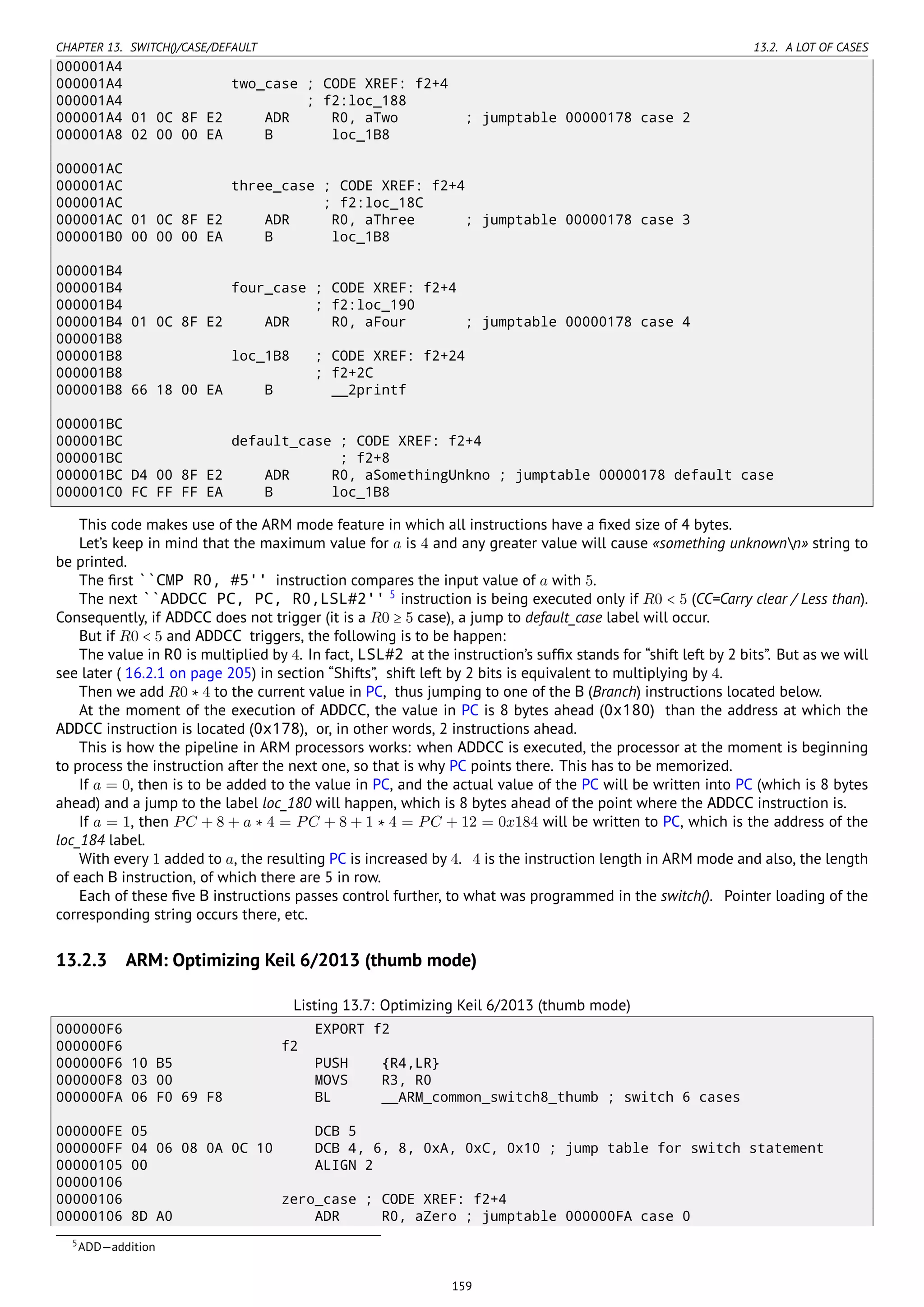 CHAPTER 13. SWITCH()/CASE/DEFAULT 13.2. A LOT OF CASES
000001A4
000001A4 two_case ; CODE XREF: f2+4
000001A4 ; f2:loc_188
000001A4 01 0C 8F E2 ADR R0, aTwo ; jumptable 00000178 case 2
000001A8 02 00 00 EA B loc_1B8
000001AC
000001AC three_case ; CODE XREF: f2+4
000001AC ; f2:loc_18C
000001AC 01 0C 8F E2 ADR R0, aThree ; jumptable 00000178 case 3
000001B0 00 00 00 EA B loc_1B8
000001B4
000001B4 four_case ; CODE XREF: f2+4
000001B4 ; f2:loc_190
000001B4 01 0C 8F E2 ADR R0, aFour ; jumptable 00000178 case 4
000001B8
000001B8 loc_1B8 ; CODE XREF: f2+24
000001B8 ; f2+2C
000001B8 66 18 00 EA B __2printf
000001BC
000001BC default_case ; CODE XREF: f2+4
000001BC ; f2+8
000001BC D4 00 8F E2 ADR R0, aSomethingUnkno ; jumptable 00000178 default case
000001C0 FC FF FF EA B loc_1B8
This code makes use of the ARM mode feature in which all instructions have a ﬁxed size of 4 bytes.
Let’s keep in mind that the maximum value for a is 4 and any greater value will cause «something unknownn» string to
be printed.
The ﬁrst ``CMP R0, #5'' instruction compares the input value of a with 5.
The next ``ADDCC PC, PC, R0,LSL#2'' 5
instruction is being executed only if R0 < 5 (CC=Carry clear / Less than).
Consequently, if ADDCC does not trigger (it is a R0 ≥ 5 case), a jump to default_case label will occur.
But if R0 < 5 and ADDCC triggers, the following is to be happen:
The value in R0 is multiplied by 4. In fact, LSL#2 at the instruction’s sufﬁx stands for “shift left by 2 bits”. But as we will
see later ( 16.2.1 on page 205) in section “Shifts”, shift left by 2 bits is equivalent to multiplying by 4.
Then we add R0 ∗ 4 to the current value in PC, thus jumping to one of the B (Branch) instructions located below.
At the moment of the execution of ADDCC, the value in PC is 8 bytes ahead (0x180) than the address at which the
ADDCC instruction is located (0x178), or, in other words, 2 instructions ahead.
This is how the pipeline in ARM processors works: when ADDCC is executed, the processor at the moment is beginning
to process the instruction after the next one, so that is why PC points there. This has to be memorized.
If a = 0, then is to be added to the value in PC, and the actual value of the PC will be written into PC (which is 8 bytes
ahead) and a jump to the label loc_180 will happen, which is 8 bytes ahead of the point where the ADDCC instruction is.
If a = 1, then PC + 8 + a ∗ 4 = PC + 8 + 1 ∗ 4 = PC + 12 = 0x184 will be written to PC, which is the address of the
loc_184 label.
With every 1 added to a, the resulting PC is increased by 4. 4 is the instruction length in ARM mode and also, the length
of each B instruction, of which there are 5 in row.
Each of these ﬁve B instructions passes control further, to what was programmed in the switch(). Pointer loading of the
corresponding string occurs there, etc.
13.2.3 ARM: Optimizing Keil 6/2013 (thumb mode)
Listing 13.7: Optimizing Keil 6/2013 (thumb mode)
000000F6 EXPORT f2
000000F6 f2
000000F6 10 B5 PUSH {R4,LR}
000000F8 03 00 MOVS R3, R0
000000FA 06 F0 69 F8 BL __ARM_common_switch8_thumb ; switch 6 cases
000000FE 05 DCB 5
000000FF 04 06 08 0A 0C 10 DCB 4, 6, 8, 0xA, 0xC, 0x10 ; jump table for switch statement
00000105 00 ALIGN 2
00000106
00000106 zero_case ; CODE XREF: f2+4
00000106 8D A0 ADR R0, aZero ; jumptable 000000FA case 0
5ADD—addition
159
 