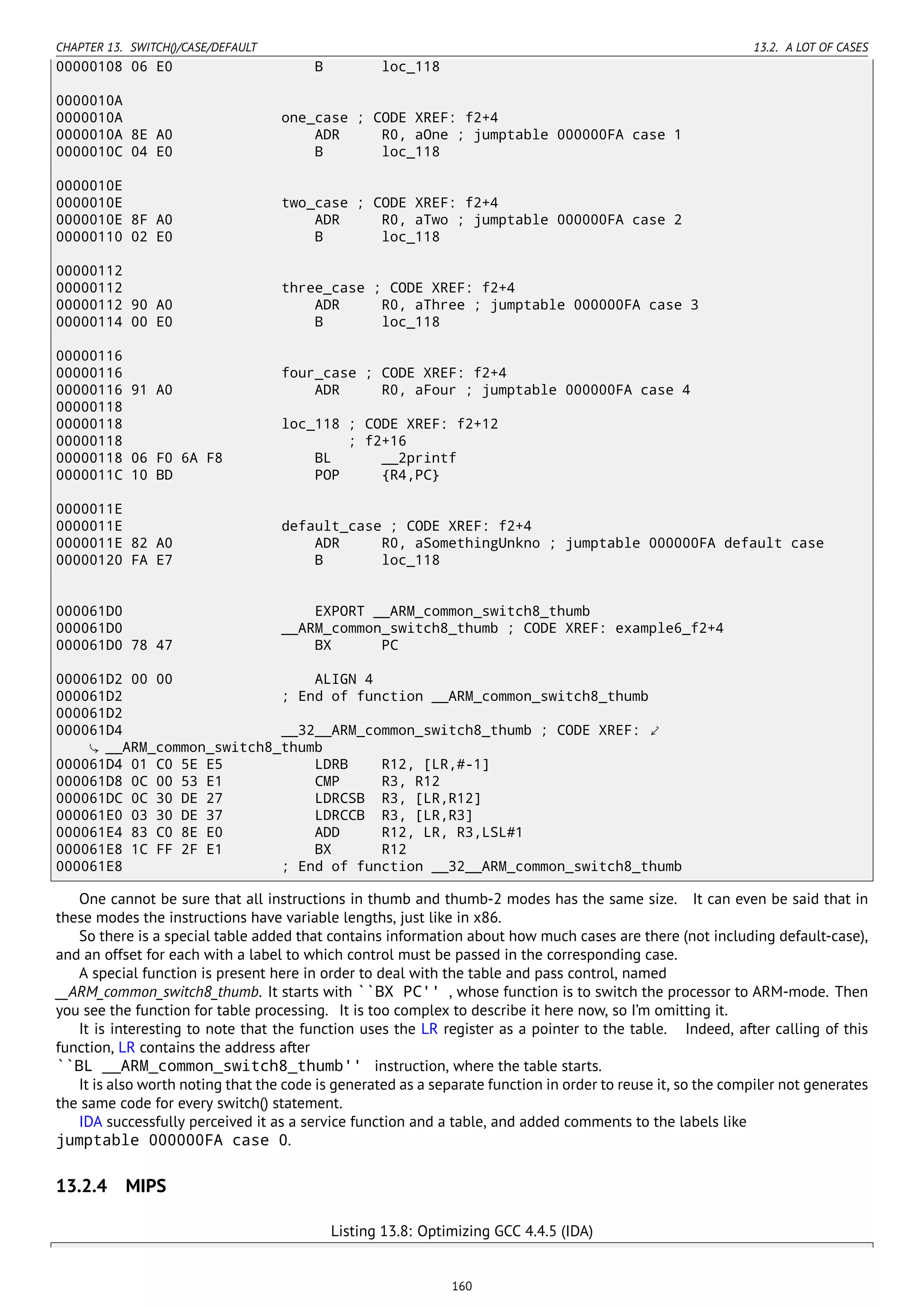CHAPTER 13. SWITCH()/CASE/DEFAULT 13.2. A LOT OF CASES
00000108 06 E0 B loc_118
0000010A
0000010A one_case ; CODE XREF: f2+4
0000010A 8E A0 ADR R0, aOne ; jumptable 000000FA case 1
0000010C 04 E0 B loc_118
0000010E
0000010E two_case ; CODE XREF: f2+4
0000010E 8F A0 ADR R0, aTwo ; jumptable 000000FA case 2
00000110 02 E0 B loc_118
00000112
00000112 three_case ; CODE XREF: f2+4
00000112 90 A0 ADR R0, aThree ; jumptable 000000FA case 3
00000114 00 E0 B loc_118
00000116
00000116 four_case ; CODE XREF: f2+4
00000116 91 A0 ADR R0, aFour ; jumptable 000000FA case 4
00000118
00000118 loc_118 ; CODE XREF: f2+12
00000118 ; f2+16
00000118 06 F0 6A F8 BL __2printf
0000011C 10 BD POP {R4,PC}
0000011E
0000011E default_case ; CODE XREF: f2+4
0000011E 82 A0 ADR R0, aSomethingUnkno ; jumptable 000000FA default case
00000120 FA E7 B loc_118
000061D0 EXPORT __ARM_common_switch8_thumb
000061D0 __ARM_common_switch8_thumb ; CODE XREF: example6_f2+4
000061D0 78 47 BX PC
000061D2 00 00 ALIGN 4
000061D2 ; End of function __ARM_common_switch8_thumb
000061D2
000061D4 __32__ARM_common_switch8_thumb ; CODE XREF: ⤦
__ARM_common_switch8_thumb
000061D4 01 C0 5E E5 LDRB R12, [LR,#-1]
000061D8 0C 00 53 E1 CMP R3, R12
000061DC 0C 30 DE 27 LDRCSB R3, [LR,R12]
000061E0 03 30 DE 37 LDRCCB R3, [LR,R3]
000061E4 83 C0 8E E0 ADD R12, LR, R3,LSL#1
000061E8 1C FF 2F E1 BX R12
000061E8 ; End of function __32__ARM_common_switch8_thumb
One cannot be sure that all instructions in thumb and thumb-2 modes has the same size. It can even be said that in
these modes the instructions have variable lengths, just like in x86.
So there is a special table added that contains information about how much cases are there (not including default-case),
and an offset for each with a label to which control must be passed in the corresponding case.
A special function is present here in order to deal with the table and pass control, named
__ARM_common_switch8_thumb. It starts with ``BX PC'' , whose function is to switch the processor to ARM-mode. Then
you see the function for table processing. It is too complex to describe it here now, so I’m omitting it.
It is interesting to note that the function uses the LR register as a pointer to the table. Indeed, after calling of this
function, LR contains the address after
``BL __ARM_common_switch8_thumb'' instruction, where the table starts.
It is also worth noting that the code is generated as a separate function in order to reuse it, so the compiler not generates
the same code for every switch() statement.
IDA successfully perceived it as a service function and a table, and added comments to the labels like
jumptable 000000FA case 0.
13.2.4 MIPS
Listing 13.8: Optimizing GCC 4.4.5 (IDA)
160
 