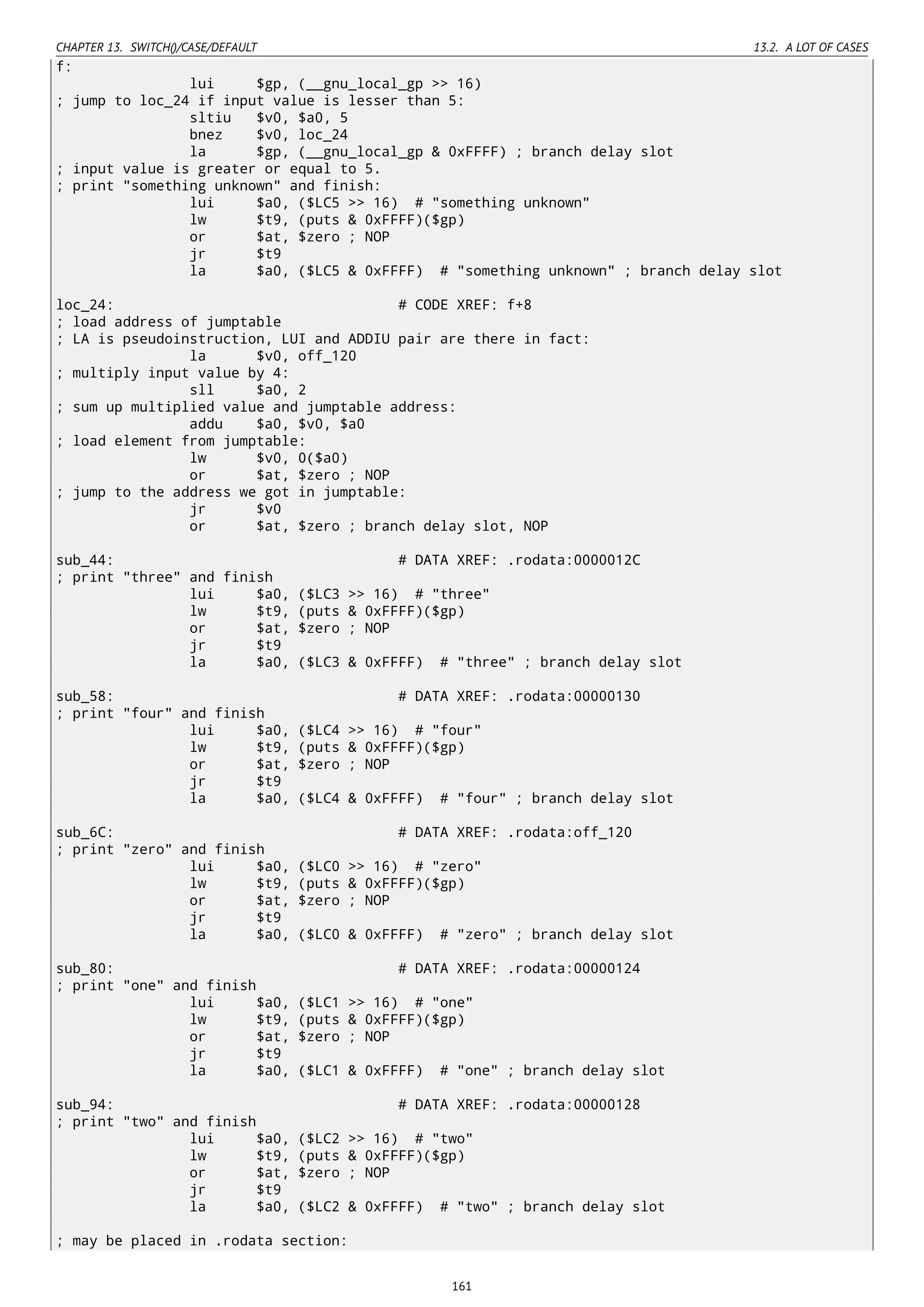 CHAPTER 13. SWITCH()/CASE/DEFAULT 13.2. A LOT OF CASES
f:
lui $gp, (__gnu_local_gp >> 16)
; jump to loc_24 if input value is lesser than 5:
sltiu $v0, $a0, 5
bnez $v0, loc_24
la $gp, (__gnu_local_gp & 0xFFFF) ; branch delay slot
; input value is greater or equal to 5.
; print "something unknown" and finish:
lui $a0, ($LC5 >> 16) # "something unknown"
lw $t9, (puts & 0xFFFF)($gp)
or $at, $zero ; NOP
jr $t9
la $a0, ($LC5 & 0xFFFF) # "something unknown" ; branch delay slot
loc_24: # CODE XREF: f+8
; load address of jumptable
; LA is pseudoinstruction, LUI and ADDIU pair are there in fact:
la $v0, off_120
; multiply input value by 4:
sll $a0, 2
; sum up multiplied value and jumptable address:
addu $a0, $v0, $a0
; load element from jumptable:
lw $v0, 0($a0)
or $at, $zero ; NOP
; jump to the address we got in jumptable:
jr $v0
or $at, $zero ; branch delay slot, NOP
sub_44: # DATA XREF: .rodata:0000012C
; print "three" and finish
lui $a0, ($LC3 >> 16) # "three"
lw $t9, (puts & 0xFFFF)($gp)
or $at, $zero ; NOP
jr $t9
la $a0, ($LC3 & 0xFFFF) # "three" ; branch delay slot
sub_58: # DATA XREF: .rodata:00000130
; print "four" and finish
lui $a0, ($LC4 >> 16) # "four"
lw $t9, (puts & 0xFFFF)($gp)
or $at, $zero ; NOP
jr $t9
la $a0, ($LC4 & 0xFFFF) # "four" ; branch delay slot
sub_6C: # DATA XREF: .rodata:off_120
; print "zero" and finish
lui $a0, ($LC0 >> 16) # "zero"
lw $t9, (puts & 0xFFFF)($gp)
or $at, $zero ; NOP
jr $t9
la $a0, ($LC0 & 0xFFFF) # "zero" ; branch delay slot
sub_80: # DATA XREF: .rodata:00000124
; print "one" and finish
lui $a0, ($LC1 >> 16) # "one"
lw $t9, (puts & 0xFFFF)($gp)
or $at, $zero ; NOP
jr $t9
la $a0, ($LC1 & 0xFFFF) # "one" ; branch delay slot
sub_94: # DATA XREF: .rodata:00000128
; print "two" and finish
lui $a0, ($LC2 >> 16) # "two"
lw $t9, (puts & 0xFFFF)($gp)
or $at, $zero ; NOP
jr $t9
la $a0, ($LC2 & 0xFFFF) # "two" ; branch delay slot
; may be placed in .rodata section:
161
 
