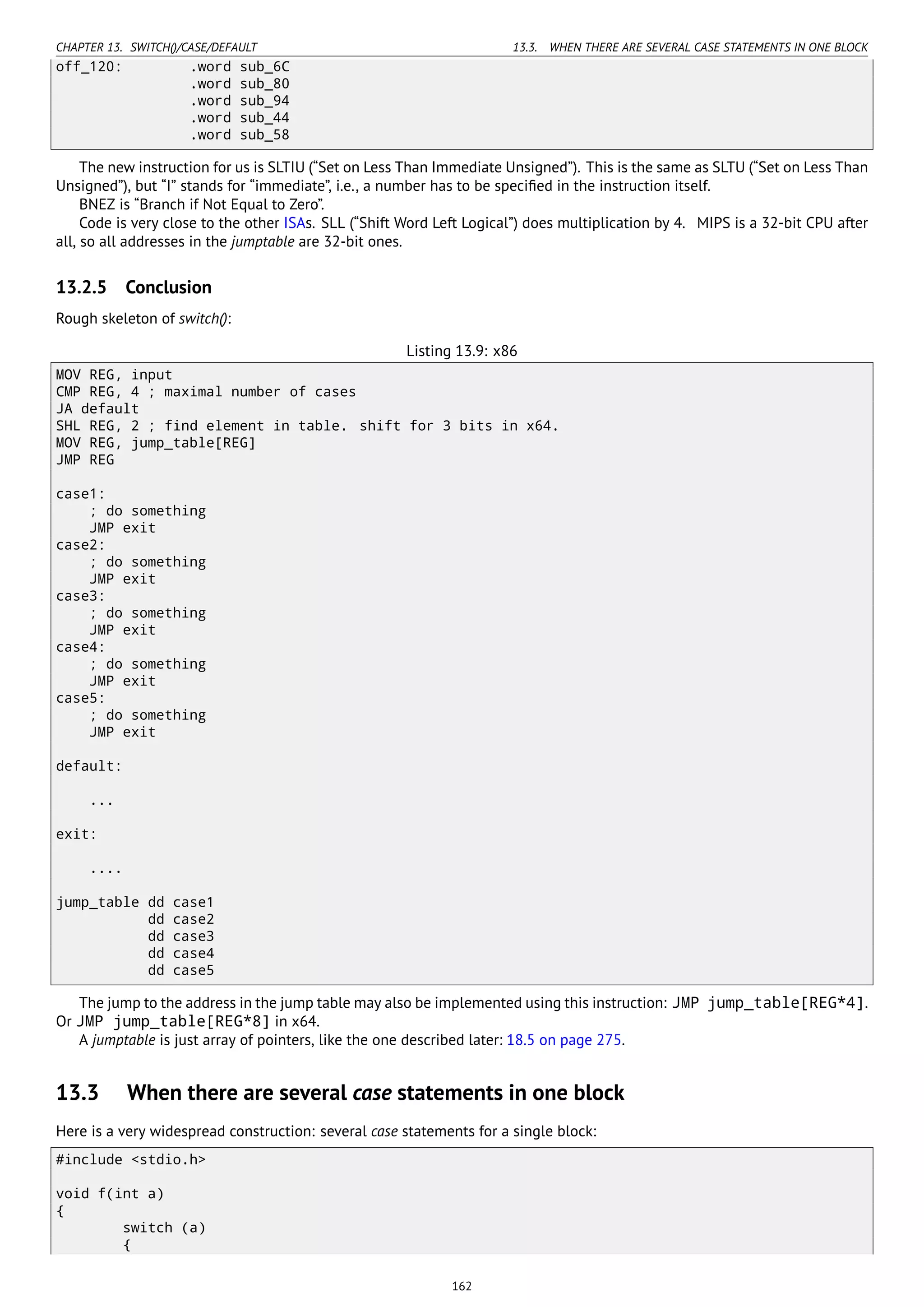 CHAPTER 13. SWITCH()/CASE/DEFAULT 13.3. WHEN THERE ARE SEVERAL CASE STATEMENTS IN ONE BLOCK
off_120: .word sub_6C
.word sub_80
.word sub_94
.word sub_44
.word sub_58
The new instruction for us is SLTIU (“Set on Less Than Immediate Unsigned”). This is the same as SLTU (“Set on Less Than
Unsigned”), but “I” stands for “immediate”, i.e., a number has to be speciﬁed in the instruction itself.
BNEZ is “Branch if Not Equal to Zero”.
Code is very close to the other ISAs. SLL (“Shift Word Left Logical”) does multiplication by 4. MIPS is a 32-bit CPU after
all, so all addresses in the jumptable are 32-bit ones.
13.2.5 Conclusion
Rough skeleton of switch():
Listing 13.9: x86
MOV REG, input
CMP REG, 4 ; maximal number of cases
JA default
SHL REG, 2 ; find element in table. shift for 3 bits in x64.
MOV REG, jump_table[REG]
JMP REG
case1:
; do something
JMP exit
case2:
; do something
JMP exit
case3:
; do something
JMP exit
case4:
; do something
JMP exit
case5:
; do something
JMP exit
default:
...
exit:
....
jump_table dd case1
dd case2
dd case3
dd case4
dd case5
The jump to the address in the jump table may also be implemented using this instruction: JMP jump_table[REG*4].
Or JMP jump_table[REG*8] in x64.
A jumptable is just array of pointers, like the one described later: 18.5 on page 275.
13.3 When there are several case statements in one block
Here is a very widespread construction: several case statements for a single block:
#include <stdio.h>
void f(int a)
{
switch (a)
{
162
 