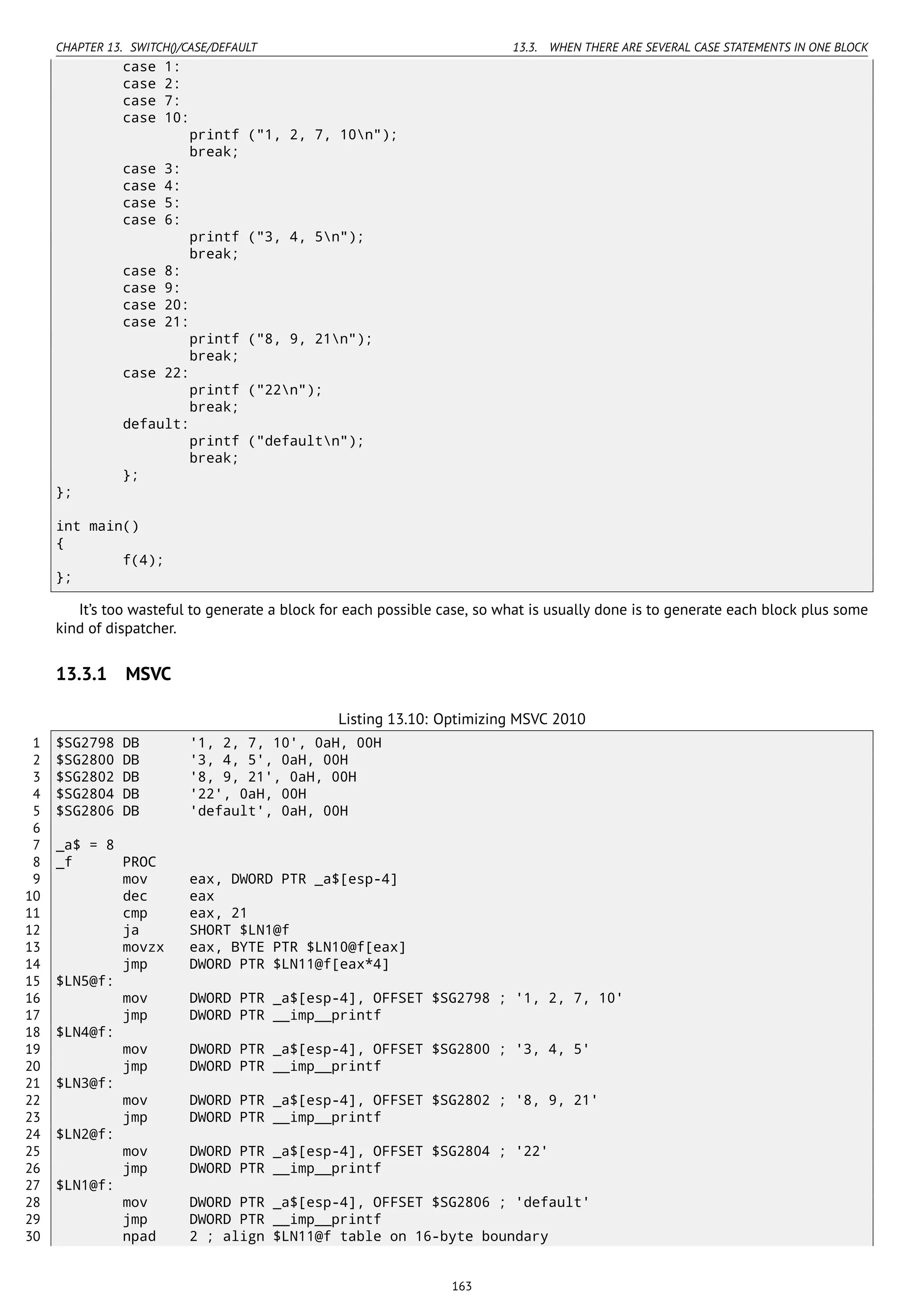 CHAPTER 13. SWITCH()/CASE/DEFAULT 13.3. WHEN THERE ARE SEVERAL CASE STATEMENTS IN ONE BLOCK
case 1:
case 2:
case 7:
case 10:
printf ("1, 2, 7, 10n");
break;
case 3:
case 4:
case 5:
case 6:
printf ("3, 4, 5n");
break;
case 8:
case 9:
case 20:
case 21:
printf ("8, 9, 21n");
break;
case 22:
printf ("22n");
break;
default:
printf ("defaultn");
break;
};
};
int main()
{
f(4);
};
It’s too wasteful to generate a block for each possible case, so what is usually done is to generate each block plus some
kind of dispatcher.
13.3.1 MSVC
Listing 13.10: Optimizing MSVC 2010
1 $SG2798 DB '1, 2, 7, 10', 0aH, 00H
2 $SG2800 DB '3, 4, 5', 0aH, 00H
3 $SG2802 DB '8, 9, 21', 0aH, 00H
4 $SG2804 DB '22', 0aH, 00H
5 $SG2806 DB 'default', 0aH, 00H
6
7 _a$ = 8
8 _f PROC
9 mov eax, DWORD PTR _a$[esp-4]
10 dec eax
11 cmp eax, 21
12 ja SHORT $LN1@f
13 movzx eax, BYTE PTR $LN10@f[eax]
14 jmp DWORD PTR $LN11@f[eax*4]
15 $LN5@f:
16 mov DWORD PTR _a$[esp-4], OFFSET $SG2798 ; '1, 2, 7, 10'
17 jmp DWORD PTR __imp__printf
18 $LN4@f:
19 mov DWORD PTR _a$[esp-4], OFFSET $SG2800 ; '3, 4, 5'
20 jmp DWORD PTR __imp__printf
21 $LN3@f:
22 mov DWORD PTR _a$[esp-4], OFFSET $SG2802 ; '8, 9, 21'
23 jmp DWORD PTR __imp__printf
24 $LN2@f:
25 mov DWORD PTR _a$[esp-4], OFFSET $SG2804 ; '22'
26 jmp DWORD PTR __imp__printf
27 $LN1@f:
28 mov DWORD PTR _a$[esp-4], OFFSET $SG2806 ; 'default'
29 jmp DWORD PTR __imp__printf
30 npad 2 ; align $LN11@f table on 16-byte boundary
163
 