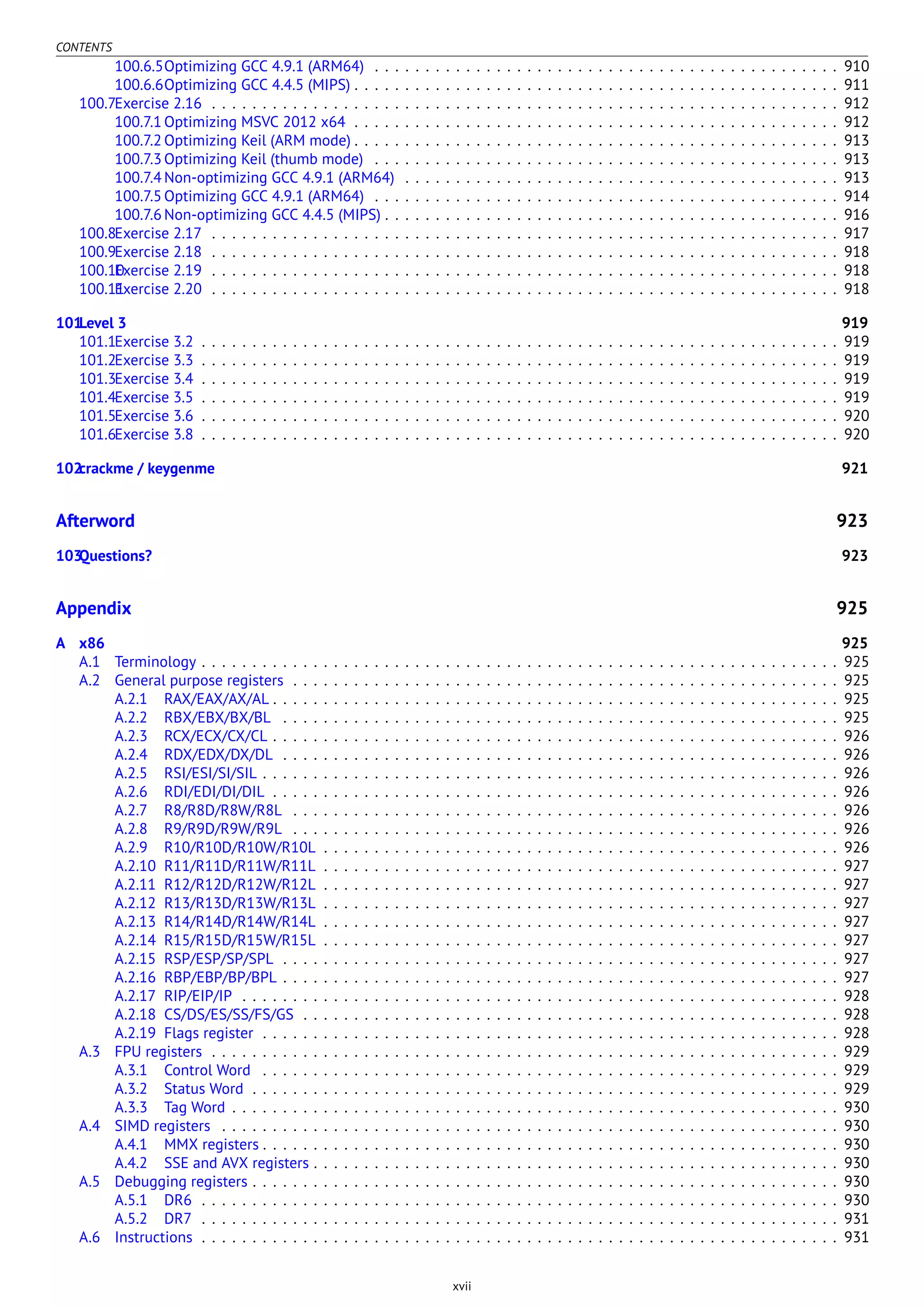 CONTENTS
100.6.5Optimizing GCC 4.9.1 (ARM64) . . . . . . . . . . . . . . . . . . . . . . . . . . . . . . . . . . . . . . . . . . . . . . 910
100.6.6Optimizing GCC 4.4.5 (MIPS) . . . . . . . . . . . . . . . . . . . . . . . . . . . . . . . . . . . . . . . . . . . . . . . . 911
100.7Exercise 2.16 . . . . . . . . . . . . . . . . . . . . . . . . . . . . . . . . . . . . . . . . . . . . . . . . . . . . . . . . . . . . . . 912
100.7.1 Optimizing MSVC 2012 x64 . . . . . . . . . . . . . . . . . . . . . . . . . . . . . . . . . . . . . . . . . . . . . . . . 912
100.7.2 Optimizing Keil (ARM mode) . . . . . . . . . . . . . . . . . . . . . . . . . . . . . . . . . . . . . . . . . . . . . . . . 913
100.7.3 Optimizing Keil (thumb mode) . . . . . . . . . . . . . . . . . . . . . . . . . . . . . . . . . . . . . . . . . . . . . . 913
100.7.4 Non-optimizing GCC 4.9.1 (ARM64) . . . . . . . . . . . . . . . . . . . . . . . . . . . . . . . . . . . . . . . . . . . 913
100.7.5 Optimizing GCC 4.9.1 (ARM64) . . . . . . . . . . . . . . . . . . . . . . . . . . . . . . . . . . . . . . . . . . . . . . 914
100.7.6 Non-optimizing GCC 4.4.5 (MIPS) . . . . . . . . . . . . . . . . . . . . . . . . . . . . . . . . . . . . . . . . . . . . . 916
100.8Exercise 2.17 . . . . . . . . . . . . . . . . . . . . . . . . . . . . . . . . . . . . . . . . . . . . . . . . . . . . . . . . . . . . . . 917
100.9Exercise 2.18 . . . . . . . . . . . . . . . . . . . . . . . . . . . . . . . . . . . . . . . . . . . . . . . . . . . . . . . . . . . . . . 918
100.10Exercise 2.19 . . . . . . . . . . . . . . . . . . . . . . . . . . . . . . . . . . . . . . . . . . . . . . . . . . . . . . . . . . . . . . 918
100.11Exercise 2.20 . . . . . . . . . . . . . . . . . . . . . . . . . . . . . . . . . . . . . . . . . . . . . . . . . . . . . . . . . . . . . . 918
101Level 3 919
101.1Exercise 3.2 . . . . . . . . . . . . . . . . . . . . . . . . . . . . . . . . . . . . . . . . . . . . . . . . . . . . . . . . . . . . . . . 919
101.2Exercise 3.3 . . . . . . . . . . . . . . . . . . . . . . . . . . . . . . . . . . . . . . . . . . . . . . . . . . . . . . . . . . . . . . . 919
101.3Exercise 3.4 . . . . . . . . . . . . . . . . . . . . . . . . . . . . . . . . . . . . . . . . . . . . . . . . . . . . . . . . . . . . . . . 919
101.4Exercise 3.5 . . . . . . . . . . . . . . . . . . . . . . . . . . . . . . . . . . . . . . . . . . . . . . . . . . . . . . . . . . . . . . . 919
101.5Exercise 3.6 . . . . . . . . . . . . . . . . . . . . . . . . . . . . . . . . . . . . . . . . . . . . . . . . . . . . . . . . . . . . . . . 920
101.6Exercise 3.8 . . . . . . . . . . . . . . . . . . . . . . . . . . . . . . . . . . . . . . . . . . . . . . . . . . . . . . . . . . . . . . . 920
102crackme / keygenme 921
Afterword 923
103Questions? 923
Appendix 925
A x86 925
A.1 Terminology . . . . . . . . . . . . . . . . . . . . . . . . . . . . . . . . . . . . . . . . . . . . . . . . . . . . . . . . . . . . . . . 925
A.2 General purpose registers . . . . . . . . . . . . . . . . . . . . . . . . . . . . . . . . . . . . . . . . . . . . . . . . . . . . . . 925
A.2.1 RAX/EAX/AX/AL . . . . . . . . . . . . . . . . . . . . . . . . . . . . . . . . . . . . . . . . . . . . . . . . . . . . . . . . 925
A.2.2 RBX/EBX/BX/BL . . . . . . . . . . . . . . . . . . . . . . . . . . . . . . . . . . . . . . . . . . . . . . . . . . . . . . . 925
A.2.3 RCX/ECX/CX/CL . . . . . . . . . . . . . . . . . . . . . . . . . . . . . . . . . . . . . . . . . . . . . . . . . . . . . . . . 926
A.2.4 RDX/EDX/DX/DL . . . . . . . . . . . . . . . . . . . . . . . . . . . . . . . . . . . . . . . . . . . . . . . . . . . . . . . 926
A.2.5 RSI/ESI/SI/SIL . . . . . . . . . . . . . . . . . . . . . . . . . . . . . . . . . . . . . . . . . . . . . . . . . . . . . . . . . 926
A.2.6 RDI/EDI/DI/DIL . . . . . . . . . . . . . . . . . . . . . . . . . . . . . . . . . . . . . . . . . . . . . . . . . . . . . . . . 926
A.2.7 R8/R8D/R8W/R8L . . . . . . . . . . . . . . . . . . . . . . . . . . . . . . . . . . . . . . . . . . . . . . . . . . . . . . 926
A.2.8 R9/R9D/R9W/R9L . . . . . . . . . . . . . . . . . . . . . . . . . . . . . . . . . . . . . . . . . . . . . . . . . . . . . . 926
A.2.9 R10/R10D/R10W/R10L . . . . . . . . . . . . . . . . . . . . . . . . . . . . . . . . . . . . . . . . . . . . . . . . . . . 926
A.2.10 R11/R11D/R11W/R11L . . . . . . . . . . . . . . . . . . . . . . . . . . . . . . . . . . . . . . . . . . . . . . . . . . . 927
A.2.11 R12/R12D/R12W/R12L . . . . . . . . . . . . . . . . . . . . . . . . . . . . . . . . . . . . . . . . . . . . . . . . . . . 927
A.2.12 R13/R13D/R13W/R13L . . . . . . . . . . . . . . . . . . . . . . . . . . . . . . . . . . . . . . . . . . . . . . . . . . . 927
A.2.13 R14/R14D/R14W/R14L . . . . . . . . . . . . . . . . . . . . . . . . . . . . . . . . . . . . . . . . . . . . . . . . . . . 927
A.2.14 R15/R15D/R15W/R15L . . . . . . . . . . . . . . . . . . . . . . . . . . . . . . . . . . . . . . . . . . . . . . . . . . . 927
A.2.15 RSP/ESP/SP/SPL . . . . . . . . . . . . . . . . . . . . . . . . . . . . . . . . . . . . . . . . . . . . . . . . . . . . . . . 927
A.2.16 RBP/EBP/BP/BPL . . . . . . . . . . . . . . . . . . . . . . . . . . . . . . . . . . . . . . . . . . . . . . . . . . . . . . . 927
A.2.17 RIP/EIP/IP . . . . . . . . . . . . . . . . . . . . . . . . . . . . . . . . . . . . . . . . . . . . . . . . . . . . . . . . . . . 928
A.2.18 CS/DS/ES/SS/FS/GS . . . . . . . . . . . . . . . . . . . . . . . . . . . . . . . . . . . . . . . . . . . . . . . . . . . . . 928
A.2.19 Flags register . . . . . . . . . . . . . . . . . . . . . . . . . . . . . . . . . . . . . . . . . . . . . . . . . . . . . . . . . 928
A.3 FPU registers . . . . . . . . . . . . . . . . . . . . . . . . . . . . . . . . . . . . . . . . . . . . . . . . . . . . . . . . . . . . . . 929
A.3.1 Control Word . . . . . . . . . . . . . . . . . . . . . . . . . . . . . . . . . . . . . . . . . . . . . . . . . . . . . . . . . 929
A.3.2 Status Word . . . . . . . . . . . . . . . . . . . . . . . . . . . . . . . . . . . . . . . . . . . . . . . . . . . . . . . . . . 929
A.3.3 Tag Word . . . . . . . . . . . . . . . . . . . . . . . . . . . . . . . . . . . . . . . . . . . . . . . . . . . . . . . . . . . . 930
A.4 SIMD registers . . . . . . . . . . . . . . . . . . . . . . . . . . . . . . . . . . . . . . . . . . . . . . . . . . . . . . . . . . . . . 930
A.4.1 MMX registers . . . . . . . . . . . . . . . . . . . . . . . . . . . . . . . . . . . . . . . . . . . . . . . . . . . . . . . . . 930
A.4.2 SSE and AVX registers . . . . . . . . . . . . . . . . . . . . . . . . . . . . . . . . . . . . . . . . . . . . . . . . . . . . 930
A.5 Debugging registers . . . . . . . . . . . . . . . . . . . . . . . . . . . . . . . . . . . . . . . . . . . . . . . . . . . . . . . . . . 930
A.5.1 DR6 . . . . . . . . . . . . . . . . . . . . . . . . . . . . . . . . . . . . . . . . . . . . . . . . . . . . . . . . . . . . . . . 930
A.5.2 DR7 . . . . . . . . . . . . . . . . . . . . . . . . . . . . . . . . . . . . . . . . . . . . . . . . . . . . . . . . . . . . . . . 931
A.6 Instructions . . . . . . . . . . . . . . . . . . . . . . . . . . . . . . . . . . . . . . . . . . . . . . . . . . . . . . . . . . . . . . . 931
xvii
 
