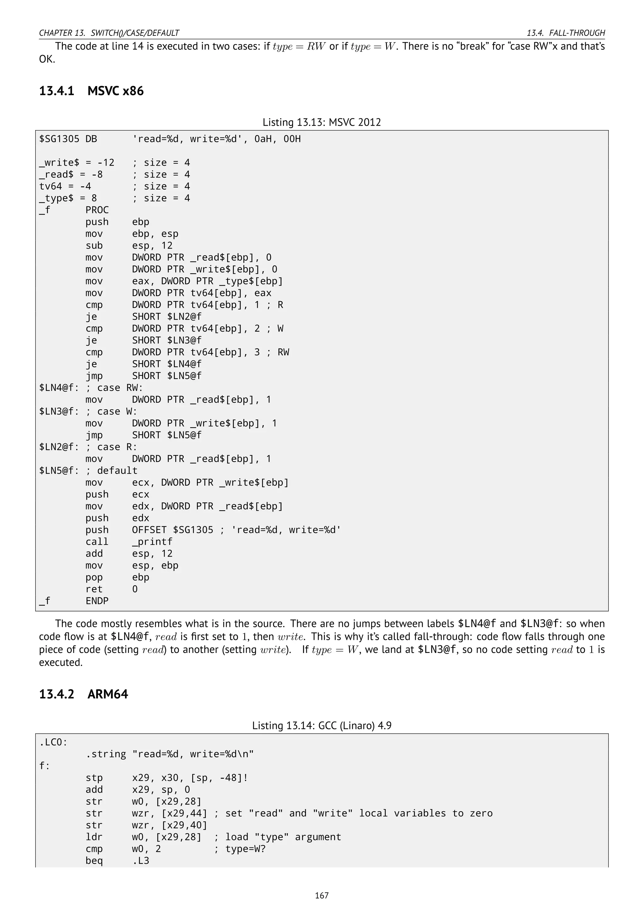 CHAPTER 13. SWITCH()/CASE/DEFAULT 13.4. FALL-THROUGH
The code at line 14 is executed in two cases: if type = RW or if type = W. There is no “break” for “case RW”x and that’s
OK.
13.4.1 MSVC x86
Listing 13.13: MSVC 2012
$SG1305 DB 'read=%d, write=%d', 0aH, 00H
_write$ = -12 ; size = 4
_read$ = -8 ; size = 4
tv64 = -4 ; size = 4
_type$ = 8 ; size = 4
_f PROC
push ebp
mov ebp, esp
sub esp, 12
mov DWORD PTR _read$[ebp], 0
mov DWORD PTR _write$[ebp], 0
mov eax, DWORD PTR _type$[ebp]
mov DWORD PTR tv64[ebp], eax
cmp DWORD PTR tv64[ebp], 1 ; R
je SHORT $LN2@f
cmp DWORD PTR tv64[ebp], 2 ; W
je SHORT $LN3@f
cmp DWORD PTR tv64[ebp], 3 ; RW
je SHORT $LN4@f
jmp SHORT $LN5@f
$LN4@f: ; case RW:
mov DWORD PTR _read$[ebp], 1
$LN3@f: ; case W:
mov DWORD PTR _write$[ebp], 1
jmp SHORT $LN5@f
$LN2@f: ; case R:
mov DWORD PTR _read$[ebp], 1
$LN5@f: ; default
mov ecx, DWORD PTR _write$[ebp]
push ecx
mov edx, DWORD PTR _read$[ebp]
push edx
push OFFSET $SG1305 ; 'read=%d, write=%d'
call _printf
add esp, 12
mov esp, ebp
pop ebp
ret 0
_f ENDP
The code mostly resembles what is in the source. There are no jumps between labels $LN4@f and $LN3@f: so when
code ﬂow is at $LN4@f, read is ﬁrst set to 1, then write. This is why it’s called fall-through: code ﬂow falls through one
piece of code (setting read) to another (setting write). If type = W, we land at $LN3@f, so no code setting read to 1 is
executed.
13.4.2 ARM64
Listing 13.14: GCC (Linaro) 4.9
.LC0:
.string "read=%d, write=%dn"
f:
stp x29, x30, [sp, -48]!
add x29, sp, 0
str w0, [x29,28]
str wzr, [x29,44] ; set "read" and "write" local variables to zero
str wzr, [x29,40]
ldr w0, [x29,28] ; load "type" argument
cmp w0, 2 ; type=W?
beq .L3
167
 