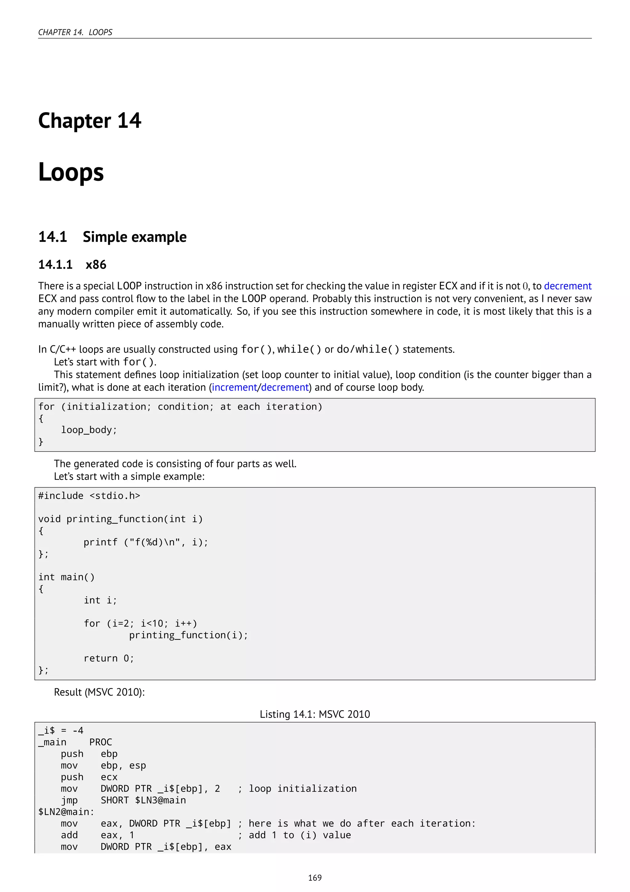CHAPTER 14. LOOPS
Chapter 14
Loops
14.1 Simple example
14.1.1 x86
There is a special LOOP instruction in x86 instruction set for checking the value in register ECX and if it is not 0, to decrement
ECX and pass control ﬂow to the label in the LOOP operand. Probably this instruction is not very convenient, as I never saw
any modern compiler emit it automatically. So, if you see this instruction somewhere in code, it is most likely that this is a
manually written piece of assembly code.
In C/C++ loops are usually constructed using for(), while() or do/while() statements.
Let’s start with for().
This statement deﬁnes loop initialization (set loop counter to initial value), loop condition (is the counter bigger than a
limit?), what is done at each iteration (increment/decrement) and of course loop body.
for (initialization; condition; at each iteration)
{
loop_body;
}
The generated code is consisting of four parts as well.
Let’s start with a simple example:
#include <stdio.h>
void printing_function(int i)
{
printf ("f(%d)n", i);
};
int main()
{
int i;
for (i=2; i<10; i++)
printing_function(i);
return 0;
};
Result (MSVC 2010):
Listing 14.1: MSVC 2010
_i$ = -4
_main PROC
push ebp
mov ebp, esp
push ecx
mov DWORD PTR _i$[ebp], 2 ; loop initialization
jmp SHORT $LN3@main
$LN2@main:
mov eax, DWORD PTR _i$[ebp] ; here is what we do after each iteration:
add eax, 1 ; add 1 to (i) value
mov DWORD PTR _i$[ebp], eax
169
 
