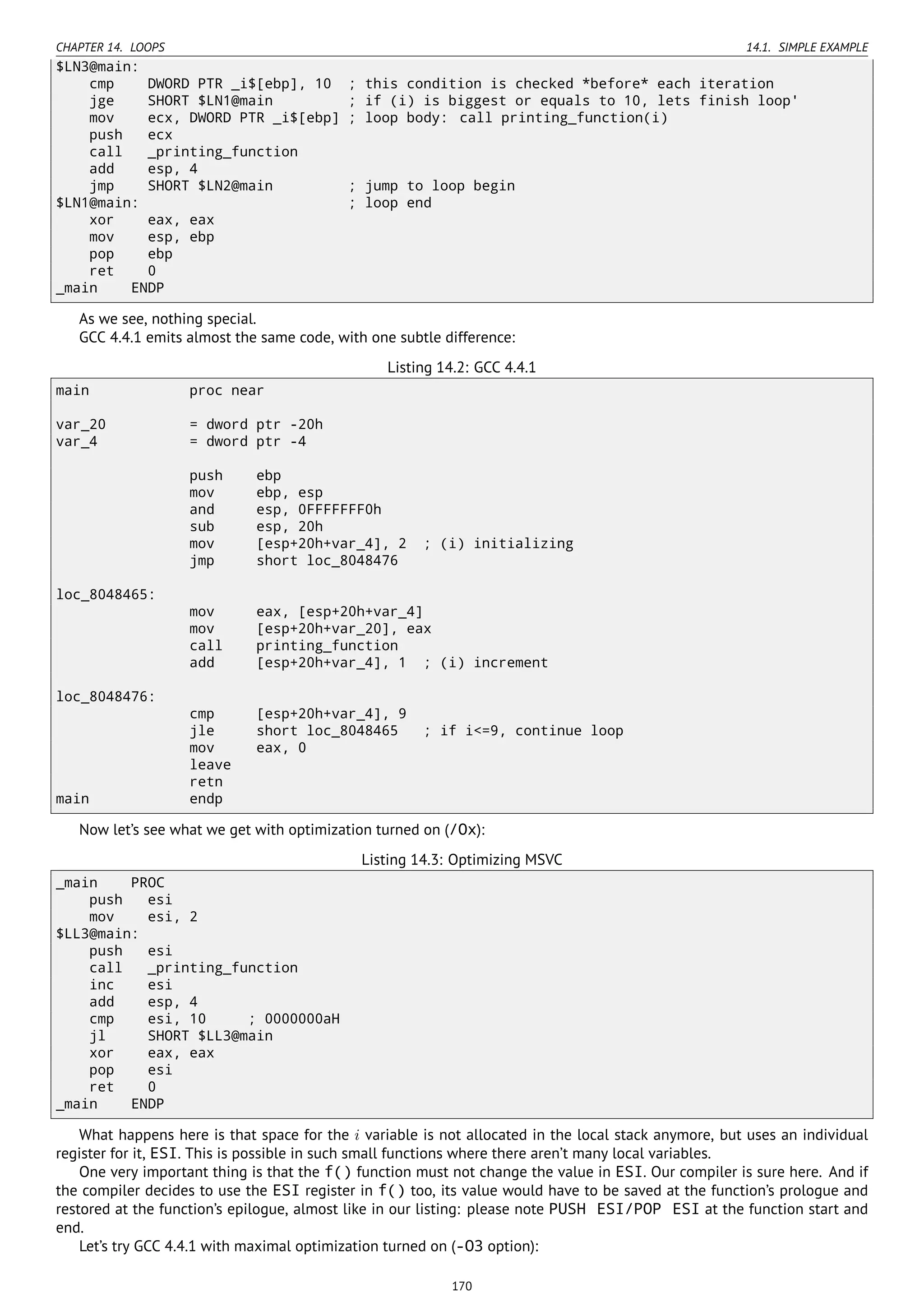 CHAPTER 14. LOOPS 14.1. SIMPLE EXAMPLE
$LN3@main:
cmp DWORD PTR _i$[ebp], 10 ; this condition is checked *before* each iteration
jge SHORT $LN1@main ; if (i) is biggest or equals to 10, lets finish loop'
mov ecx, DWORD PTR _i$[ebp] ; loop body: call printing_function(i)
push ecx
call _printing_function
add esp, 4
jmp SHORT $LN2@main ; jump to loop begin
$LN1@main: ; loop end
xor eax, eax
mov esp, ebp
pop ebp
ret 0
_main ENDP
As we see, nothing special.
GCC 4.4.1 emits almost the same code, with one subtle difference:
Listing 14.2: GCC 4.4.1
main proc near
var_20 = dword ptr -20h
var_4 = dword ptr -4
push ebp
mov ebp, esp
and esp, 0FFFFFFF0h
sub esp, 20h
mov [esp+20h+var_4], 2 ; (i) initializing
jmp short loc_8048476
loc_8048465:
mov eax, [esp+20h+var_4]
mov [esp+20h+var_20], eax
call printing_function
add [esp+20h+var_4], 1 ; (i) increment
loc_8048476:
cmp [esp+20h+var_4], 9
jle short loc_8048465 ; if i<=9, continue loop
mov eax, 0
leave
retn
main endp
Now let’s see what we get with optimization turned on (/Ox):
Listing 14.3: Optimizing MSVC
_main PROC
push esi
mov esi, 2
$LL3@main:
push esi
call _printing_function
inc esi
add esp, 4
cmp esi, 10 ; 0000000aH
jl SHORT $LL3@main
xor eax, eax
pop esi
ret 0
_main ENDP
What happens here is that space for the i variable is not allocated in the local stack anymore, but uses an individual
register for it, ESI. This is possible in such small functions where there aren’t many local variables.
One very important thing is that the f() function must not change the value in ESI. Our compiler is sure here. And if
the compiler decides to use the ESI register in f() too, its value would have to be saved at the function’s prologue and
restored at the function’s epilogue, almost like in our listing: please note PUSH ESI/POP ESI at the function start and
end.
Let’s try GCC 4.4.1 with maximal optimization turned on (-O3 option):
170
 
