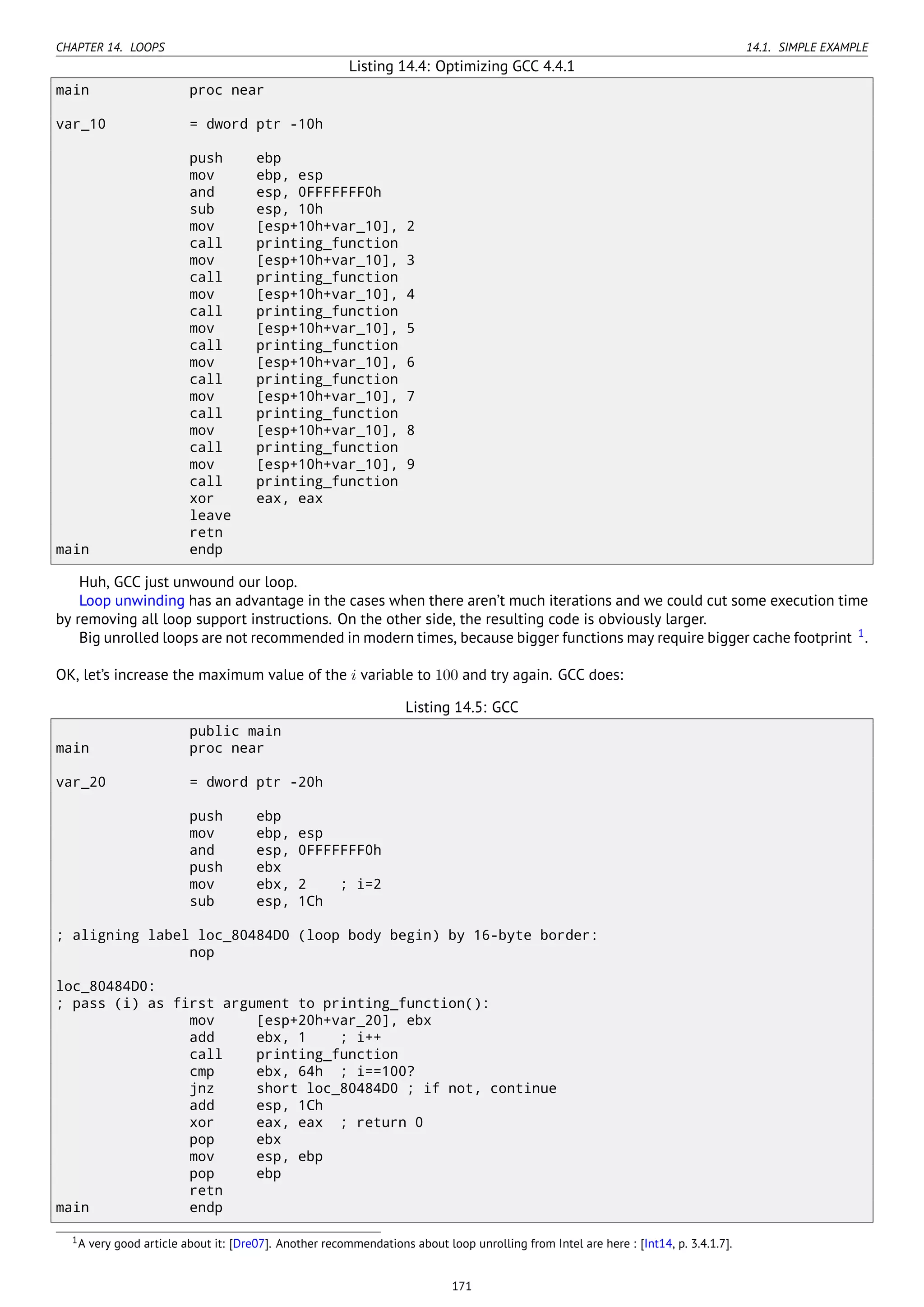 CHAPTER 14. LOOPS 14.1. SIMPLE EXAMPLE
Listing 14.4: Optimizing GCC 4.4.1
main proc near
var_10 = dword ptr -10h
push ebp
mov ebp, esp
and esp, 0FFFFFFF0h
sub esp, 10h
mov [esp+10h+var_10], 2
call printing_function
mov [esp+10h+var_10], 3
call printing_function
mov [esp+10h+var_10], 4
call printing_function
mov [esp+10h+var_10], 5
call printing_function
mov [esp+10h+var_10], 6
call printing_function
mov [esp+10h+var_10], 7
call printing_function
mov [esp+10h+var_10], 8
call printing_function
mov [esp+10h+var_10], 9
call printing_function
xor eax, eax
leave
retn
main endp
Huh, GCC just unwound our loop.
Loop unwinding has an advantage in the cases when there aren’t much iterations and we could cut some execution time
by removing all loop support instructions. On the other side, the resulting code is obviously larger.
Big unrolled loops are not recommended in modern times, because bigger functions may require bigger cache footprint 1
.
OK, let’s increase the maximum value of the i variable to 100 and try again. GCC does:
Listing 14.5: GCC
public main
main proc near
var_20 = dword ptr -20h
push ebp
mov ebp, esp
and esp, 0FFFFFFF0h
push ebx
mov ebx, 2 ; i=2
sub esp, 1Ch
; aligning label loc_80484D0 (loop body begin) by 16-byte border:
nop
loc_80484D0:
; pass (i) as first argument to printing_function():
mov [esp+20h+var_20], ebx
add ebx, 1 ; i++
call printing_function
cmp ebx, 64h ; i==100?
jnz short loc_80484D0 ; if not, continue
add esp, 1Ch
xor eax, eax ; return 0
pop ebx
mov esp, ebp
pop ebp
retn
main endp
1A very good article about it: [Dre07]. Another recommendations about loop unrolling from Intel are here : [Int14, p. 3.4.1.7].
171
 