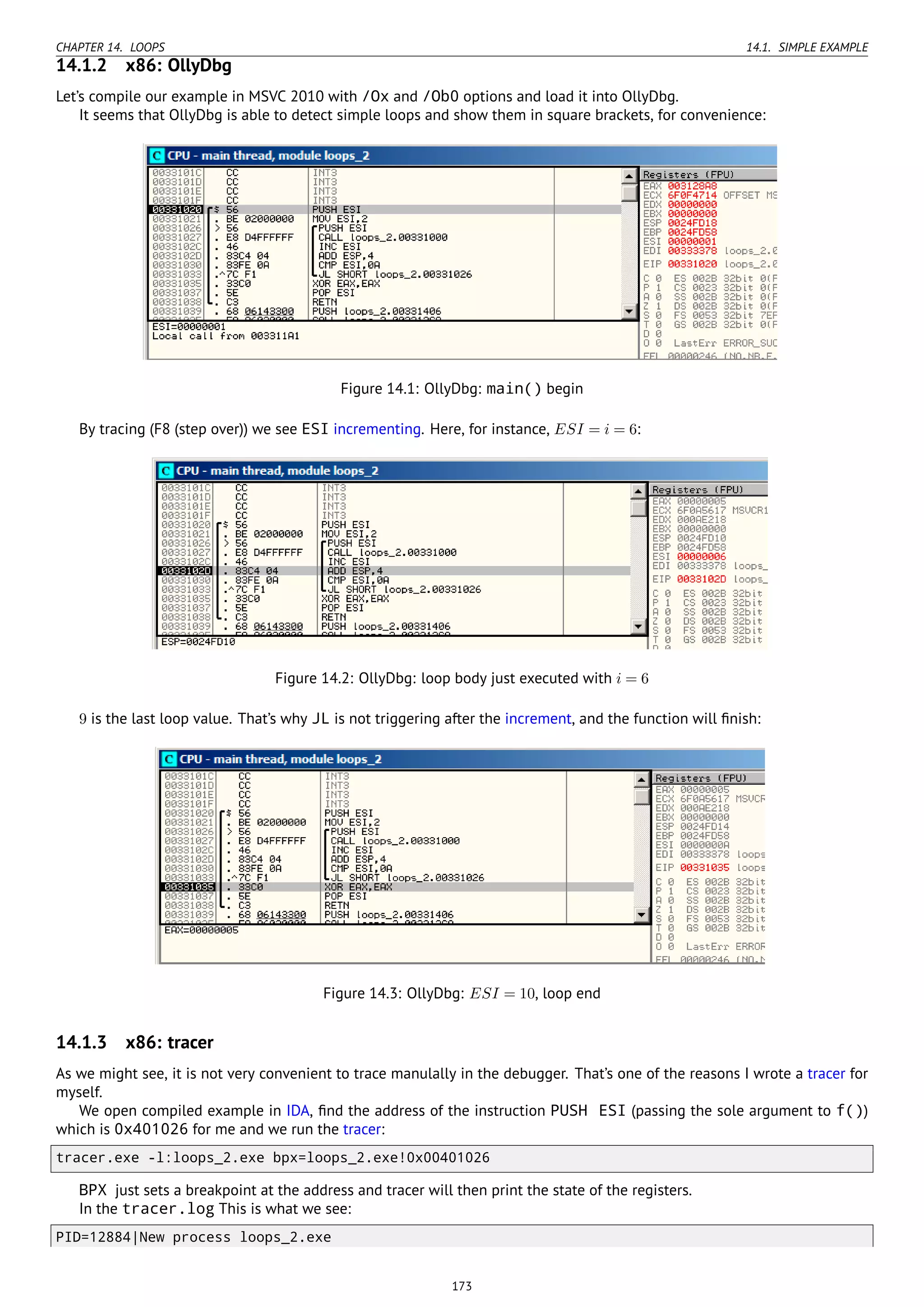 CHAPTER 14. LOOPS 14.1. SIMPLE EXAMPLE
14.1.2 x86: OllyDbg
Let’s compile our example in MSVC 2010 with /Ox and /Ob0 options and load it into OllyDbg.
It seems that OllyDbg is able to detect simple loops and show them in square brackets, for convenience:
Figure 14.1: OllyDbg: main() begin
By tracing (F8 (step over)) we see ESI incrementing. Here, for instance, ESI = i = 6:
Figure 14.2: OllyDbg: loop body just executed with i = 6
9 is the last loop value. That’s why JL is not triggering after the increment, and the function will ﬁnish:
Figure 14.3: OllyDbg: ESI = 10, loop end
14.1.3 x86: tracer
As we might see, it is not very convenient to trace manulally in the debugger. That’s one of the reasons I wrote a tracer for
myself.
We open compiled example in IDA, ﬁnd the address of the instruction PUSH ESI (passing the sole argument to f())
which is 0x401026 for me and we run the tracer:
tracer.exe -l:loops_2.exe bpx=loops_2.exe!0x00401026
BPX just sets a breakpoint at the address and tracer will then print the state of the registers.
In the tracer.log This is what we see:
PID=12884|New process loops_2.exe
173
 