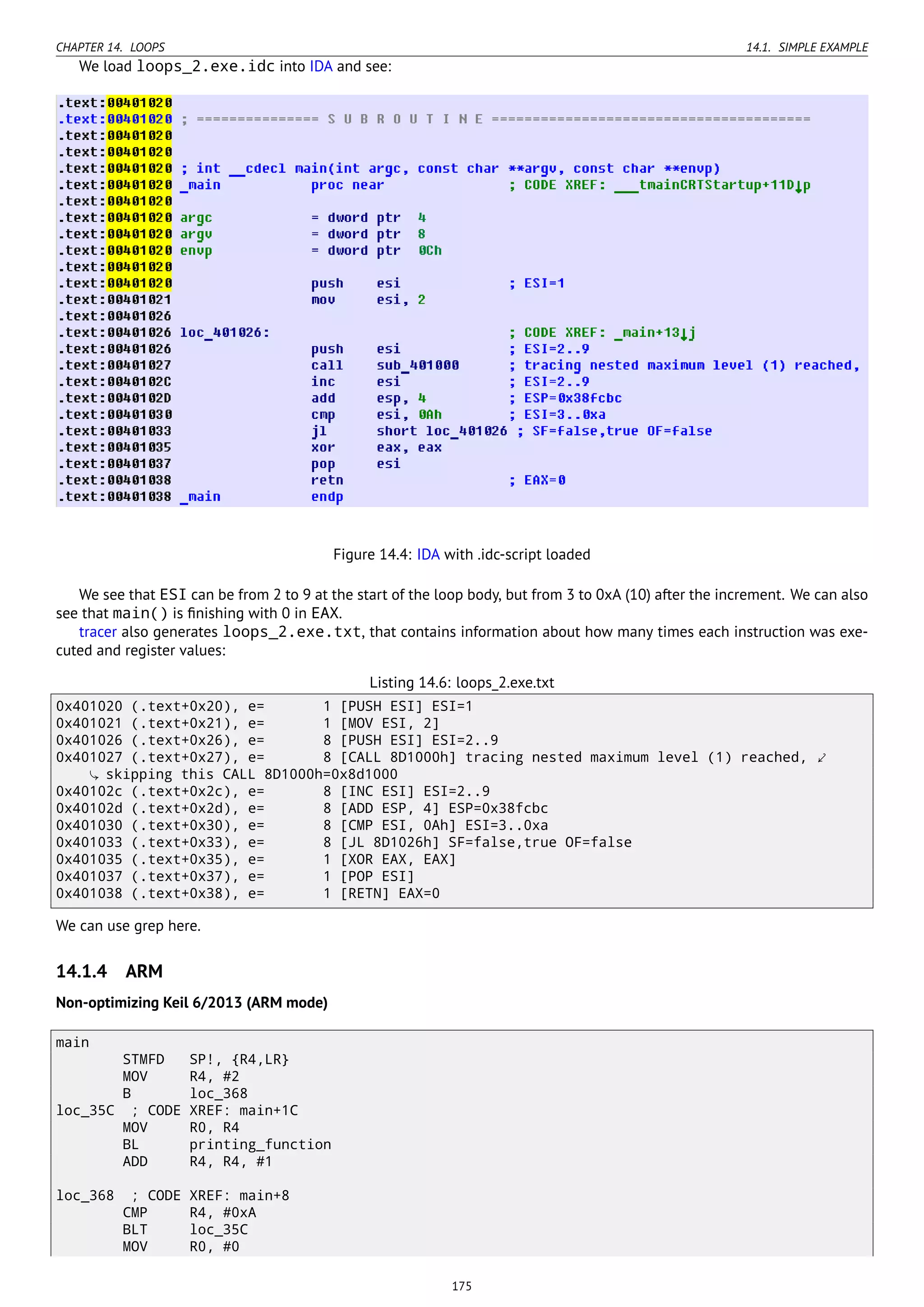 CHAPTER 14. LOOPS 14.1. SIMPLE EXAMPLE
We load loops_2.exe.idc into IDA and see:
Figure 14.4: IDA with .idc-script loaded
We see that ESI can be from 2 to 9 at the start of the loop body, but from 3 to 0xA (10) after the increment. We can also
see that main() is ﬁnishing with 0 in EAX.
tracer also generates loops_2.exe.txt, that contains information about how many times each instruction was exe-
cuted and register values:
Listing 14.6: loops_2.exe.txt
0x401020 (.text+0x20), e= 1 [PUSH ESI] ESI=1
0x401021 (.text+0x21), e= 1 [MOV ESI, 2]
0x401026 (.text+0x26), e= 8 [PUSH ESI] ESI=2..9
0x401027 (.text+0x27), e= 8 [CALL 8D1000h] tracing nested maximum level (1) reached, ⤦
skipping this CALL 8D1000h=0x8d1000
0x40102c (.text+0x2c), e= 8 [INC ESI] ESI=2..9
0x40102d (.text+0x2d), e= 8 [ADD ESP, 4] ESP=0x38fcbc
0x401030 (.text+0x30), e= 8 [CMP ESI, 0Ah] ESI=3..0xa
0x401033 (.text+0x33), e= 8 [JL 8D1026h] SF=false,true OF=false
0x401035 (.text+0x35), e= 1 [XOR EAX, EAX]
0x401037 (.text+0x37), e= 1 [POP ESI]
0x401038 (.text+0x38), e= 1 [RETN] EAX=0
We can use grep here.
14.1.4 ARM
Non-optimizing Keil 6/2013 (ARM mode)
main
STMFD SP!, {R4,LR}
MOV R4, #2
B loc_368
loc_35C ; CODE XREF: main+1C
MOV R0, R4
BL printing_function
ADD R4, R4, #1
loc_368 ; CODE XREF: main+8
CMP R4, #0xA
BLT loc_35C
MOV R0, #0
175
 