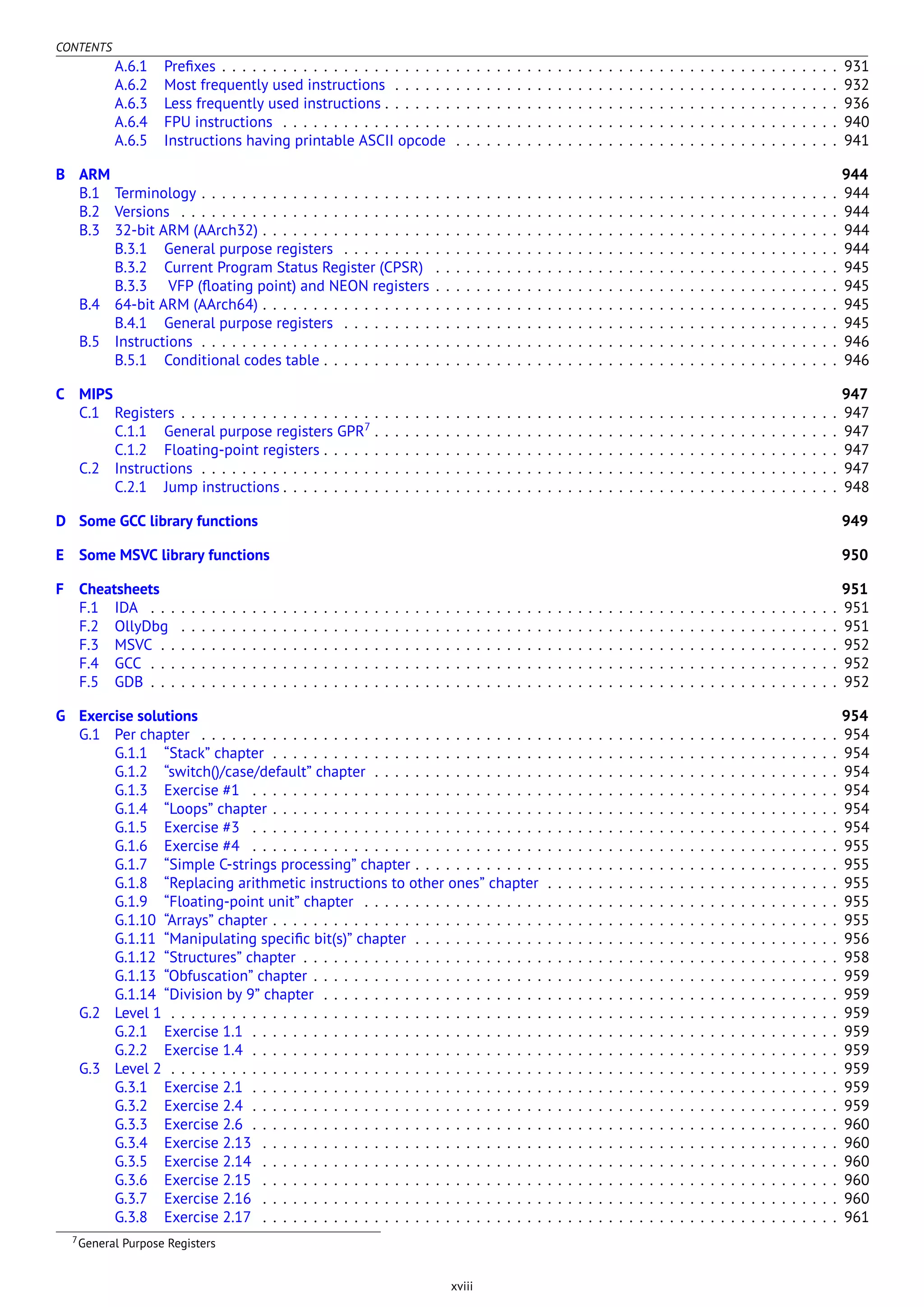 CONTENTS
A.6.1 Preﬁxes . . . . . . . . . . . . . . . . . . . . . . . . . . . . . . . . . . . . . . . . . . . . . . . . . . . . . . . . . . . . . 931
A.6.2 Most frequently used instructions . . . . . . . . . . . . . . . . . . . . . . . . . . . . . . . . . . . . . . . . . . . . 932
A.6.3 Less frequently used instructions . . . . . . . . . . . . . . . . . . . . . . . . . . . . . . . . . . . . . . . . . . . . . 936
A.6.4 FPU instructions . . . . . . . . . . . . . . . . . . . . . . . . . . . . . . . . . . . . . . . . . . . . . . . . . . . . . . . 940
A.6.5 Instructions having printable ASCII opcode . . . . . . . . . . . . . . . . . . . . . . . . . . . . . . . . . . . . . . 941
B ARM 944
B.1 Terminology . . . . . . . . . . . . . . . . . . . . . . . . . . . . . . . . . . . . . . . . . . . . . . . . . . . . . . . . . . . . . . . 944
B.2 Versions . . . . . . . . . . . . . . . . . . . . . . . . . . . . . . . . . . . . . . . . . . . . . . . . . . . . . . . . . . . . . . . . . 944
B.3 32-bit ARM (AArch32) . . . . . . . . . . . . . . . . . . . . . . . . . . . . . . . . . . . . . . . . . . . . . . . . . . . . . . . . . 944
B.3.1 General purpose registers . . . . . . . . . . . . . . . . . . . . . . . . . . . . . . . . . . . . . . . . . . . . . . . . . 944
B.3.2 Current Program Status Register (CPSR) . . . . . . . . . . . . . . . . . . . . . . . . . . . . . . . . . . . . . . . . 945
B.3.3 VFP (ﬂoating point) and NEON registers . . . . . . . . . . . . . . . . . . . . . . . . . . . . . . . . . . . . . . . . 945
B.4 64-bit ARM (AArch64) . . . . . . . . . . . . . . . . . . . . . . . . . . . . . . . . . . . . . . . . . . . . . . . . . . . . . . . . . 945
B.4.1 General purpose registers . . . . . . . . . . . . . . . . . . . . . . . . . . . . . . . . . . . . . . . . . . . . . . . . . 945
B.5 Instructions . . . . . . . . . . . . . . . . . . . . . . . . . . . . . . . . . . . . . . . . . . . . . . . . . . . . . . . . . . . . . . . 946
B.5.1 Conditional codes table . . . . . . . . . . . . . . . . . . . . . . . . . . . . . . . . . . . . . . . . . . . . . . . . . . . 946
C MIPS 947
C.1 Registers . . . . . . . . . . . . . . . . . . . . . . . . . . . . . . . . . . . . . . . . . . . . . . . . . . . . . . . . . . . . . . . . . 947
C.1.1 General purpose registers GPR7
. . . . . . . . . . . . . . . . . . . . . . . . . . . . . . . . . . . . . . . . . . . . . . 947
C.1.2 Floating-point registers . . . . . . . . . . . . . . . . . . . . . . . . . . . . . . . . . . . . . . . . . . . . . . . . . . . 947
C.2 Instructions . . . . . . . . . . . . . . . . . . . . . . . . . . . . . . . . . . . . . . . . . . . . . . . . . . . . . . . . . . . . . . . 947
C.2.1 Jump instructions . . . . . . . . . . . . . . . . . . . . . . . . . . . . . . . . . . . . . . . . . . . . . . . . . . . . . . . 948
D Some GCC library functions 949
E Some MSVC library functions 950
F Cheatsheets 951
F.1 IDA . . . . . . . . . . . . . . . . . . . . . . . . . . . . . . . . . . . . . . . . . . . . . . . . . . . . . . . . . . . . . . . . . . . . 951
F.2 OllyDbg . . . . . . . . . . . . . . . . . . . . . . . . . . . . . . . . . . . . . . . . . . . . . . . . . . . . . . . . . . . . . . . . . 951
F.3 MSVC . . . . . . . . . . . . . . . . . . . . . . . . . . . . . . . . . . . . . . . . . . . . . . . . . . . . . . . . . . . . . . . . . . . 952
F.4 GCC . . . . . . . . . . . . . . . . . . . . . . . . . . . . . . . . . . . . . . . . . . . . . . . . . . . . . . . . . . . . . . . . . . . . 952
F.5 GDB . . . . . . . . . . . . . . . . . . . . . . . . . . . . . . . . . . . . . . . . . . . . . . . . . . . . . . . . . . . . . . . . . . . . 952
G Exercise solutions 954
G.1 Per chapter . . . . . . . . . . . . . . . . . . . . . . . . . . . . . . . . . . . . . . . . . . . . . . . . . . . . . . . . . . . . . . . 954
G.1.1 “Stack” chapter . . . . . . . . . . . . . . . . . . . . . . . . . . . . . . . . . . . . . . . . . . . . . . . . . . . . . . . . 954
G.1.2 “switch()/case/default” chapter . . . . . . . . . . . . . . . . . . . . . . . . . . . . . . . . . . . . . . . . . . . . . . 954
G.1.3 Exercise #1 . . . . . . . . . . . . . . . . . . . . . . . . . . . . . . . . . . . . . . . . . . . . . . . . . . . . . . . . . . 954
G.1.4 “Loops” chapter . . . . . . . . . . . . . . . . . . . . . . . . . . . . . . . . . . . . . . . . . . . . . . . . . . . . . . . . 954
G.1.5 Exercise #3 . . . . . . . . . . . . . . . . . . . . . . . . . . . . . . . . . . . . . . . . . . . . . . . . . . . . . . . . . . 954
G.1.6 Exercise #4 . . . . . . . . . . . . . . . . . . . . . . . . . . . . . . . . . . . . . . . . . . . . . . . . . . . . . . . . . . 955
G.1.7 “Simple C-strings processing” chapter . . . . . . . . . . . . . . . . . . . . . . . . . . . . . . . . . . . . . . . . . . 955
G.1.8 “Replacing arithmetic instructions to other ones” chapter . . . . . . . . . . . . . . . . . . . . . . . . . . . . . 955
G.1.9 “Floating-point unit” chapter . . . . . . . . . . . . . . . . . . . . . . . . . . . . . . . . . . . . . . . . . . . . . . . 955
G.1.10 “Arrays” chapter . . . . . . . . . . . . . . . . . . . . . . . . . . . . . . . . . . . . . . . . . . . . . . . . . . . . . . . . 955
G.1.11 “Manipulating speciﬁc bit(s)” chapter . . . . . . . . . . . . . . . . . . . . . . . . . . . . . . . . . . . . . . . . . . 956
G.1.12 “Structures” chapter . . . . . . . . . . . . . . . . . . . . . . . . . . . . . . . . . . . . . . . . . . . . . . . . . . . . . 958
G.1.13 “Obfuscation” chapter . . . . . . . . . . . . . . . . . . . . . . . . . . . . . . . . . . . . . . . . . . . . . . . . . . . . 959
G.1.14 “Division by 9” chapter . . . . . . . . . . . . . . . . . . . . . . . . . . . . . . . . . . . . . . . . . . . . . . . . . . . 959
G.2 Level 1 . . . . . . . . . . . . . . . . . . . . . . . . . . . . . . . . . . . . . . . . . . . . . . . . . . . . . . . . . . . . . . . . . . 959
G.2.1 Exercise 1.1 . . . . . . . . . . . . . . . . . . . . . . . . . . . . . . . . . . . . . . . . . . . . . . . . . . . . . . . . . . 959
G.2.2 Exercise 1.4 . . . . . . . . . . . . . . . . . . . . . . . . . . . . . . . . . . . . . . . . . . . . . . . . . . . . . . . . . . 959
G.3 Level 2 . . . . . . . . . . . . . . . . . . . . . . . . . . . . . . . . . . . . . . . . . . . . . . . . . . . . . . . . . . . . . . . . . . 959
G.3.1 Exercise 2.1 . . . . . . . . . . . . . . . . . . . . . . . . . . . . . . . . . . . . . . . . . . . . . . . . . . . . . . . . . . 959
G.3.2 Exercise 2.4 . . . . . . . . . . . . . . . . . . . . . . . . . . . . . . . . . . . . . . . . . . . . . . . . . . . . . . . . . . 959
G.3.3 Exercise 2.6 . . . . . . . . . . . . . . . . . . . . . . . . . . . . . . . . . . . . . . . . . . . . . . . . . . . . . . . . . . 960
G.3.4 Exercise 2.13 . . . . . . . . . . . . . . . . . . . . . . . . . . . . . . . . . . . . . . . . . . . . . . . . . . . . . . . . . 960
G.3.5 Exercise 2.14 . . . . . . . . . . . . . . . . . . . . . . . . . . . . . . . . . . . . . . . . . . . . . . . . . . . . . . . . . 960
G.3.6 Exercise 2.15 . . . . . . . . . . . . . . . . . . . . . . . . . . . . . . . . . . . . . . . . . . . . . . . . . . . . . . . . . 960
G.3.7 Exercise 2.16 . . . . . . . . . . . . . . . . . . . . . . . . . . . . . . . . . . . . . . . . . . . . . . . . . . . . . . . . . 960
G.3.8 Exercise 2.17 . . . . . . . . . . . . . . . . . . . . . . . . . . . . . . . . . . . . . . . . . . . . . . . . . . . . . . . . . 961
7General Purpose Registers
xviii
 