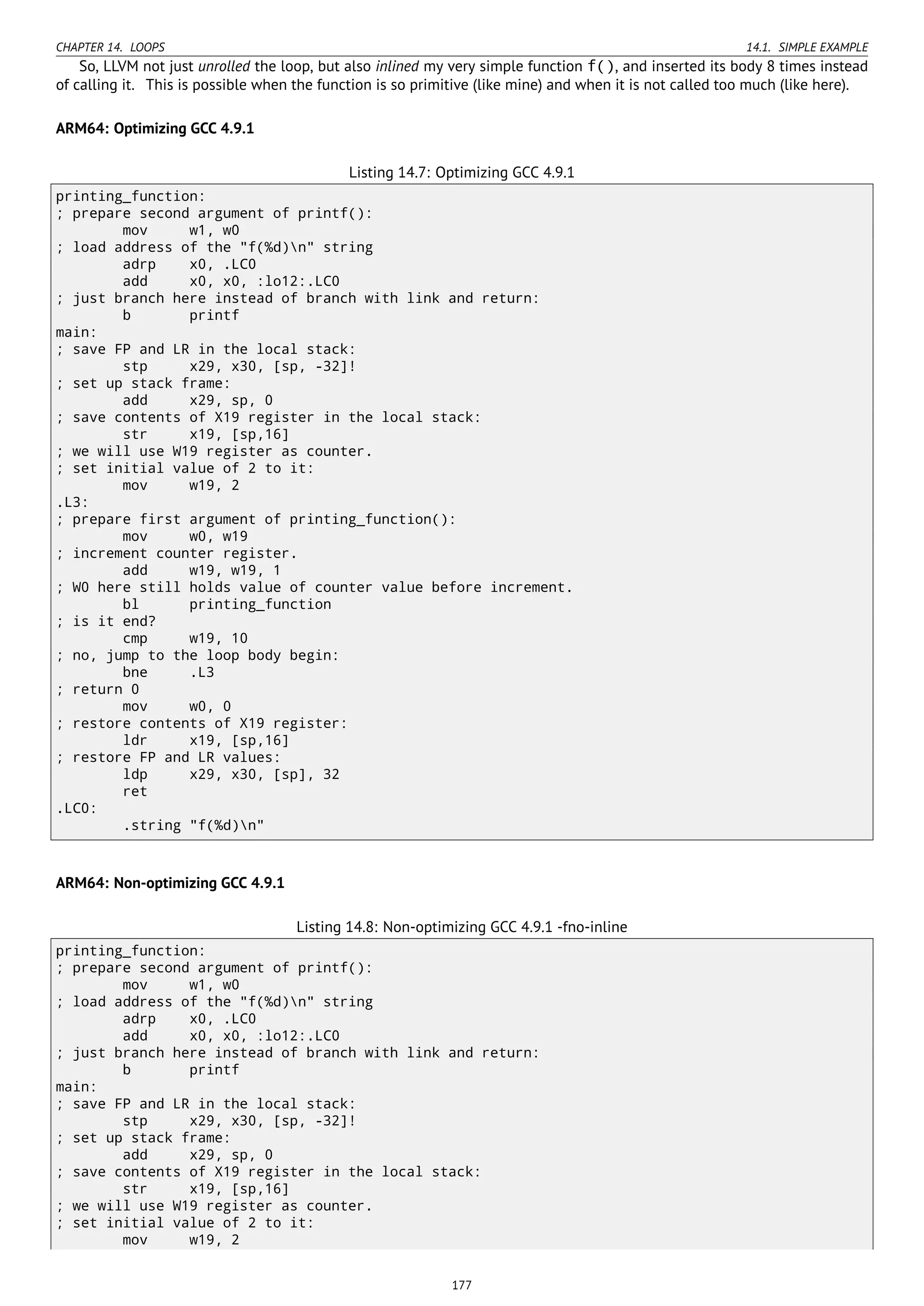 CHAPTER 14. LOOPS 14.1. SIMPLE EXAMPLE
So, LLVM not just unrolled the loop, but also inlined my very simple function f(), and inserted its body 8 times instead
of calling it. This is possible when the function is so primitive (like mine) and when it is not called too much (like here).
ARM64: Optimizing GCC 4.9.1
Listing 14.7: Optimizing GCC 4.9.1
printing_function:
; prepare second argument of printf():
mov w1, w0
; load address of the "f(%d)n" string
adrp x0, .LC0
add x0, x0, :lo12:.LC0
; just branch here instead of branch with link and return:
b printf
main:
; save FP and LR in the local stack:
stp x29, x30, [sp, -32]!
; set up stack frame:
add x29, sp, 0
; save contents of X19 register in the local stack:
str x19, [sp,16]
; we will use W19 register as counter.
; set initial value of 2 to it:
mov w19, 2
.L3:
; prepare first argument of printing_function():
mov w0, w19
; increment counter register.
add w19, w19, 1
; W0 here still holds value of counter value before increment.
bl printing_function
; is it end?
cmp w19, 10
; no, jump to the loop body begin:
bne .L3
; return 0
mov w0, 0
; restore contents of X19 register:
ldr x19, [sp,16]
; restore FP and LR values:
ldp x29, x30, [sp], 32
ret
.LC0:
.string "f(%d)n"
ARM64: Non-optimizing GCC 4.9.1
Listing 14.8: Non-optimizing GCC 4.9.1 -fno-inline
printing_function:
; prepare second argument of printf():
mov w1, w0
; load address of the "f(%d)n" string
adrp x0, .LC0
add x0, x0, :lo12:.LC0
; just branch here instead of branch with link and return:
b printf
main:
; save FP and LR in the local stack:
stp x29, x30, [sp, -32]!
; set up stack frame:
add x29, sp, 0
; save contents of X19 register in the local stack:
str x19, [sp,16]
; we will use W19 register as counter.
; set initial value of 2 to it:
mov w19, 2
177
 