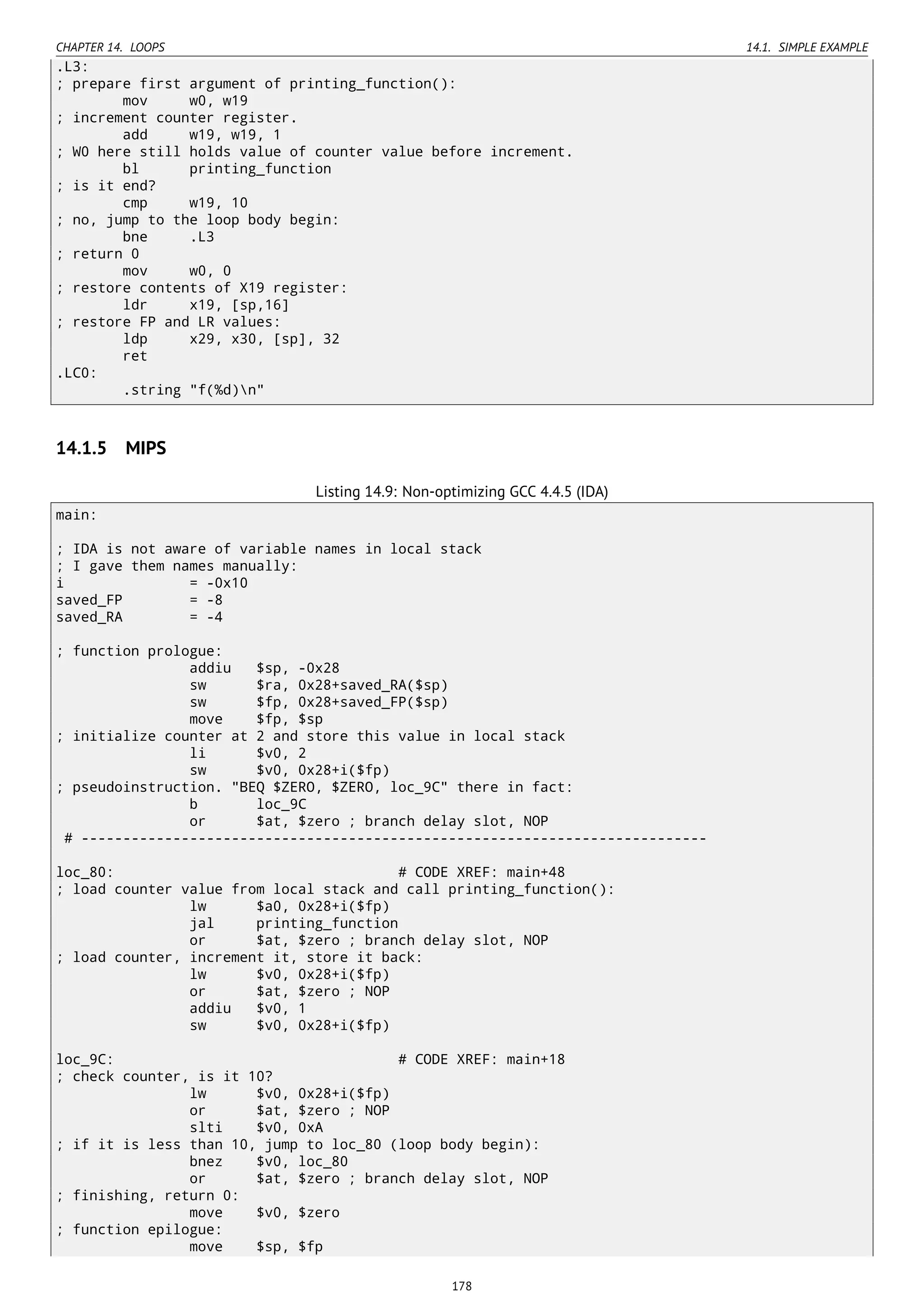 CHAPTER 14. LOOPS 14.1. SIMPLE EXAMPLE
.L3:
; prepare first argument of printing_function():
mov w0, w19
; increment counter register.
add w19, w19, 1
; W0 here still holds value of counter value before increment.
bl printing_function
; is it end?
cmp w19, 10
; no, jump to the loop body begin:
bne .L3
; return 0
mov w0, 0
; restore contents of X19 register:
ldr x19, [sp,16]
; restore FP and LR values:
ldp x29, x30, [sp], 32
ret
.LC0:
.string "f(%d)n"
14.1.5 MIPS
Listing 14.9: Non-optimizing GCC 4.4.5 (IDA)
main:
; IDA is not aware of variable names in local stack
; I gave them names manually:
i = -0x10
saved_FP = -8
saved_RA = -4
; function prologue:
addiu $sp, -0x28
sw $ra, 0x28+saved_RA($sp)
sw $fp, 0x28+saved_FP($sp)
move $fp, $sp
; initialize counter at 2 and store this value in local stack
li $v0, 2
sw $v0, 0x28+i($fp)
; pseudoinstruction. "BEQ $ZERO, $ZERO, loc_9C" there in fact:
b loc_9C
or $at, $zero ; branch delay slot, NOP
# ---------------------------------------------------------------------------
loc_80: # CODE XREF: main+48
; load counter value from local stack and call printing_function():
lw $a0, 0x28+i($fp)
jal printing_function
or $at, $zero ; branch delay slot, NOP
; load counter, increment it, store it back:
lw $v0, 0x28+i($fp)
or $at, $zero ; NOP
addiu $v0, 1
sw $v0, 0x28+i($fp)
loc_9C: # CODE XREF: main+18
; check counter, is it 10?
lw $v0, 0x28+i($fp)
or $at, $zero ; NOP
slti $v0, 0xA
; if it is less than 10, jump to loc_80 (loop body begin):
bnez $v0, loc_80
or $at, $zero ; branch delay slot, NOP
; finishing, return 0:
move $v0, $zero
; function epilogue:
move $sp, $fp
178
 