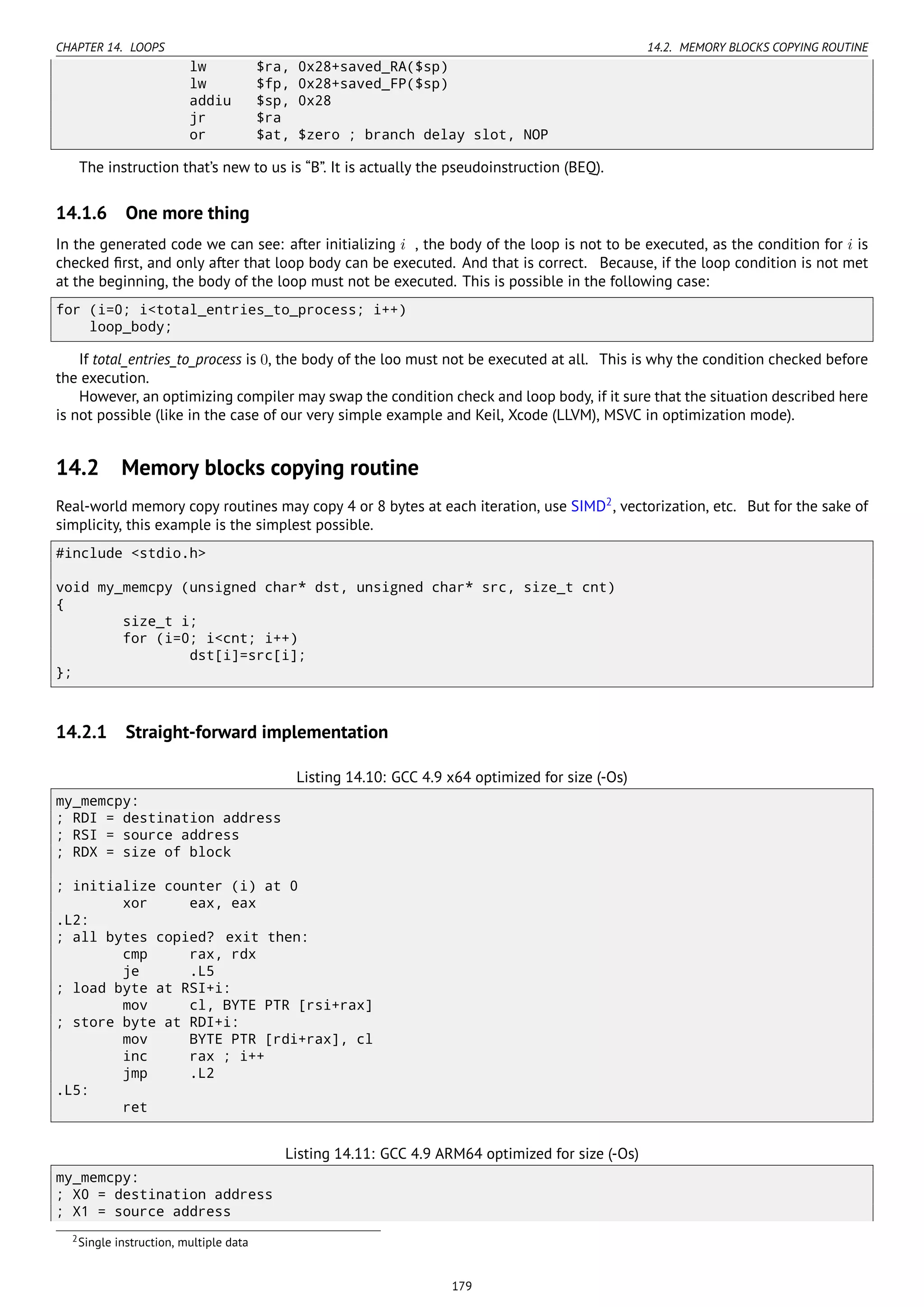 CHAPTER 14. LOOPS 14.2. MEMORY BLOCKS COPYING ROUTINE
lw $ra, 0x28+saved_RA($sp)
lw $fp, 0x28+saved_FP($sp)
addiu $sp, 0x28
jr $ra
or $at, $zero ; branch delay slot, NOP
The instruction that’s new to us is “B”. It is actually the pseudoinstruction (BEQ).
14.1.6 One more thing
In the generated code we can see: after initializing i , the body of the loop is not to be executed, as the condition for i is
checked ﬁrst, and only after that loop body can be executed. And that is correct. Because, if the loop condition is not met
at the beginning, the body of the loop must not be executed. This is possible in the following case:
for (i=0; i<total_entries_to_process; i++)
loop_body;
If total_entries_to_process is 0, the body of the loo must not be executed at all. This is why the condition checked before
the execution.
However, an optimizing compiler may swap the condition check and loop body, if it sure that the situation described here
is not possible (like in the case of our very simple example and Keil, Xcode (LLVM), MSVC in optimization mode).
14.2 Memory blocks copying routine
Real-world memory copy routines may copy 4 or 8 bytes at each iteration, use SIMD2
, vectorization, etc. But for the sake of
simplicity, this example is the simplest possible.
#include <stdio.h>
void my_memcpy (unsigned char* dst, unsigned char* src, size_t cnt)
{
size_t i;
for (i=0; i<cnt; i++)
dst[i]=src[i];
};
14.2.1 Straight-forward implementation
Listing 14.10: GCC 4.9 x64 optimized for size (-Os)
my_memcpy:
; RDI = destination address
; RSI = source address
; RDX = size of block
; initialize counter (i) at 0
xor eax, eax
.L2:
; all bytes copied? exit then:
cmp rax, rdx
je .L5
; load byte at RSI+i:
mov cl, BYTE PTR [rsi+rax]
; store byte at RDI+i:
mov BYTE PTR [rdi+rax], cl
inc rax ; i++
jmp .L2
.L5:
ret
Listing 14.11: GCC 4.9 ARM64 optimized for size (-Os)
my_memcpy:
; X0 = destination address
; X1 = source address
2Single instruction, multiple data
179
 