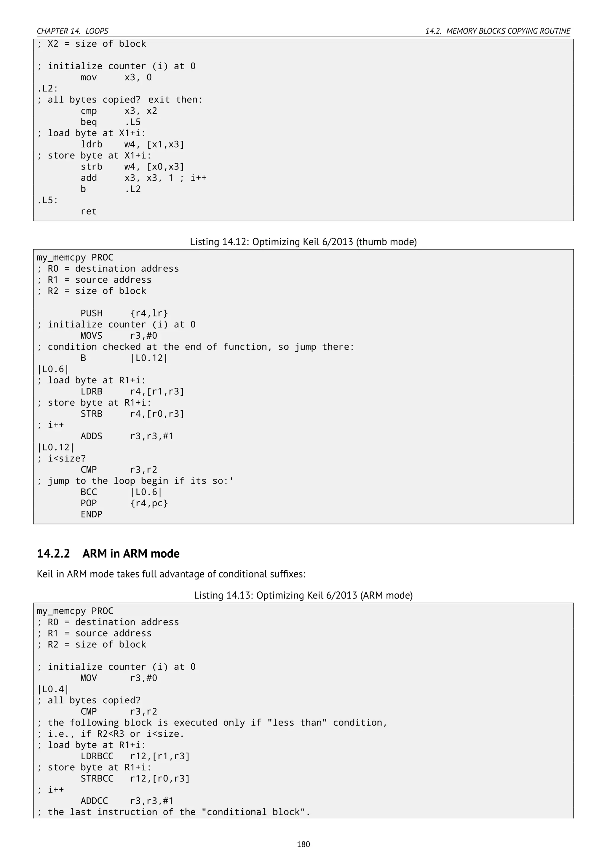CHAPTER 14. LOOPS 14.2. MEMORY BLOCKS COPYING ROUTINE
; X2 = size of block
; initialize counter (i) at 0
mov x3, 0
.L2:
; all bytes copied? exit then:
cmp x3, x2
beq .L5
; load byte at X1+i:
ldrb w4, [x1,x3]
; store byte at X1+i:
strb w4, [x0,x3]
add x3, x3, 1 ; i++
b .L2
.L5:
ret
Listing 14.12: Optimizing Keil 6/2013 (thumb mode)
my_memcpy PROC
; R0 = destination address
; R1 = source address
; R2 = size of block
PUSH {r4,lr}
; initialize counter (i) at 0
MOVS r3,#0
; condition checked at the end of function, so jump there:
B |L0.12|
|L0.6|
; load byte at R1+i:
LDRB r4,[r1,r3]
; store byte at R1+i:
STRB r4,[r0,r3]
; i++
ADDS r3,r3,#1
|L0.12|
; i<size?
CMP r3,r2
; jump to the loop begin if its so:'
BCC |L0.6|
POP {r4,pc}
ENDP
14.2.2 ARM in ARM mode
Keil in ARM mode takes full advantage of conditional sufﬁxes:
Listing 14.13: Optimizing Keil 6/2013 (ARM mode)
my_memcpy PROC
; R0 = destination address
; R1 = source address
; R2 = size of block
; initialize counter (i) at 0
MOV r3,#0
|L0.4|
; all bytes copied?
CMP r3,r2
; the following block is executed only if "less than" condition,
; i.e., if R2<R3 or i<size.
; load byte at R1+i:
LDRBCC r12,[r1,r3]
; store byte at R1+i:
STRBCC r12,[r0,r3]
; i++
ADDCC r3,r3,#1
; the last instruction of the "conditional block".
180
 